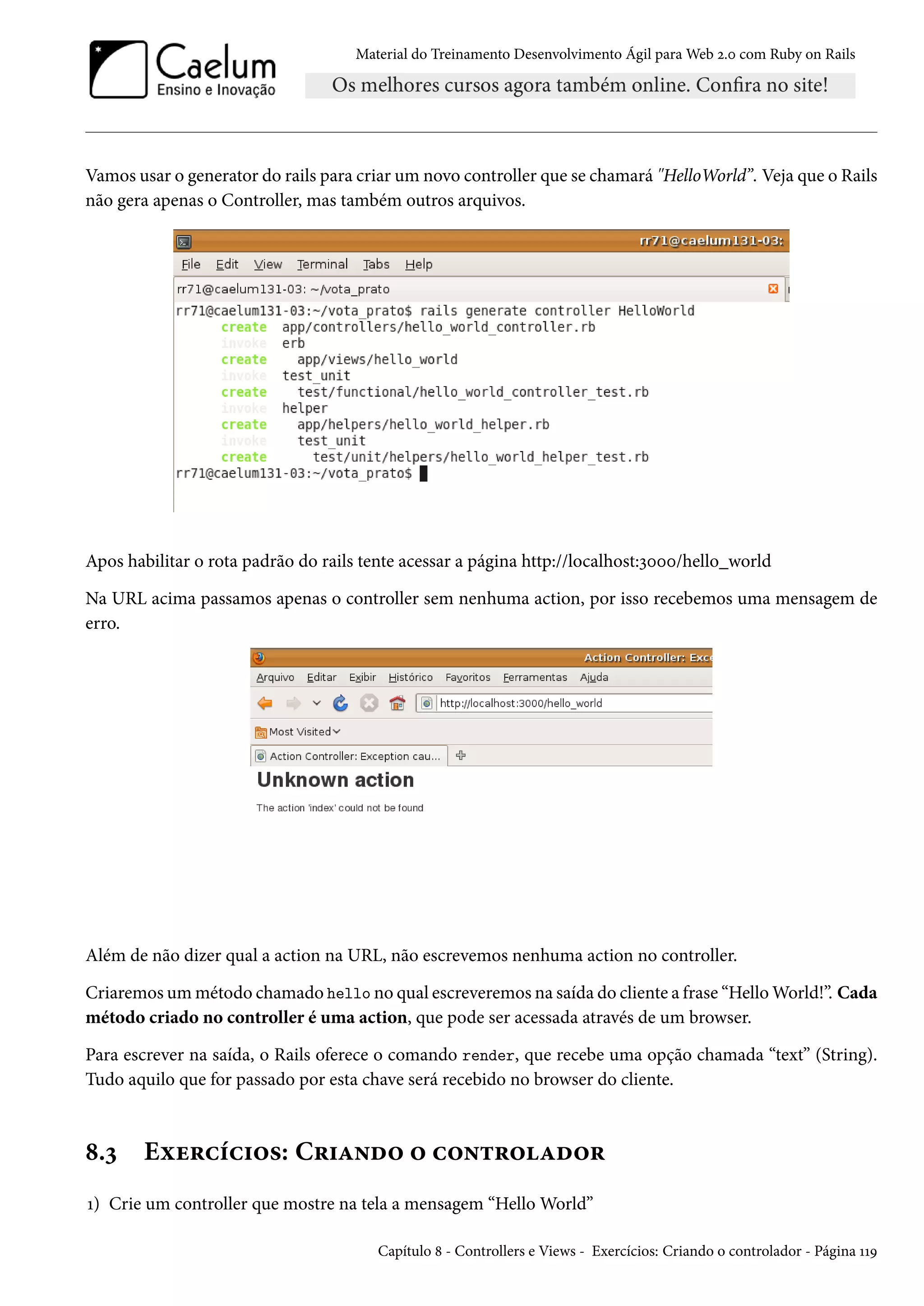 Material do Treinamento Desenvolvimento Ágil para Web 2.0 com Ruby on Rails
Vamos usar o generator do rails para criar um novo controller que se chamará "HelloWorld”. Veja que o Rails
não gera apenas o Controller, mas também outros arquivos.
Apos habilitar o rota padrão do rails tente acessar a página http://localhost:3000/hello_world
Na URL acima passamos apenas o controller sem nenhuma action, por isso recebemos uma mensagem de
erro.
Além de não dizer qual a action na URL, não escrevemos nenhuma action no controller.
Criaremos um método chamado hello no qual escreveremos na saída do cliente a frase “Hello World!”. Cada
método criado no controller é uma action, que pode ser acessada através de um browser.
Para escrever na saída, o Rails oferece o comando render, que recebe uma opção chamada “text” (String).
Tudo aquilo que for passado por esta chave será recebido no browser do cliente.
8.3 Exercícios: Criando o controlador
1) Crie um controller que mostre na tela a mensagem “Hello World”
Capítulo 8 - Controllers e Views - Exercícios: Criando o controlador - Página 119
 