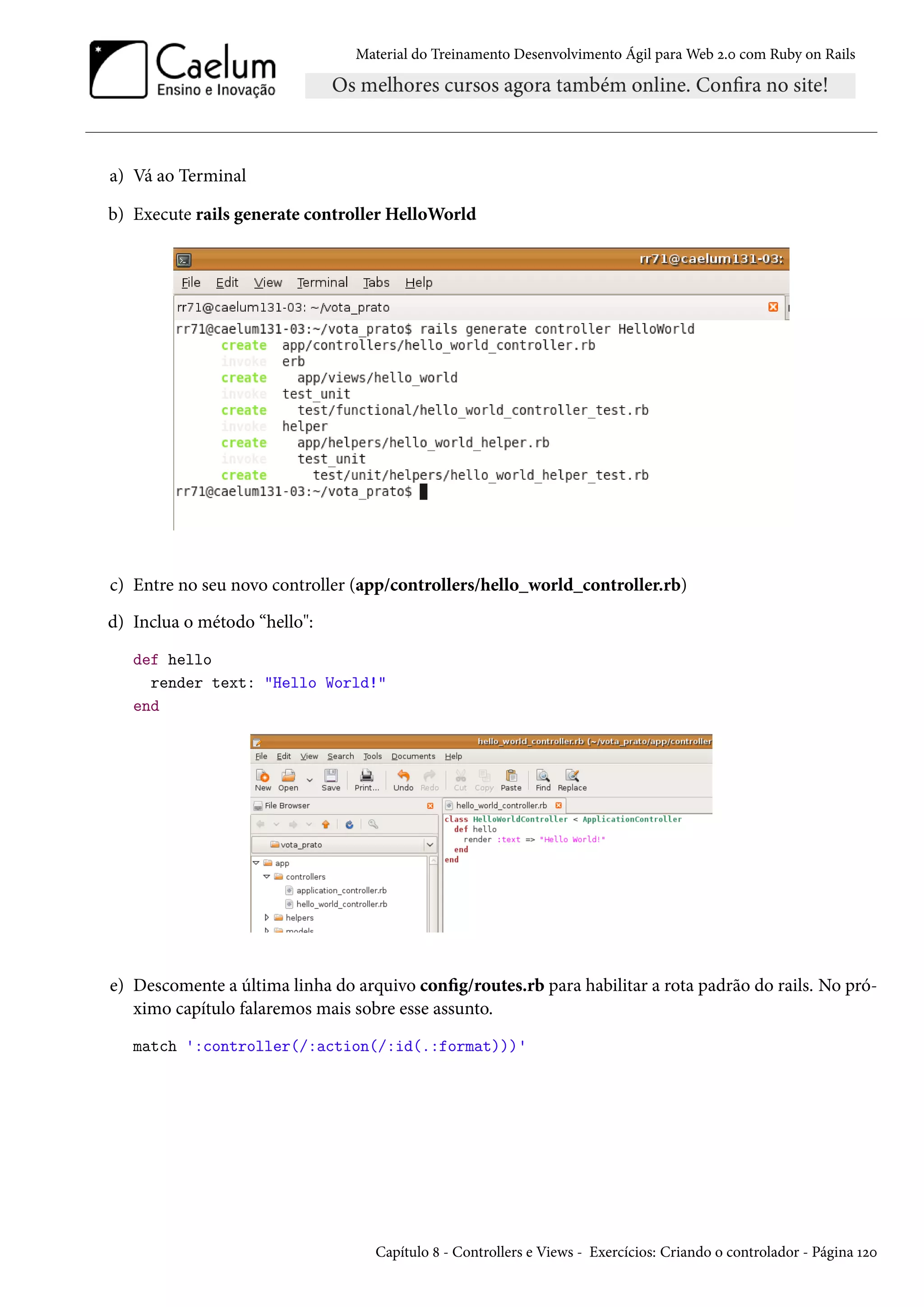Material do Treinamento Desenvolvimento Ágil para Web 2.0 com Ruby on Rails
a) Vá ao Terminal
b) Execute rails generate controller HelloWorld
c) Entre no seu novo controller (app/controllers/hello_world_controller.rb)
d) Inclua o método “hello":
def hello
render text: "Hello World!"
end
e) Descomente a última linha do arquivo config/routes.rb para habilitar a rota padrão do rails. No pró-
ximo capítulo falaremos mais sobre esse assunto.
match ':controller(/:action(/:id(.:format)))'
Capítulo 8 - Controllers e Views - Exercícios: Criando o controlador - Página 120
 
