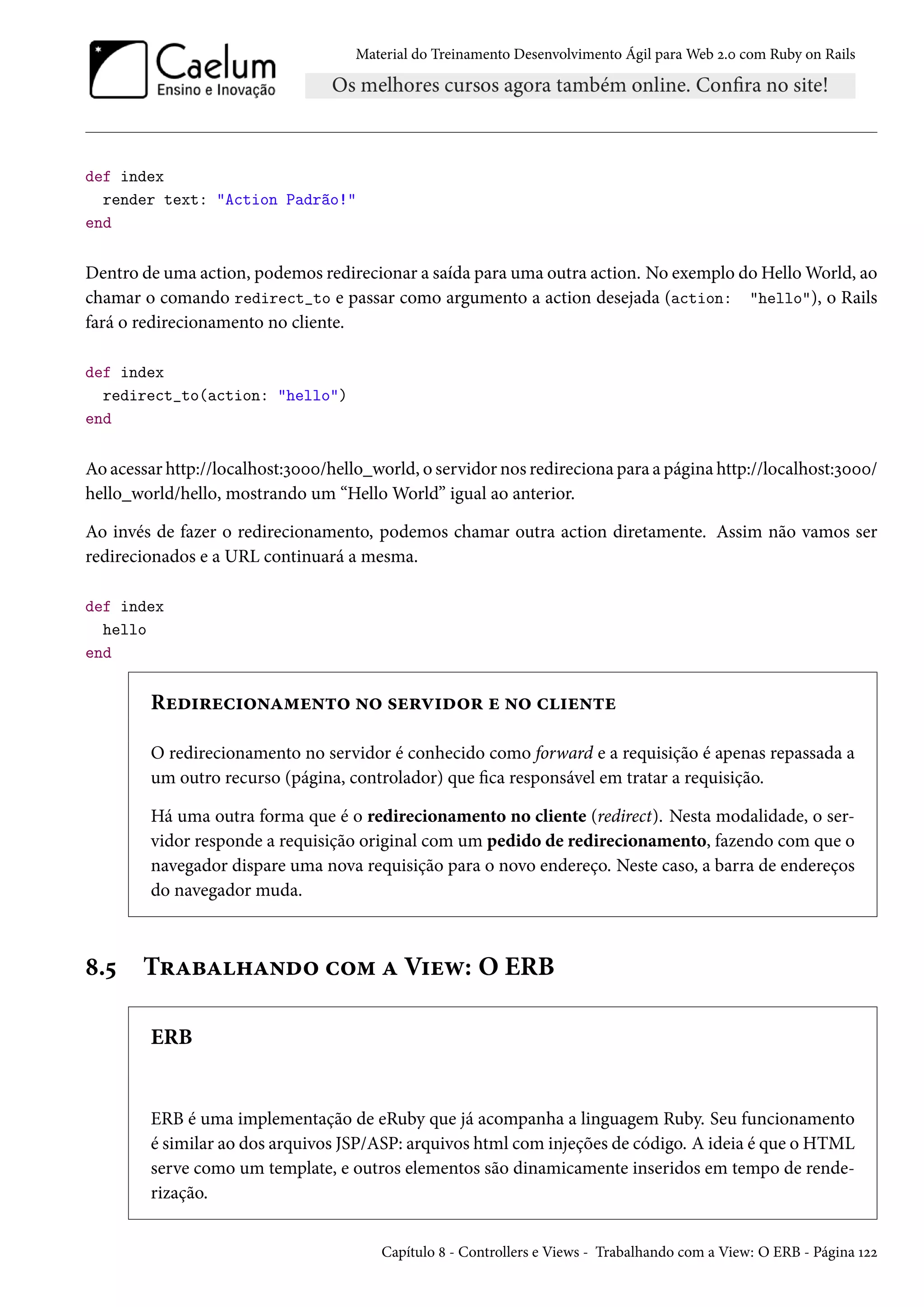 Material do Treinamento Desenvolvimento Ágil para Web 2.0 com Ruby on Rails
def index
render text: "Action Padrão!"
end
Dentro de uma action, podemos redirecionar a saída para uma outra action. No exemplo do Hello World, ao
chamar o comando redirect_to e passar como argumento a action desejada (action: "hello"), o Rails
fará o redirecionamento no cliente.
def index
redirect_to(action: "hello")
end
Ao acessar http://localhost:3000/hello_world, o servidor nos redireciona para a página http://localhost:3000/
hello_world/hello, mostrando um “Hello World” igual ao anterior.
Ao invés de fazer o redirecionamento, podemos chamar outra action diretamente. Assim não vamos ser
redirecionados e a URL continuará a mesma.
def index
hello
end
Redirecionamento no servidor e no cliente
O redirecionamento no servidor é conhecido como forward e a requisição é apenas repassada a
um outro recurso (página, controlador) que fica responsável em tratar a requisição.
Há uma outra forma que é o redirecionamento no cliente (redirect). Nesta modalidade, o ser-
vidor responde a requisição original com um pedido de redirecionamento, fazendo com que o
navegador dispare uma nova requisição para o novo endereço. Neste caso, a barra de endereços
do navegador muda.
8.5 Trabalhando com a View: O ERB
ERB
ERB é uma implementação de eRuby que já acompanha a linguagem Ruby. Seu funcionamento
é similar ao dos arquivos JSP/ASP: arquivos html com injeções de código. A ideia é que o HTML
serve como um template, e outros elementos são dinamicamente inseridos em tempo de rende-
rização.
Capítulo 8 - Controllers e Views - Trabalhando com a View: O ERB - Página 122
 