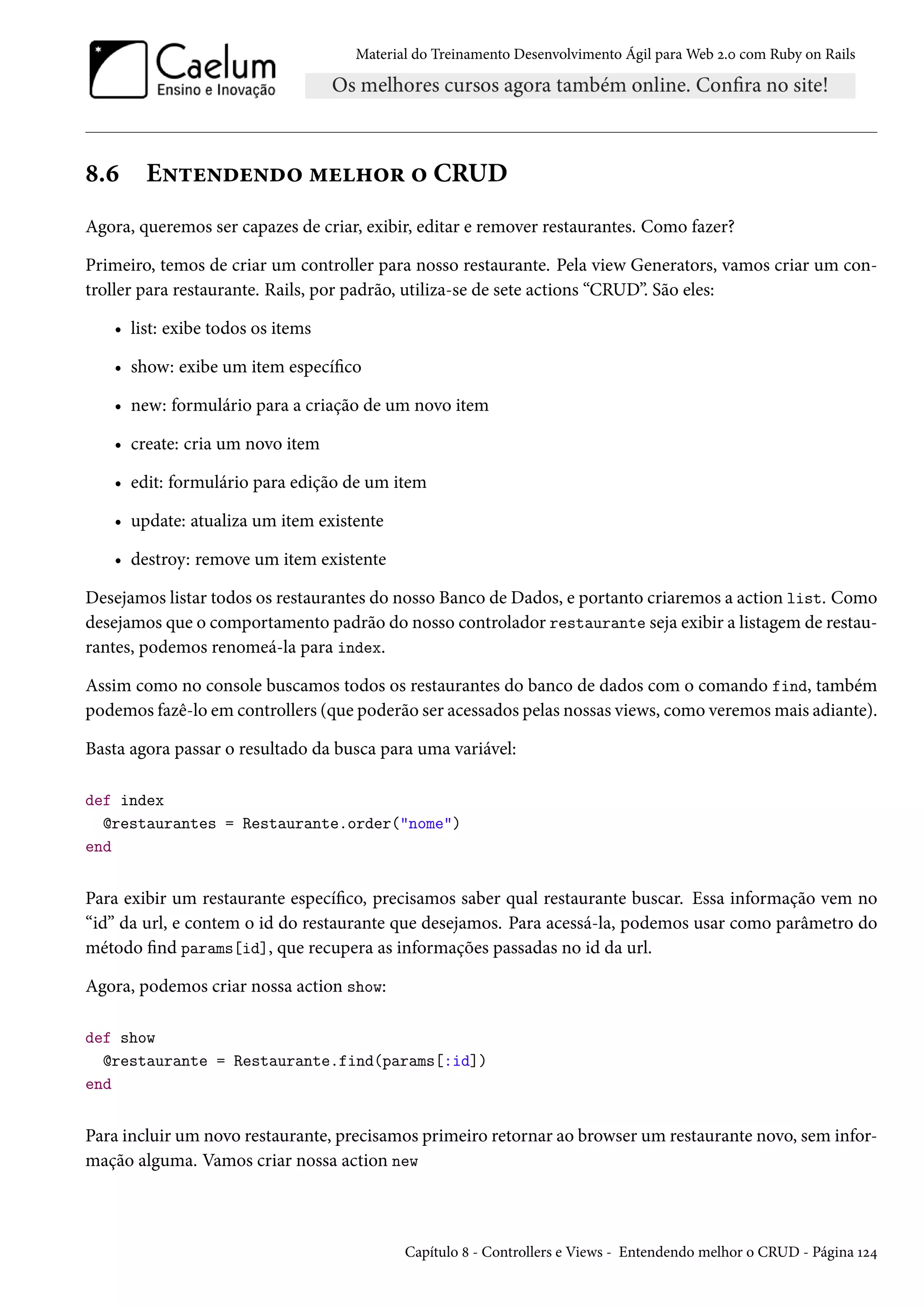 Material do Treinamento Desenvolvimento Ágil para Web 2.0 com Ruby on Rails
8.6 Entendendo melhor o CRUD
Agora, queremos ser capazes de criar, exibir, editar e remover restaurantes. Como fazer?
Primeiro, temos de criar um controller para nosso restaurante. Pela view Generators, vamos criar um con-
troller para restaurante. Rails, por padrão, utiliza-se de sete actions “CRUD”. São eles:
• list: exibe todos os items
• show: exibe um item específico
• new: formulário para a criação de um novo item
• create: cria um novo item
• edit: formulário para edição de um item
• update: atualiza um item existente
• destroy: remove um item existente
Desejamos listar todos os restaurantes do nosso Banco de Dados, e portanto criaremos a action list. Como
desejamos que o comportamento padrão do nosso controlador restaurante seja exibir a listagem de restau-
rantes, podemos renomeá-la para index.
Assim como no console buscamos todos os restaurantes do banco de dados com o comando find, também
podemos fazê-lo em controllers (que poderão ser acessados pelas nossas views, como veremos mais adiante).
Basta agora passar o resultado da busca para uma variável:
def index
@restaurantes = Restaurante.order("nome")
end
Para exibir um restaurante específico, precisamos saber qual restaurante buscar. Essa informação vem no
“id” da url, e contem o id do restaurante que desejamos. Para acessá-la, podemos usar como parâmetro do
método find params[id], que recupera as informações passadas no id da url.
Agora, podemos criar nossa action show:
def show
@restaurante = Restaurante.find(params[:id])
end
Para incluir um novo restaurante, precisamos primeiro retornar ao browser um restaurante novo, sem infor-
mação alguma. Vamos criar nossa action new
Capítulo 8 - Controllers e Views - Entendendo melhor o CRUD - Página 124
 