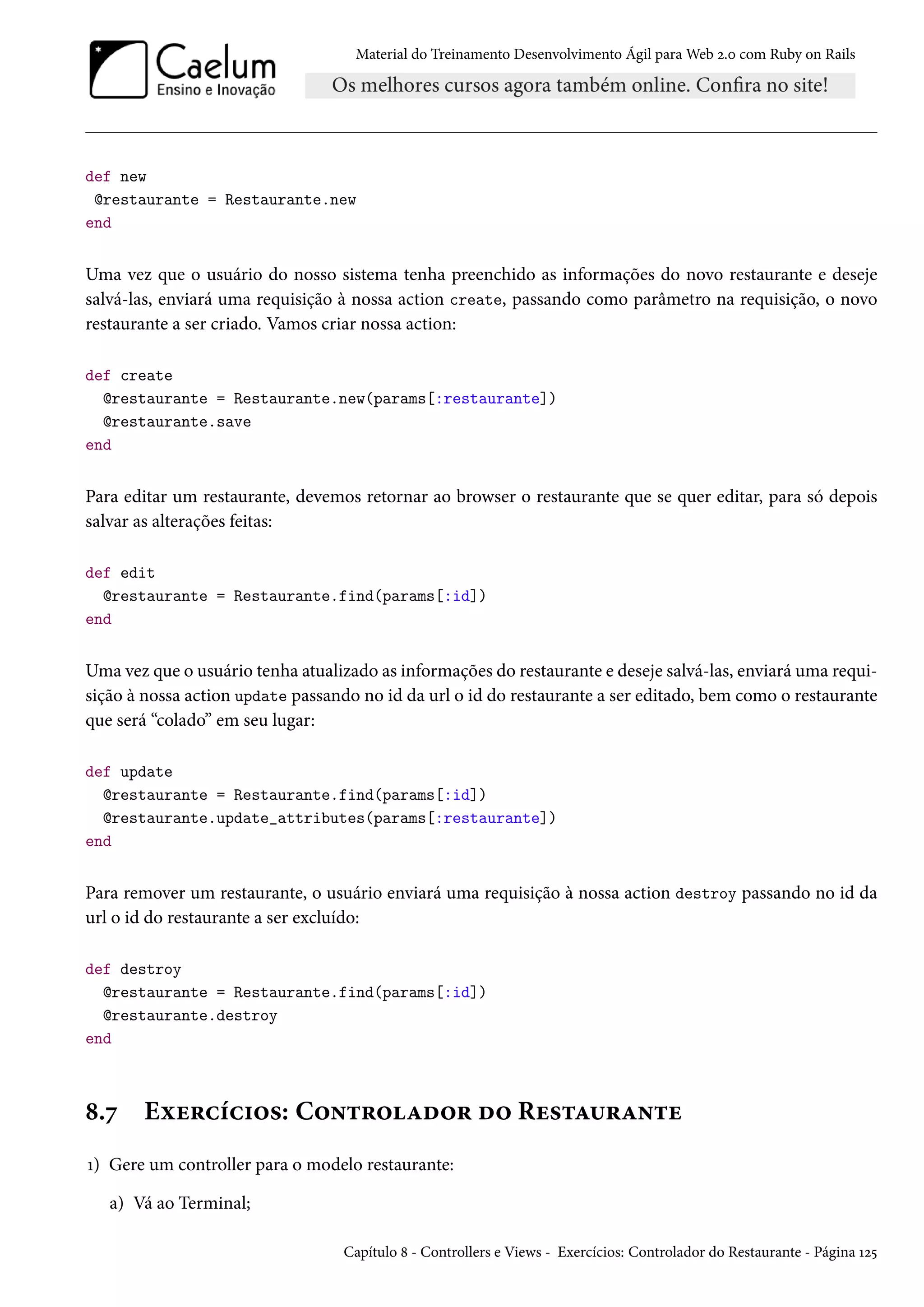 Material do Treinamento Desenvolvimento Ágil para Web 2.0 com Ruby on Rails
def new
@restaurante = Restaurante.new
end
Uma vez que o usuário do nosso sistema tenha preenchido as informações do novo restaurante e deseje
salvá-las, enviará uma requisição à nossa action create, passando como parâmetro na requisição, o novo
restaurante a ser criado. Vamos criar nossa action:
def create
@restaurante = Restaurante.new(params[:restaurante])
@restaurante.save
end
Para editar um restaurante, devemos retornar ao browser o restaurante que se quer editar, para só depois
salvar as alterações feitas:
def edit
@restaurante = Restaurante.find(params[:id])
end
Uma vez que o usuário tenha atualizado as informações do restaurante e deseje salvá-las, enviará uma requi-
sição à nossa action update passando no id da url o id do restaurante a ser editado, bem como o restaurante
que será “colado” em seu lugar:
def update
@restaurante = Restaurante.find(params[:id])
@restaurante.update_attributes(params[:restaurante])
end
Para remover um restaurante, o usuário enviará uma requisição à nossa action destroy passando no id da
url o id do restaurante a ser excluído:
def destroy
@restaurante = Restaurante.find(params[:id])
@restaurante.destroy
end
8.7 Exercícios: Controlador do Restaurante
1) Gere um controller para o modelo restaurante:
a) Vá ao Terminal;
Capítulo 8 - Controllers e Views - Exercícios: Controlador do Restaurante - Página 125
 