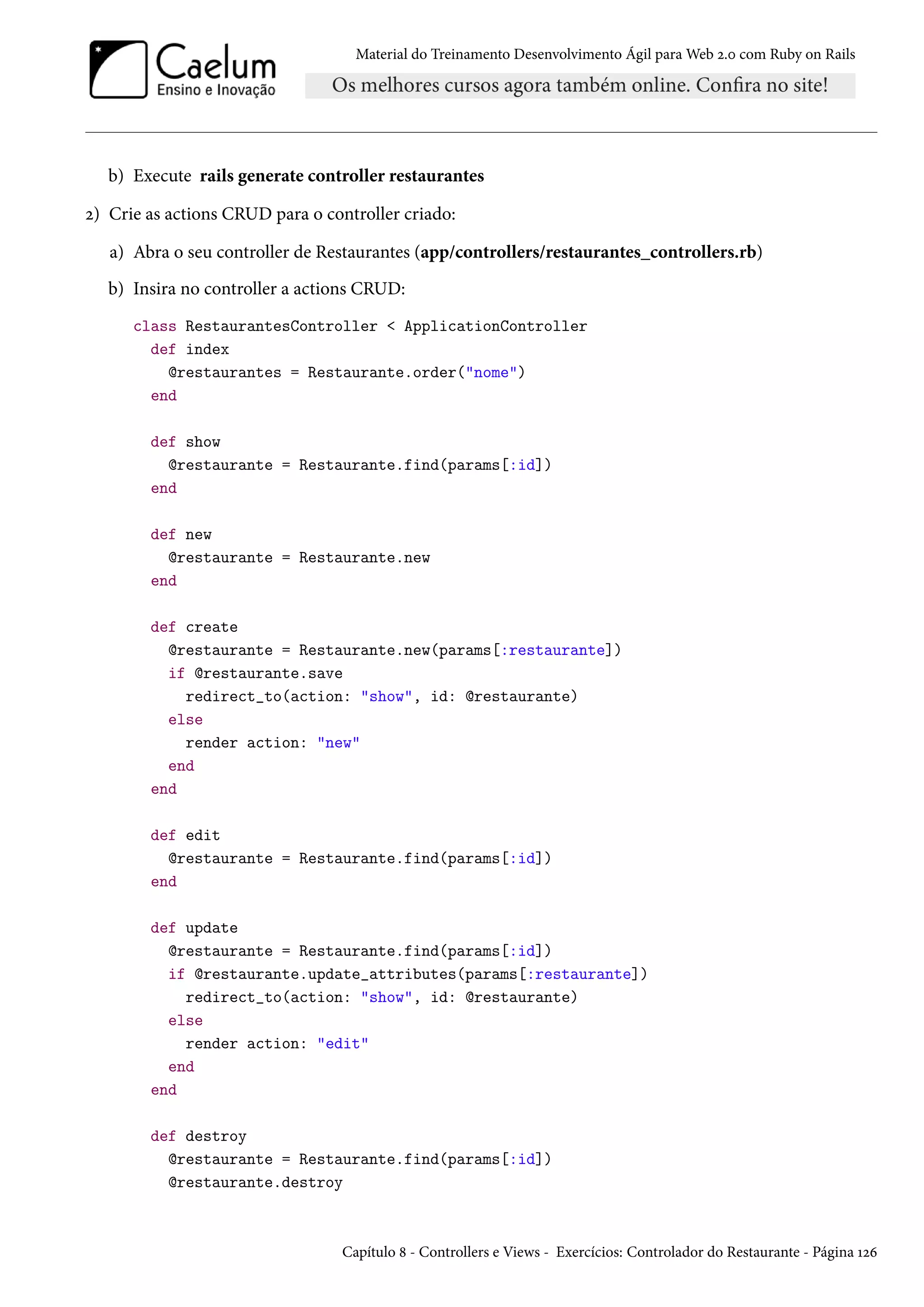 Material do Treinamento Desenvolvimento Ágil para Web 2.0 com Ruby on Rails
b) Execute rails generate controller restaurantes
2) Crie as actions CRUD para o controller criado:
a) Abra o seu controller de Restaurantes (app/controllers/restaurantes_controllers.rb)
b) Insira no controller a actions CRUD:
class RestaurantesController < ApplicationController
def index
@restaurantes = Restaurante.order("nome")
end
def show
@restaurante = Restaurante.find(params[:id])
end
def new
@restaurante = Restaurante.new
end
def create
@restaurante = Restaurante.new(params[:restaurante])
if @restaurante.save
redirect_to(action: "show", id: @restaurante)
else
render action: "new"
end
end
def edit
@restaurante = Restaurante.find(params[:id])
end
def update
@restaurante = Restaurante.find(params[:id])
if @restaurante.update_attributes(params[:restaurante])
redirect_to(action: "show", id: @restaurante)
else
render action: "edit"
end
end
def destroy
@restaurante = Restaurante.find(params[:id])
@restaurante.destroy
Capítulo 8 - Controllers e Views - Exercícios: Controlador do Restaurante - Página 126
 