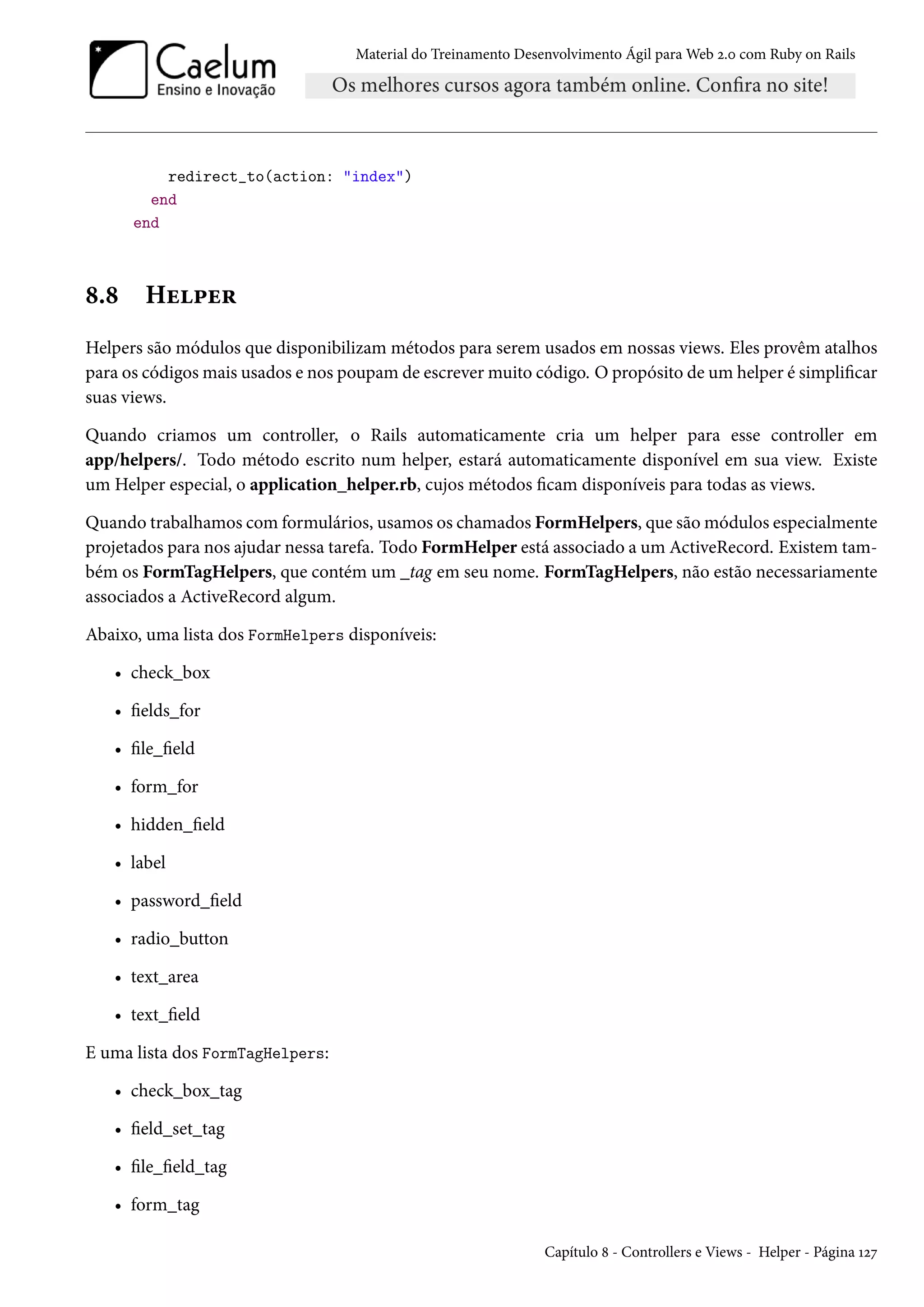 Material do Treinamento Desenvolvimento Ágil para Web 2.0 com Ruby on Rails
redirect_to(action: "index")
end
end
8.8 Helper
Helpers são módulos que disponibilizam métodos para serem usados em nossas views. Eles provêm atalhos
para os códigos mais usados e nos poupam de escrever muito código. O propósito de um helper é simplificar
suas views.
Quando criamos um controller, o Rails automaticamente cria um helper para esse controller em
app/helpers/. Todo método escrito num helper, estará automaticamente disponível em sua view. Existe
um Helper especial, o application_helper.rb, cujos métodos ficam disponíveis para todas as views.
Quando trabalhamos com formulários, usamos os chamados FormHelpers, que são módulos especialmente
projetados para nos ajudar nessa tarefa. Todo FormHelper está associado a um ActiveRecord. Existem tam-
bém os FormTagHelpers, que contém um _tag em seu nome. FormTagHelpers, não estão necessariamente
associados a ActiveRecord algum.
Abaixo, uma lista dos FormHelpers disponíveis:
• check_box
• fields_for
• file_field
• form_for
• hidden_field
• label
• password_field
• radio_button
• text_area
• text_field
E uma lista dos FormTagHelpers:
• check_box_tag
• field_set_tag
• file_field_tag
• form_tag
Capítulo 8 - Controllers e Views - Helper - Página 127
 
