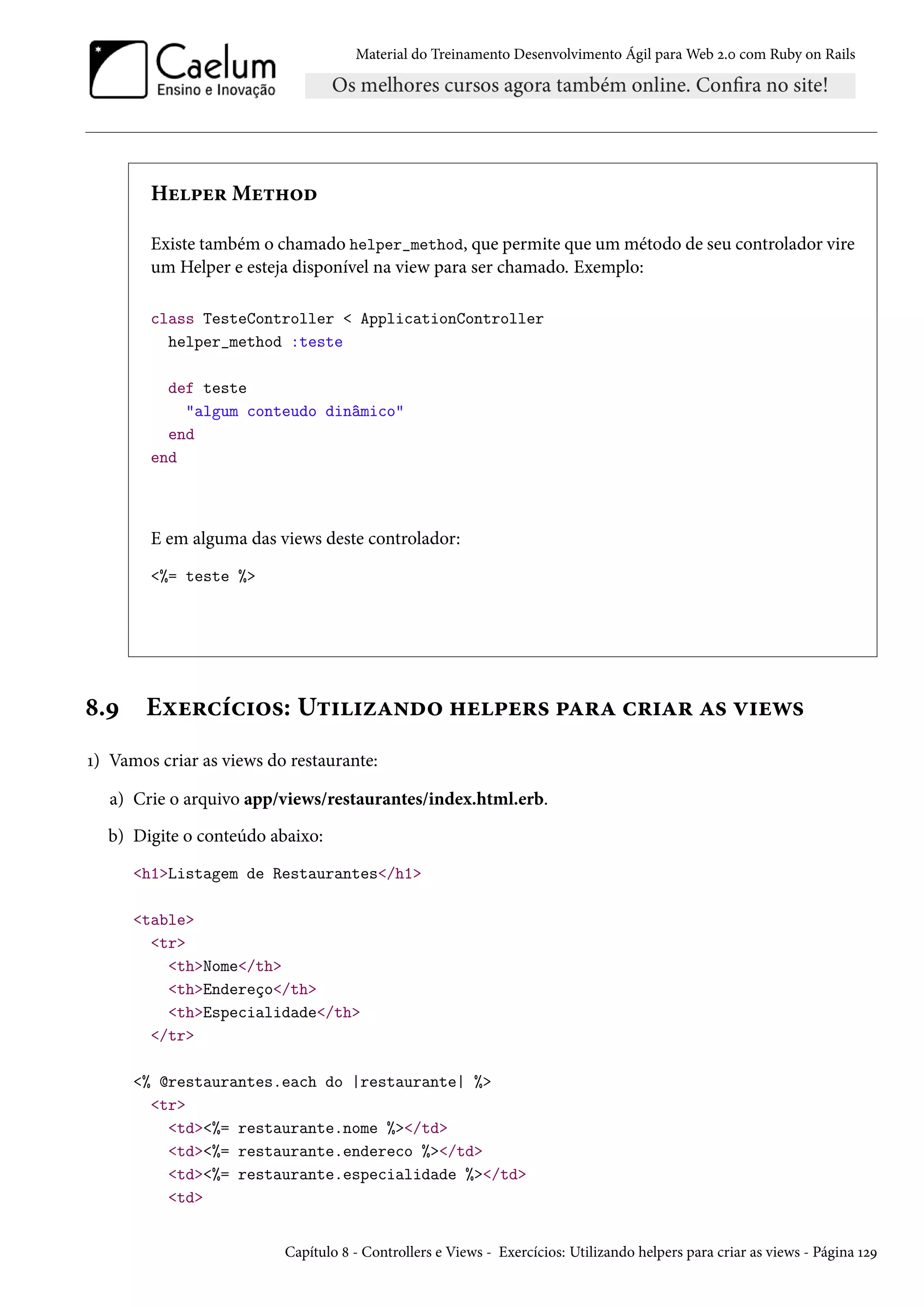 Material do Treinamento Desenvolvimento Ágil para Web 2.0 com Ruby on Rails
Helper Method
Existe também o chamado helper_method, que permite que um método de seu controlador vire
um Helper e esteja disponível na view para ser chamado. Exemplo:
class TesteController < ApplicationController
helper_method :teste
def teste
"algum conteudo dinâmico"
end
end
E em alguma das views deste controlador:
<%= teste %>
8.9 Exercícios: Utilizando helpers para criar as views
1) Vamos criar as views do restaurante:
a) Crie o arquivo app/views/restaurantes/index.html.erb.
b) Digite o conteúdo abaixo:
<h1>Listagem de Restaurantes</h1>
<table>
<tr>
<th>Nome</th>
<th>Endereço</th>
<th>Especialidade</th>
</tr>
<% @restaurantes.each do |restaurante| %>
<tr>
<td><%= restaurante.nome %></td>
<td><%= restaurante.endereco %></td>
<td><%= restaurante.especialidade %></td>
<td>
Capítulo 8 - Controllers e Views - Exercícios: Utilizando helpers para criar as views - Página 129
 
