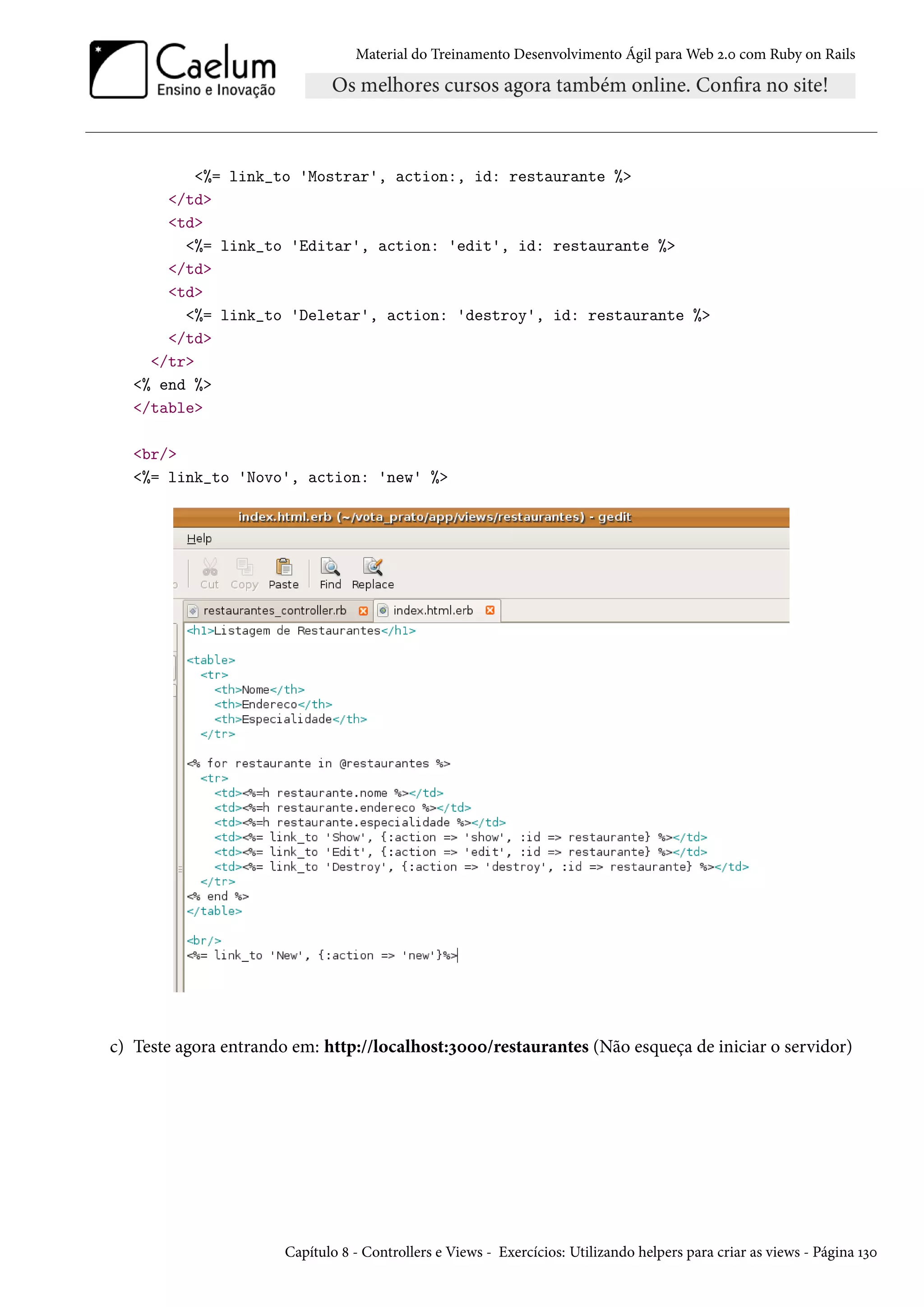 Material do Treinamento Desenvolvimento Ágil para Web 2.0 com Ruby on Rails
<%= link_to 'Mostrar', action:, id: restaurante %>
</td>
<td>
<%= link_to 'Editar', action: 'edit', id: restaurante %>
</td>
<td>
<%= link_to 'Deletar', action: 'destroy', id: restaurante %>
</td>
</tr>
<% end %>
</table>
<br/>
<%= link_to 'Novo', action: 'new' %>
c) Teste agora entrando em: http://localhost:3000/restaurantes (Não esqueça de iniciar o servidor)
Capítulo 8 - Controllers e Views - Exercícios: Utilizando helpers para criar as views - Página 130
 