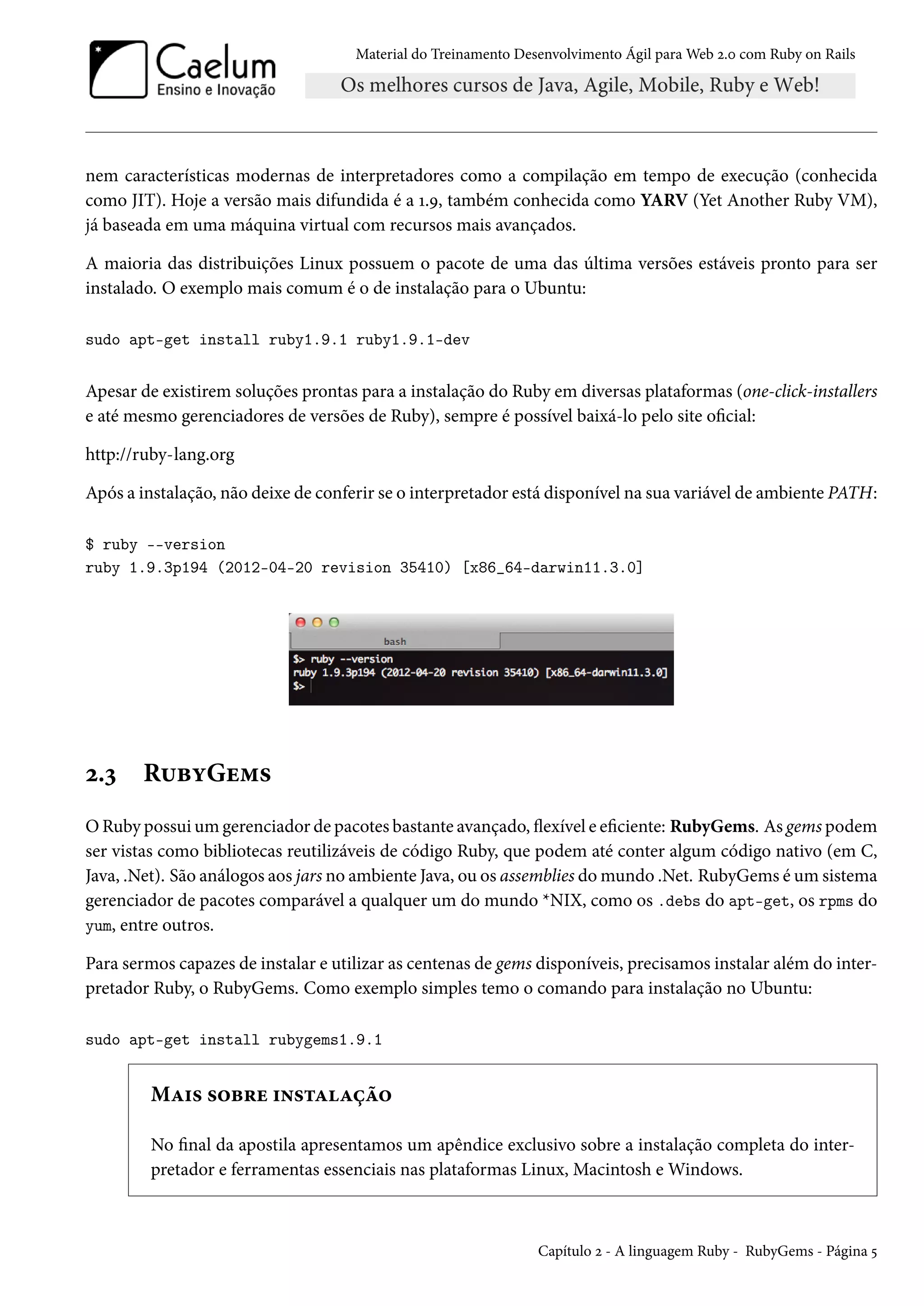 Material do Treinamento Desenvolvimento Ágil para Web 2.0 com Ruby on Rails
nem características modernas de interpretadores como a compilação em tempo de execução (conhecida
como JIT). Hoje a versão mais difundida é a 1.9, também conhecida como YARV (Yet Another Ruby VM),
já baseada em uma máquina virtual com recursos mais avançados.
A maioria das distribuições Linux possuem o pacote de uma das última versões estáveis pronto para ser
instalado. O exemplo mais comum é o de instalação para o Ubuntu:
sudo apt-get install ruby1.9.1 ruby1.9.1-dev
Apesar de existirem soluções prontas para a instalação do Ruby em diversas plataformas (one-click-installers
e até mesmo gerenciadores de versões de Ruby), sempre é possível baixá-lo pelo site oficial:
http://ruby-lang.org
Após a instalação, não deixe de conferir se o interpretador está disponível na sua variável de ambiente PATH:
$ ruby --version
ruby 1.9.3p194 (2012-04-20 revision 35410) [x86_64-darwin11.3.0]
2.3 RubyGems
O Ruby possui um gerenciador de pacotes bastante avançado, flexível e eficiente: RubyGems. As gems podem
ser vistas como bibliotecas reutilizáveis de código Ruby, que podem até conter algum código nativo (em C,
Java, .Net). São análogos aos jars no ambiente Java, ou os assemblies do mundo .Net. RubyGems é um sistema
gerenciador de pacotes comparável a qualquer um do mundo *NIX, como os .debs do apt-get, os rpms do
yum, entre outros.
Para sermos capazes de instalar e utilizar as centenas de gems disponíveis, precisamos instalar além do inter-
pretador Ruby, o RubyGems. Como exemplo simples temo o comando para instalação no Ubuntu:
sudo apt-get install rubygems1.9.1
Mais sobre instalação
No final da apostila apresentamos um apêndice exclusivo sobre a instalação completa do inter-
pretador e ferramentas essenciais nas plataformas Linux, Macintosh e Windows.
Capítulo 2 - A linguagem Ruby - RubyGems - Página 5
 