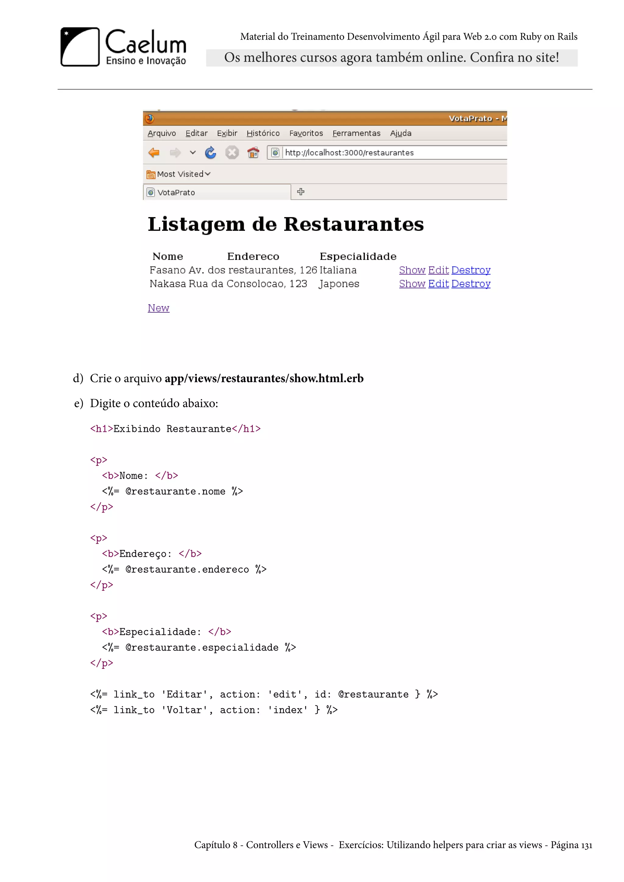 Material do Treinamento Desenvolvimento Ágil para Web 2.0 com Ruby on Rails
d) Crie o arquivo app/views/restaurantes/show.html.erb
e) Digite o conteúdo abaixo:
<h1>Exibindo Restaurante</h1>
<p>
<b>Nome: </b>
<%= @restaurante.nome %>
</p>
<p>
<b>Endereço: </b>
<%= @restaurante.endereco %>
</p>
<p>
<b>Especialidade: </b>
<%= @restaurante.especialidade %>
</p>
<%= link_to 'Editar', action: 'edit', id: @restaurante } %>
<%= link_to 'Voltar', action: 'index' } %>
Capítulo 8 - Controllers e Views - Exercícios: Utilizando helpers para criar as views - Página 131
 