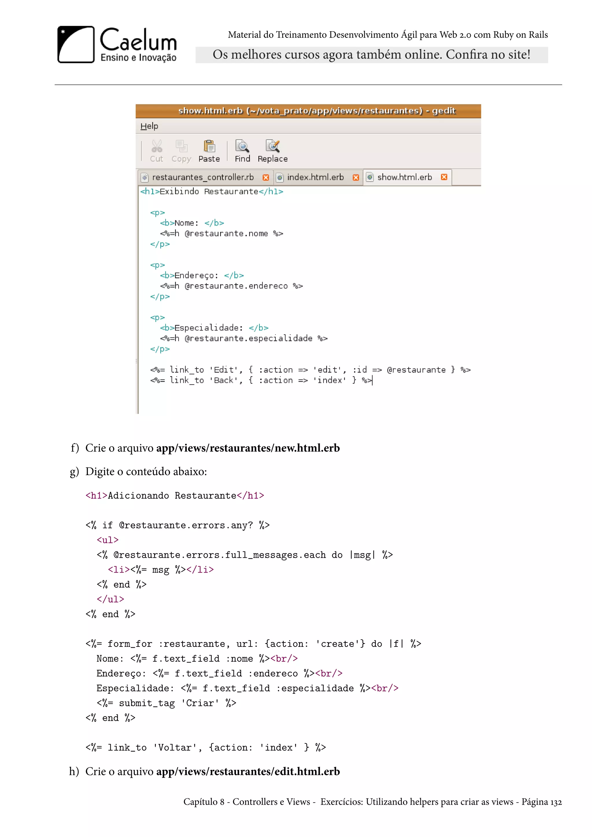 Material do Treinamento Desenvolvimento Ágil para Web 2.0 com Ruby on Rails
f) Crie o arquivo app/views/restaurantes/new.html.erb
g) Digite o conteúdo abaixo:
<h1>Adicionando Restaurante</h1>
<% if @restaurante.errors.any? %>
<ul>
<% @restaurante.errors.full_messages.each do |msg| %>
<li><%= msg %></li>
<% end %>
</ul>
<% end %>
<%= form_for :restaurante, url: {action: 'create'} do |f| %>
Nome: <%= f.text_field :nome %><br/>
Endereço: <%= f.text_field :endereco %><br/>
Especialidade: <%= f.text_field :especialidade %><br/>
<%= submit_tag 'Criar' %>
<% end %>
<%= link_to 'Voltar', {action: 'index' } %>
h) Crie o arquivo app/views/restaurantes/edit.html.erb
Capítulo 8 - Controllers e Views - Exercícios: Utilizando helpers para criar as views - Página 132
 