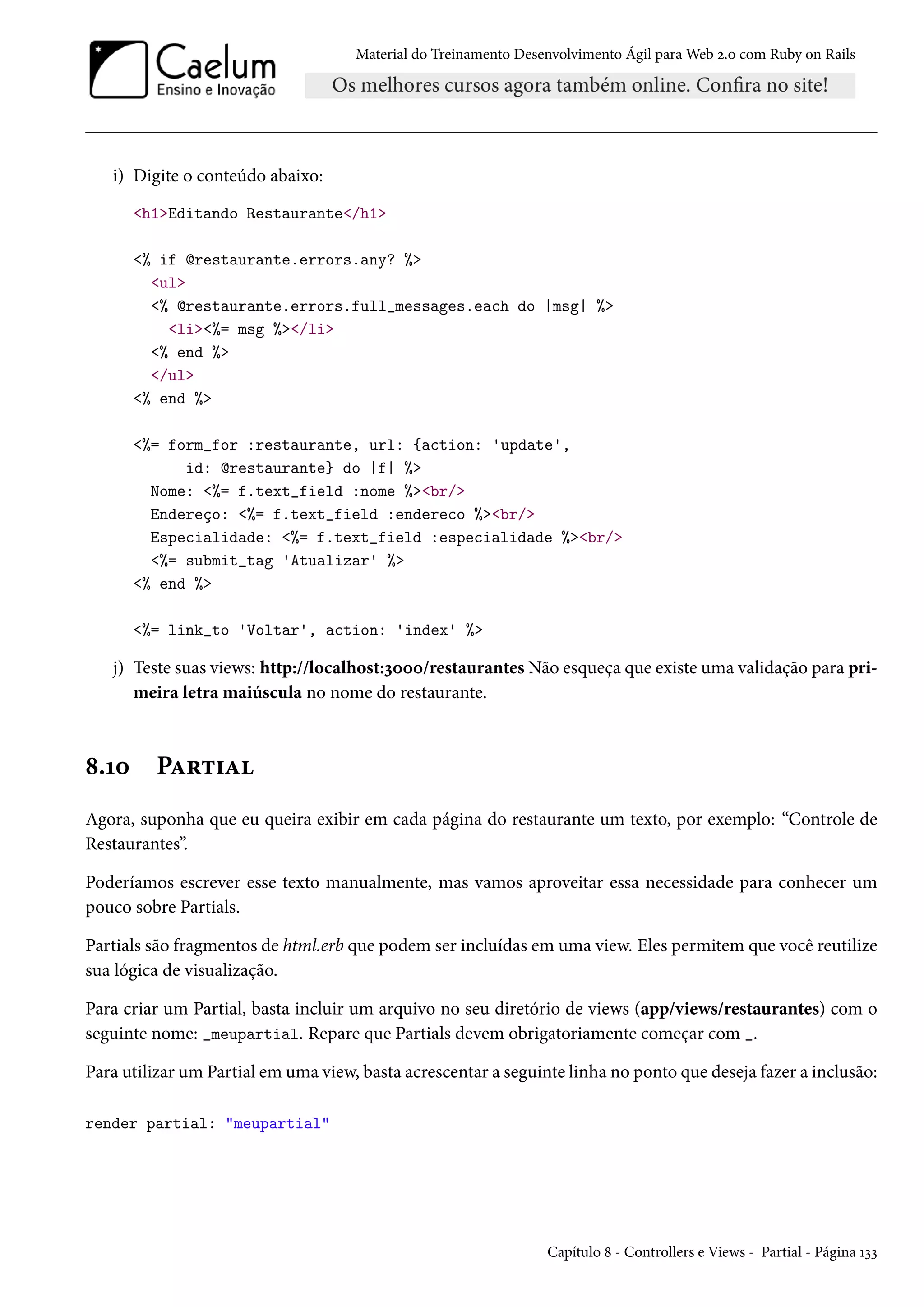 Material do Treinamento Desenvolvimento Ágil para Web 2.0 com Ruby on Rails
i) Digite o conteúdo abaixo:
<h1>Editando Restaurante</h1>
<% if @restaurante.errors.any? %>
<ul>
<% @restaurante.errors.full_messages.each do |msg| %>
<li><%= msg %></li>
<% end %>
</ul>
<% end %>
<%= form_for :restaurante, url: {action: 'update',
id: @restaurante} do |f| %>
Nome: <%= f.text_field :nome %><br/>
Endereço: <%= f.text_field :endereco %><br/>
Especialidade: <%= f.text_field :especialidade %><br/>
<%= submit_tag 'Atualizar' %>
<% end %>
<%= link_to 'Voltar', action: 'index' %>
j) Teste suas views: http://localhost:3000/restaurantes Não esqueça que existe uma validação para pri-
meira letra maiúscula no nome do restaurante.
8.10 Partial
Agora, suponha que eu queira exibir em cada página do restaurante um texto, por exemplo: “Controle de
Restaurantes”.
Poderíamos escrever esse texto manualmente, mas vamos aproveitar essa necessidade para conhecer um
pouco sobre Partials.
Partials são fragmentos de html.erb que podem ser incluídas em uma view. Eles permitem que você reutilize
sua lógica de visualização.
Para criar um Partial, basta incluir um arquivo no seu diretório de views (app/views/restaurantes) com o
seguinte nome: _meupartial. Repare que Partials devem obrigatoriamente começar com _.
Para utilizar um Partial em uma view, basta acrescentar a seguinte linha no ponto que deseja fazer a inclusão:
render partial: "meupartial"
Capítulo 8 - Controllers e Views - Partial - Página 133
 