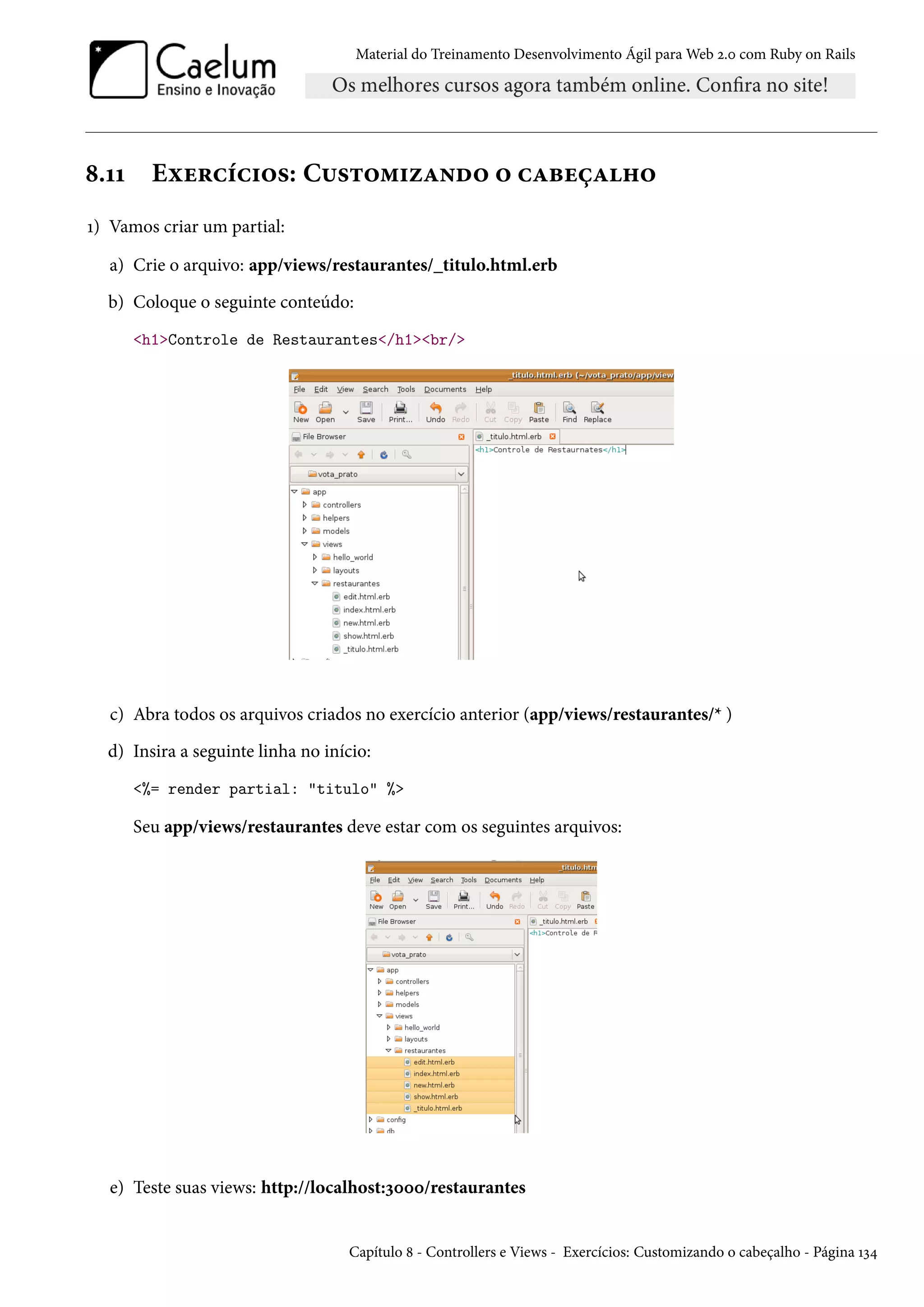 Material do Treinamento Desenvolvimento Ágil para Web 2.0 com Ruby on Rails
8.11 Exercícios: Customizando o cabeçalho
1) Vamos criar um partial:
a) Crie o arquivo: app/views/restaurantes/_titulo.html.erb
b) Coloque o seguinte conteúdo:
<h1>Controle de Restaurantes</h1><br/>
c) Abra todos os arquivos criados no exercício anterior (app/views/restaurantes/* )
d) Insira a seguinte linha no início:
<%= render partial: "titulo" %>
Seu app/views/restaurantes deve estar com os seguintes arquivos:
e) Teste suas views: http://localhost:3000/restaurantes
Capítulo 8 - Controllers e Views - Exercícios: Customizando o cabeçalho - Página 134
 