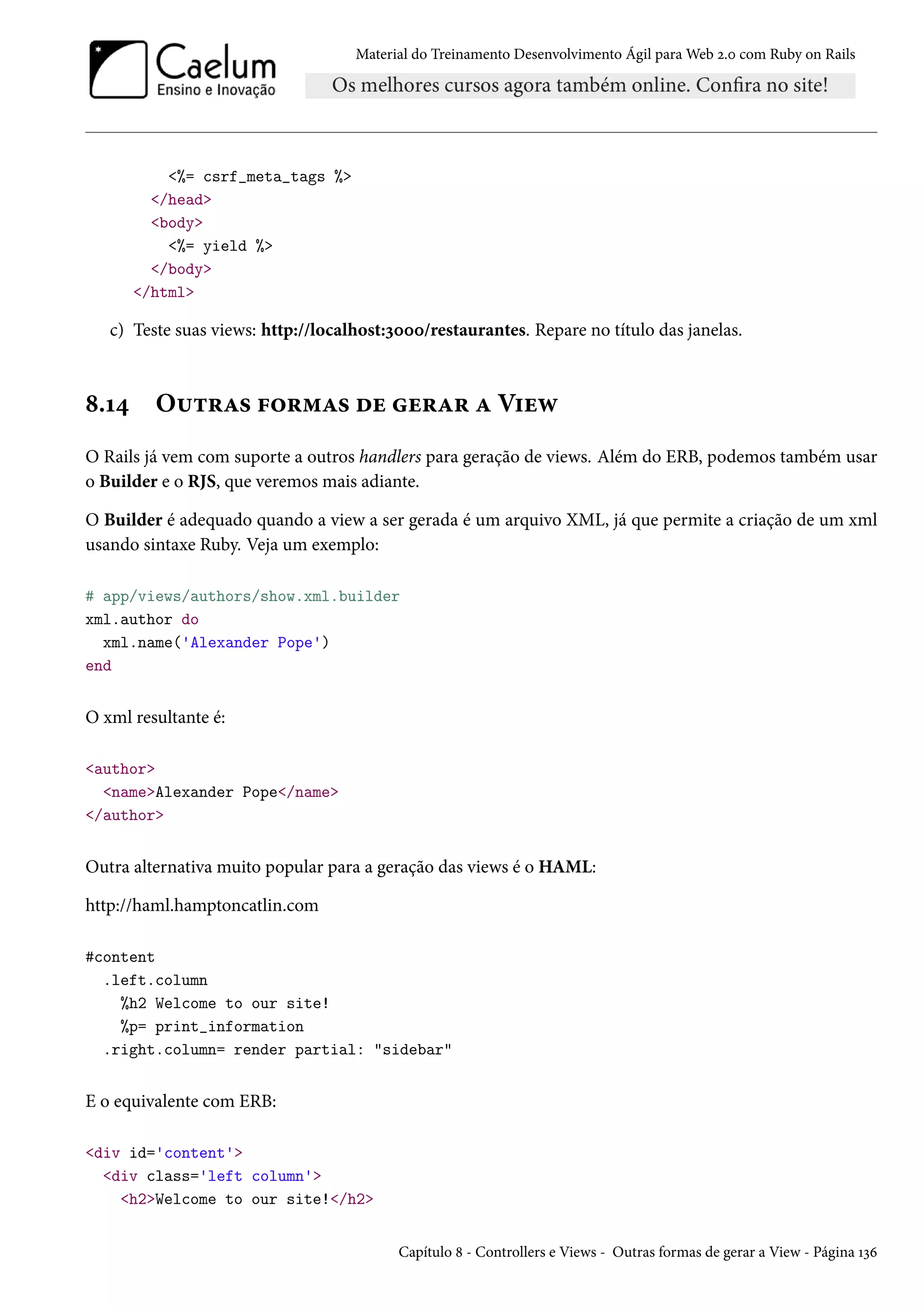 Material do Treinamento Desenvolvimento Ágil para Web 2.0 com Ruby on Rails
<%= csrf_meta_tags %>
</head>
<body>
<%= yield %>
</body>
</html>
c) Teste suas views: http://localhost:3000/restaurantes. Repare no título das janelas.
8.14 Outras formas de gerar a View
O Rails já vem com suporte a outros handlers para geração de views. Além do ERB, podemos também usar
o Builder e o RJS, que veremos mais adiante.
O Builder é adequado quando a view a ser gerada é um arquivo XML, já que permite a criação de um xml
usando sintaxe Ruby. Veja um exemplo:
# app/views/authors/show.xml.builder
xml.author do
xml.name('Alexander Pope')
end
O xml resultante é:
<author>
<name>Alexander Pope</name>
</author>
Outra alternativa muito popular para a geração das views é o HAML:
http://haml.hamptoncatlin.com
#content
.left.column
%h2 Welcome to our site!
%p= print_information
.right.column= render partial: "sidebar"
E o equivalente com ERB:
<div id='content'>
<div class='left column'>
<h2>Welcome to our site!</h2>
Capítulo 8 - Controllers e Views - Outras formas de gerar a View - Página 136
 