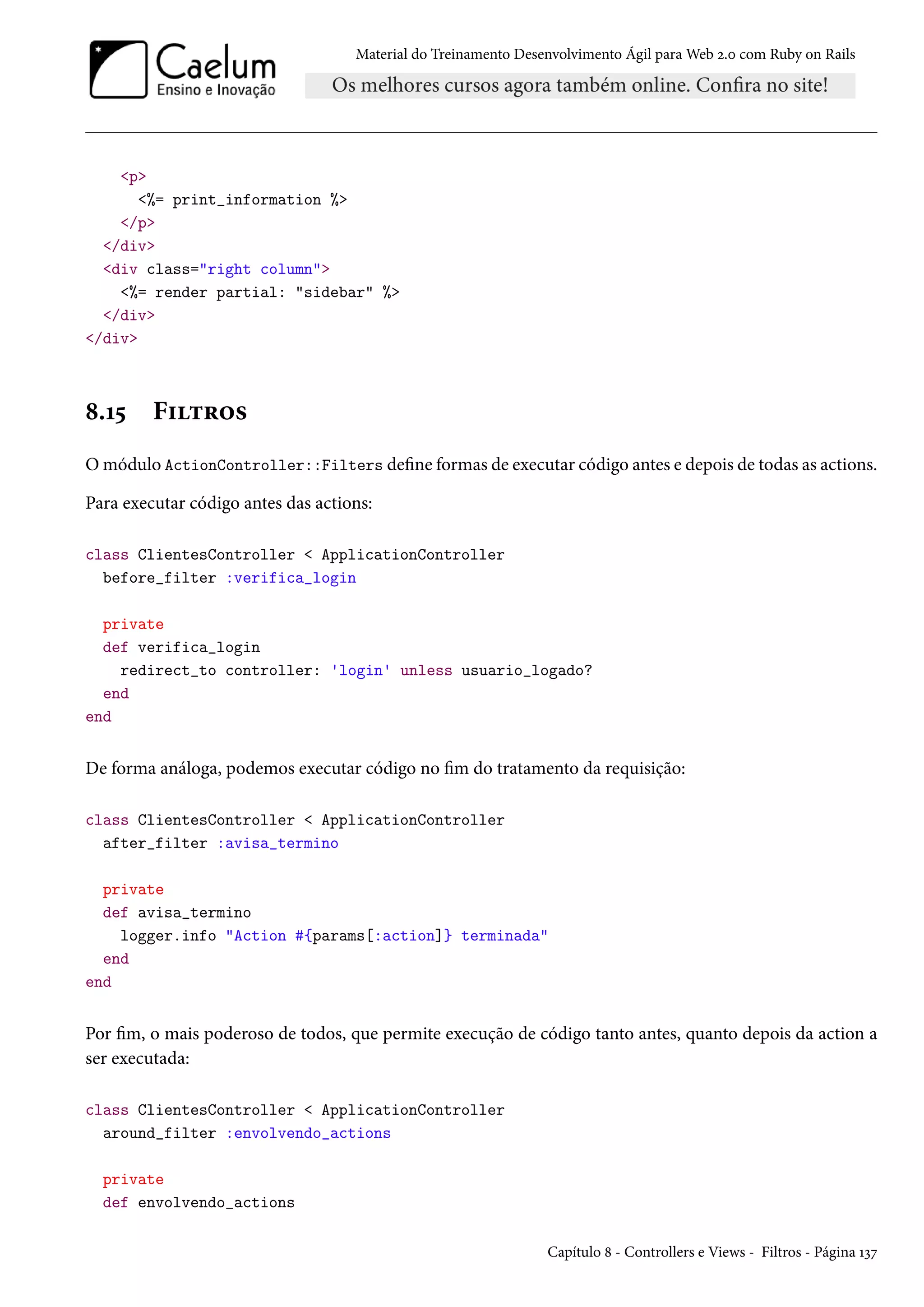 Material do Treinamento Desenvolvimento Ágil para Web 2.0 com Ruby on Rails
<p>
<%= print_information %>
</p>
</div>
<div class="right column">
<%= render partial: "sidebar" %>
</div>
</div>
8.15 Filtros
O módulo ActionController::Filters define formas de executar código antes e depois de todas as actions.
Para executar código antes das actions:
class ClientesController < ApplicationController
before_filter :verifica_login
private
def verifica_login
redirect_to controller: 'login' unless usuario_logado?
end
end
De forma análoga, podemos executar código no fim do tratamento da requisição:
class ClientesController < ApplicationController
after_filter :avisa_termino
private
def avisa_termino
logger.info "Action #{params[:action]} terminada"
end
end
Por fim, o mais poderoso de todos, que permite execução de código tanto antes, quanto depois da action a
ser executada:
class ClientesController < ApplicationController
around_filter :envolvendo_actions
private
def envolvendo_actions
Capítulo 8 - Controllers e Views - Filtros - Página 137
 