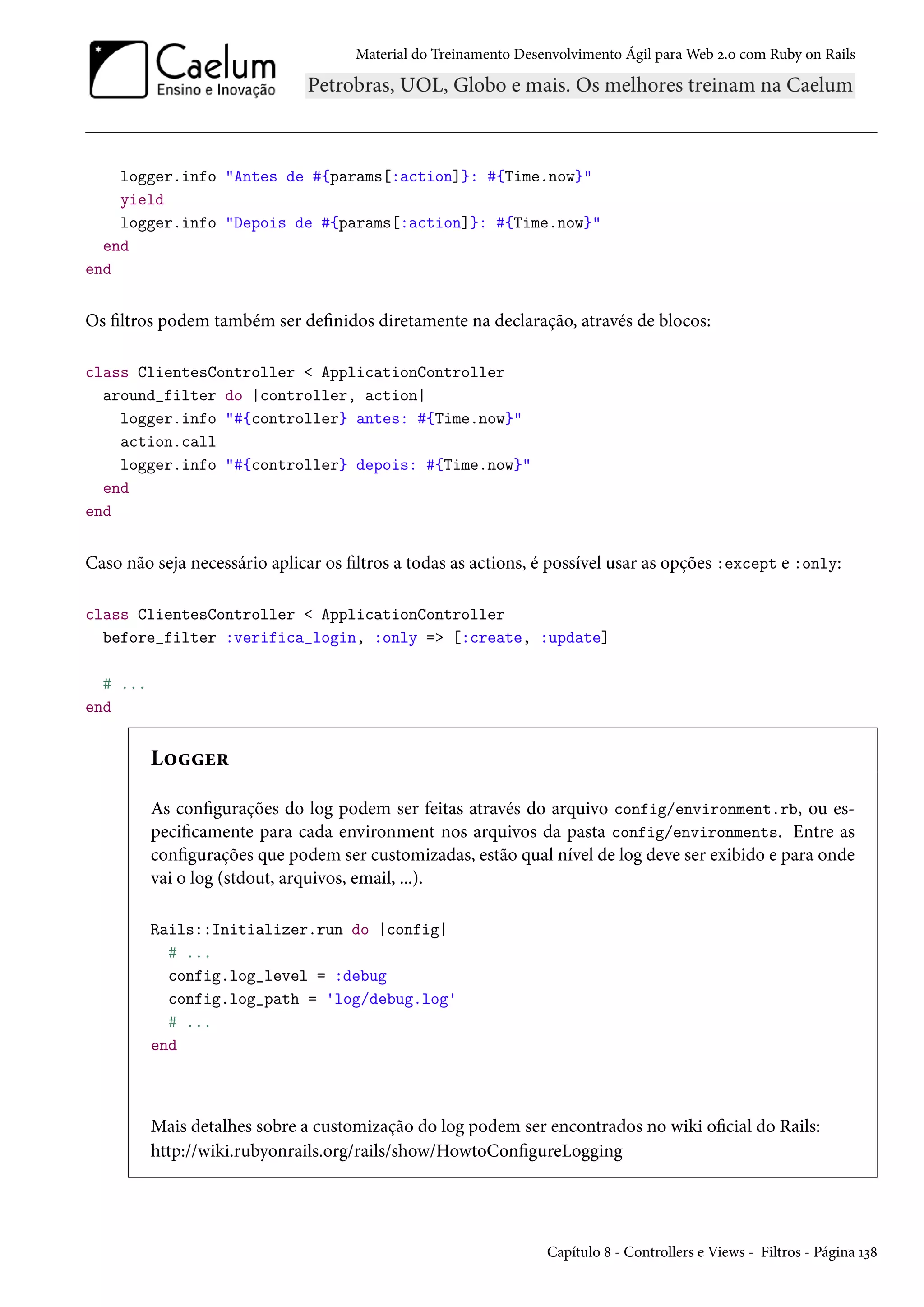 Material do Treinamento Desenvolvimento Ágil para Web 2.0 com Ruby on Rails
logger.info "Antes de #{params[:action]}: #{Time.now}"
yield
logger.info "Depois de #{params[:action]}: #{Time.now}"
end
end
Os filtros podem também ser definidos diretamente na declaração, através de blocos:
class ClientesController < ApplicationController
around_filter do |controller, action|
logger.info "#{controller} antes: #{Time.now}"
action.call
logger.info "#{controller} depois: #{Time.now}"
end
end
Caso não seja necessário aplicar os filtros a todas as actions, é possível usar as opções :except e :only:
class ClientesController < ApplicationController
before_filter :verifica_login, :only => [:create, :update]
# ...
end
Logger
As configurações do log podem ser feitas através do arquivo config/environment.rb, ou es-
pecificamente para cada environment nos arquivos da pasta config/environments. Entre as
configurações que podem ser customizadas, estão qual nível de log deve ser exibido e para onde
vai o log (stdout, arquivos, email, ...).
Rails::Initializer.run do |config|
# ...
config.log_level = :debug
config.log_path = 'log/debug.log'
# ...
end
Mais detalhes sobre a customização do log podem ser encontrados no wiki oficial do Rails:
http://wiki.rubyonrails.org/rails/show/HowtoConfigureLogging
Capítulo 8 - Controllers e Views - Filtros - Página 138
 
