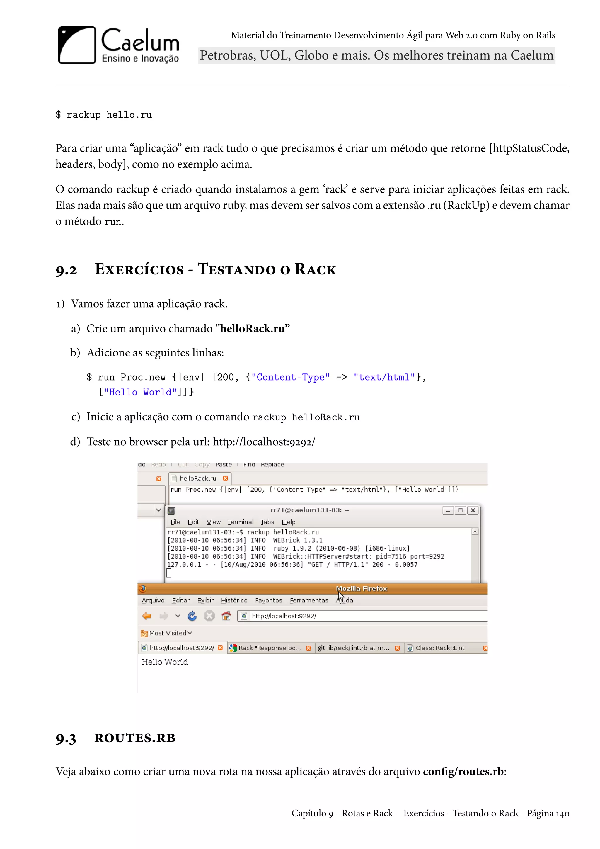 Material do Treinamento Desenvolvimento Ágil para Web 2.0 com Ruby on Rails
$ rackup hello.ru
Para criar uma “aplicação” em rack tudo o que precisamos é criar um método que retorne [httpStatusCode,
headers, body], como no exemplo acima.
O comando rackup é criado quando instalamos a gem ‘rack’ e serve para iniciar aplicações feitas em rack.
Elas nada mais são que um arquivo ruby, mas devem ser salvos com a extensão .ru (RackUp) e devem chamar
o método run.
9.2 Exercícios - Testando o Rack
1) Vamos fazer uma aplicação rack.
a) Crie um arquivo chamado "helloRack.ru”
b) Adicione as seguintes linhas:
$ run Proc.new {|env| [200, {"Content-Type" => "text/html"},
["Hello World"]]}
c) Inicie a aplicação com o comando rackup helloRack.ru
d) Teste no browser pela url: http://localhost:9292/
9.3 routes.rb
Veja abaixo como criar uma nova rota na nossa aplicação através do arquivo config/routes.rb:
Capítulo 9 - Rotas e Rack - Exercícios - Testando o Rack - Página 140
 
