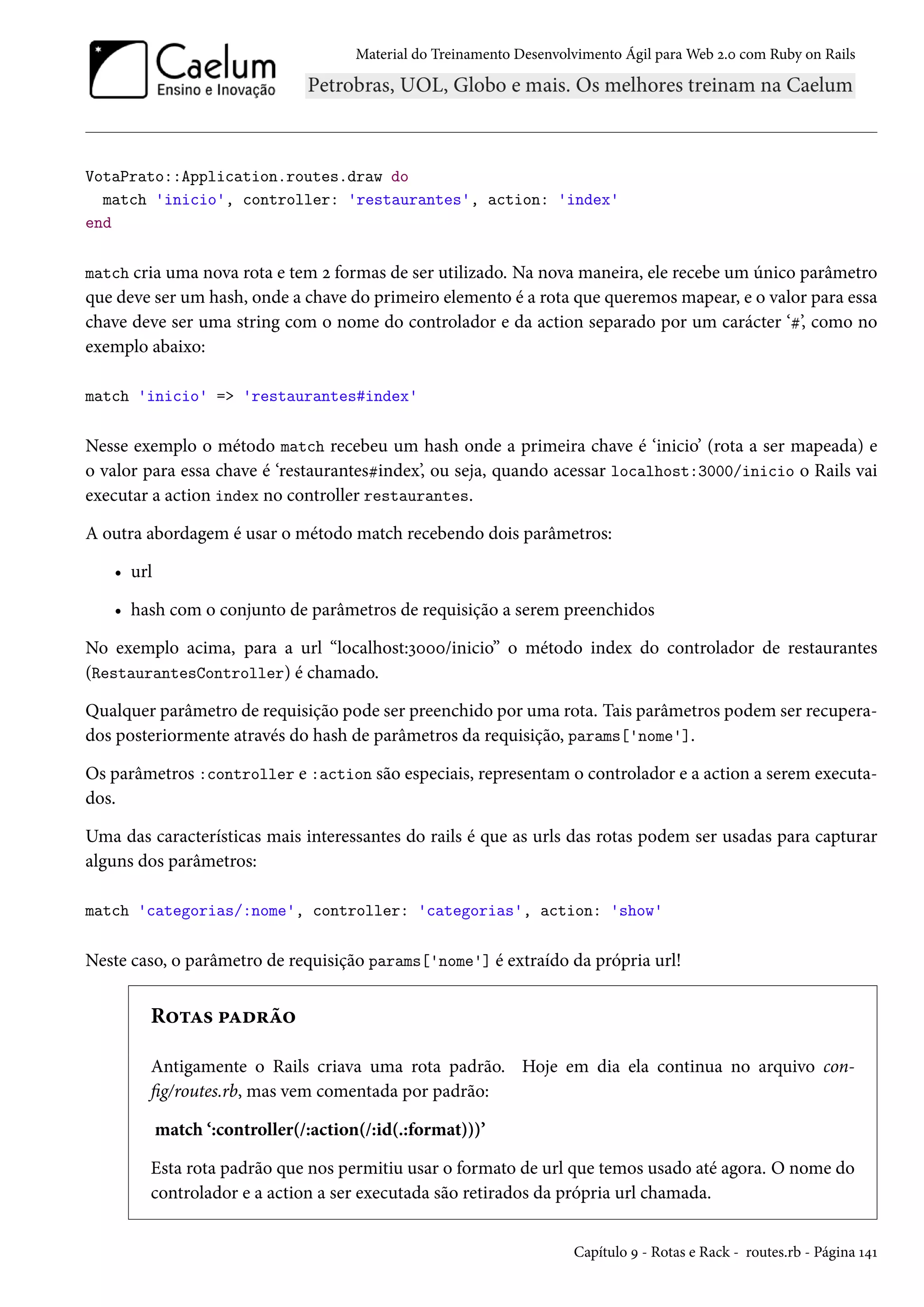 Material do Treinamento Desenvolvimento Ágil para Web 2.0 com Ruby on Rails
VotaPrato::Application.routes.draw do
match 'inicio', controller: 'restaurantes', action: 'index'
end
match cria uma nova rota e tem 2 formas de ser utilizado. Na nova maneira, ele recebe um único parâmetro
que deve ser um hash, onde a chave do primeiro elemento é a rota que queremos mapear, e o valor para essa
chave deve ser uma string com o nome do controlador e da action separado por um carácter ‘#’, como no
exemplo abaixo:
match 'inicio' => 'restaurantes#index'
Nesse exemplo o método match recebeu um hash onde a primeira chave é ‘inicio’ (rota a ser mapeada) e
o valor para essa chave é ‘restaurantes#index’, ou seja, quando acessar localhost:3000/inicio o Rails vai
executar a action index no controller restaurantes.
A outra abordagem é usar o método match recebendo dois parâmetros:
• url
• hash com o conjunto de parâmetros de requisição a serem preenchidos
No exemplo acima, para a url “localhost:3000/inicio” o método index do controlador de restaurantes
(RestaurantesController) é chamado.
Qualquer parâmetro de requisição pode ser preenchido por uma rota. Tais parâmetros podem ser recupera-
dos posteriormente através do hash de parâmetros da requisição, params['nome'].
Os parâmetros :controller e :action são especiais, representam o controlador e a action a serem executa-
dos.
Uma das características mais interessantes do rails é que as urls das rotas podem ser usadas para capturar
alguns dos parâmetros:
match 'categorias/:nome', controller: 'categorias', action: 'show'
Neste caso, o parâmetro de requisição params['nome'] é extraído da própria url!
Rotas padrão
Antigamente o Rails criava uma rota padrão. Hoje em dia ela continua no arquivo con-
fig/routes.rb, mas vem comentada por padrão:
match ‘:controller(/:action(/:id(.:format)))’
Esta rota padrão que nos permitiu usar o formato de url que temos usado até agora. O nome do
controlador e a action a ser executada são retirados da própria url chamada.
Capítulo 9 - Rotas e Rack - routes.rb - Página 141
 
