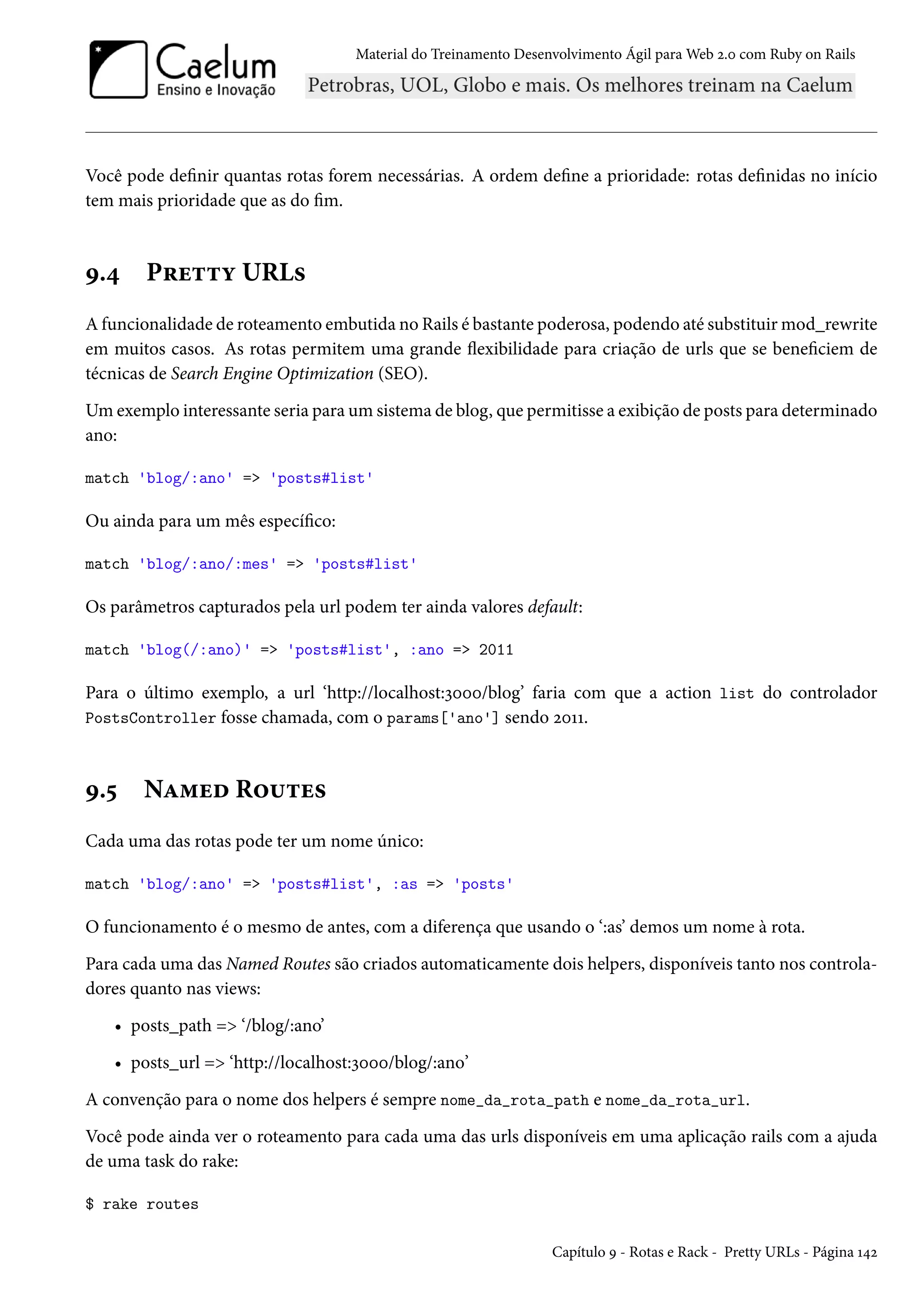 Material do Treinamento Desenvolvimento Ágil para Web 2.0 com Ruby on Rails
Você pode definir quantas rotas forem necessárias. A ordem define a prioridade: rotas definidas no início
tem mais prioridade que as do fim.
9.4 Pretty URLs
A funcionalidade de roteamento embutida no Rails é bastante poderosa, podendo até substituir mod_rewrite
em muitos casos. As rotas permitem uma grande flexibilidade para criação de urls que se beneficiem de
técnicas de Search Engine Optimization (SEO).
Um exemplo interessante seria para um sistema de blog, que permitisse a exibição de posts para determinado
ano:
match 'blog/:ano' => 'posts#list'
Ou ainda para um mês específico:
match 'blog/:ano/:mes' => 'posts#list'
Os parâmetros capturados pela url podem ter ainda valores default:
match 'blog(/:ano)' => 'posts#list', :ano => 2011
Para o último exemplo, a url ‘http://localhost:3000/blog’ faria com que a action list do controlador
PostsController fosse chamada, com o params['ano'] sendo 2011.
9.5 Named Routes
Cada uma das rotas pode ter um nome único:
match 'blog/:ano' => 'posts#list', :as => 'posts'
O funcionamento é o mesmo de antes, com a diferença que usando o ‘:as’ demos um nome à rota.
Para cada uma das Named Routes são criados automaticamente dois helpers, disponíveis tanto nos controla-
dores quanto nas views:
• posts_path => ‘/blog/:ano’
• posts_url => ‘http://localhost:3000/blog/:ano’
A convenção para o nome dos helpers é sempre nome_da_rota_path e nome_da_rota_url.
Você pode ainda ver o roteamento para cada uma das urls disponíveis em uma aplicação rails com a ajuda
de uma task do rake:
$ rake routes
Capítulo 9 - Rotas e Rack - Pretty URLs - Página 142
 