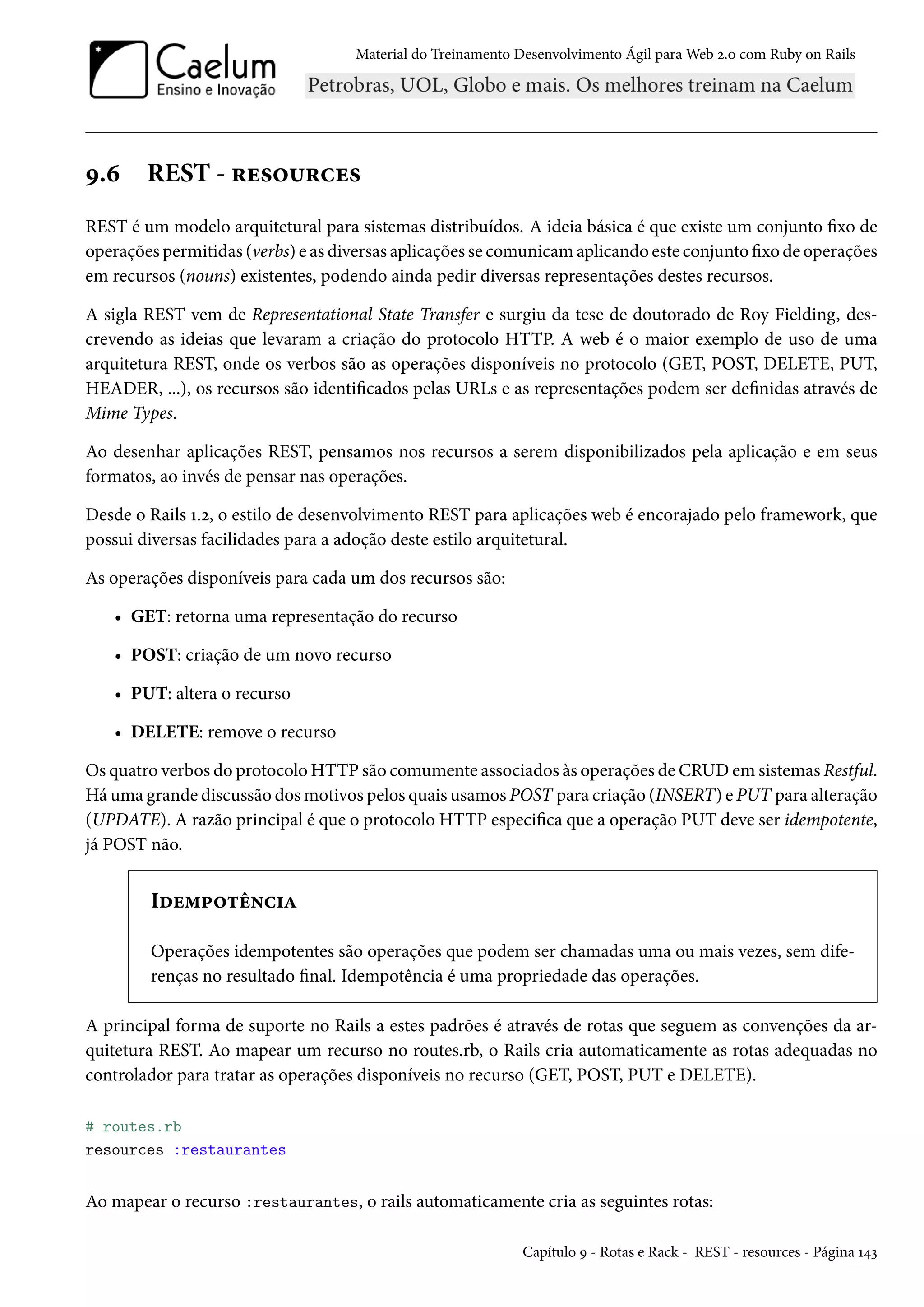 Material do Treinamento Desenvolvimento Ágil para Web 2.0 com Ruby on Rails
9.6 REST - resources
REST é um modelo arquitetural para sistemas distribuídos. A ideia básica é que existe um conjunto fixo de
operações permitidas (verbs) e as diversas aplicações se comunicam aplicando este conjunto fixo de operações
em recursos (nouns) existentes, podendo ainda pedir diversas representações destes recursos.
A sigla REST vem de Representational State Transfer e surgiu da tese de doutorado de Roy Fielding, des-
crevendo as ideias que levaram a criação do protocolo HTTP. A web é o maior exemplo de uso de uma
arquitetura REST, onde os verbos são as operações disponíveis no protocolo (GET, POST, DELETE, PUT,
HEADER, ...), os recursos são identificados pelas URLs e as representações podem ser definidas através de
Mime Types.
Ao desenhar aplicações REST, pensamos nos recursos a serem disponibilizados pela aplicação e em seus
formatos, ao invés de pensar nas operações.
Desde o Rails 1.2, o estilo de desenvolvimento REST para aplicações web é encorajado pelo framework, que
possui diversas facilidades para a adoção deste estilo arquitetural.
As operações disponíveis para cada um dos recursos são:
• GET: retorna uma representação do recurso
• POST: criação de um novo recurso
• PUT: altera o recurso
• DELETE: remove o recurso
Os quatro verbos do protocolo HTTP são comumente associados às operações de CRUD em sistemas Restful.
Há uma grande discussão dos motivos pelos quais usamos POST para criação (INSERT) e PUT para alteração
(UPDATE). A razão principal é que o protocolo HTTP especifica que a operação PUT deve ser idempotente,
já POST não.
Idempotência
Operações idempotentes são operações que podem ser chamadas uma ou mais vezes, sem dife-
renças no resultado final. Idempotência é uma propriedade das operações.
A principal forma de suporte no Rails a estes padrões é através de rotas que seguem as convenções da ar-
quitetura REST. Ao mapear um recurso no routes.rb, o Rails cria automaticamente as rotas adequadas no
controlador para tratar as operações disponíveis no recurso (GET, POST, PUT e DELETE).
# routes.rb
resources :restaurantes
Ao mapear o recurso :restaurantes, o rails automaticamente cria as seguintes rotas:
Capítulo 9 - Rotas e Rack - REST - resources - Página 143
 
