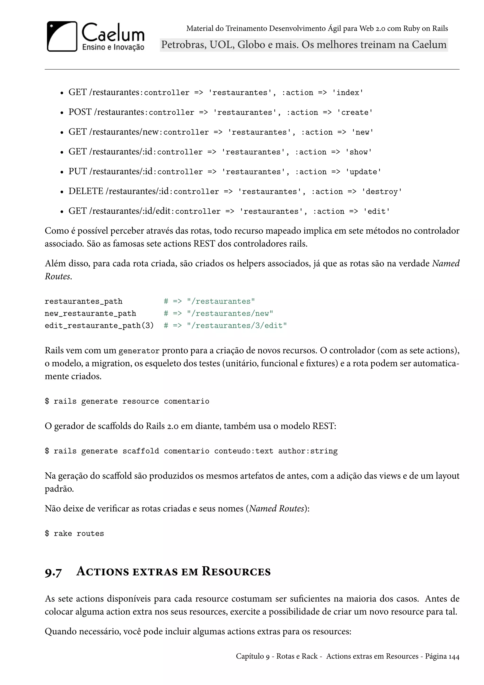 Material do Treinamento Desenvolvimento Ágil para Web 2.0 com Ruby on Rails
• GET /restaurantes:controller => 'restaurantes', :action => 'index'
• POST /restaurantes:controller => 'restaurantes', :action => 'create'
• GET /restaurantes/new:controller => 'restaurantes', :action => 'new'
• GET /restaurantes/:id:controller => 'restaurantes', :action => 'show'
• PUT /restaurantes/:id:controller => 'restaurantes', :action => 'update'
• DELETE /restaurantes/:id:controller => 'restaurantes', :action => 'destroy'
• GET /restaurantes/:id/edit:controller => 'restaurantes', :action => 'edit'
Como é possível perceber através das rotas, todo recurso mapeado implica em sete métodos no controlador
associado. São as famosas sete actions REST dos controladores rails.
Além disso, para cada rota criada, são criados os helpers associados, já que as rotas são na verdade Named
Routes.
restaurantes_path # => "/restaurantes"
new_restaurante_path # => "/restaurantes/new"
edit_restaurante_path(3) # => "/restaurantes/3/edit"
Rails vem com um generator pronto para a criação de novos recursos. O controlador (com as sete actions),
o modelo, a migration, os esqueleto dos testes (unitário, funcional e fixtures) e a rota podem ser automatica-
mente criados.
$ rails generate resource comentario
O gerador de scaffolds do Rails 2.0 em diante, também usa o modelo REST:
$ rails generate scaffold comentario conteudo:text author:string
Na geração do scaffold são produzidos os mesmos artefatos de antes, com a adição das views e de um layout
padrão.
Não deixe de verificar as rotas criadas e seus nomes (Named Routes):
$ rake routes
9.7 Actions extras em Resources
As sete actions disponíveis para cada resource costumam ser suficientes na maioria dos casos. Antes de
colocar alguma action extra nos seus resources, exercite a possibilidade de criar um novo resource para tal.
Quando necessário, você pode incluir algumas actions extras para os resources:
Capítulo 9 - Rotas e Rack - Actions extras em Resources - Página 144
 