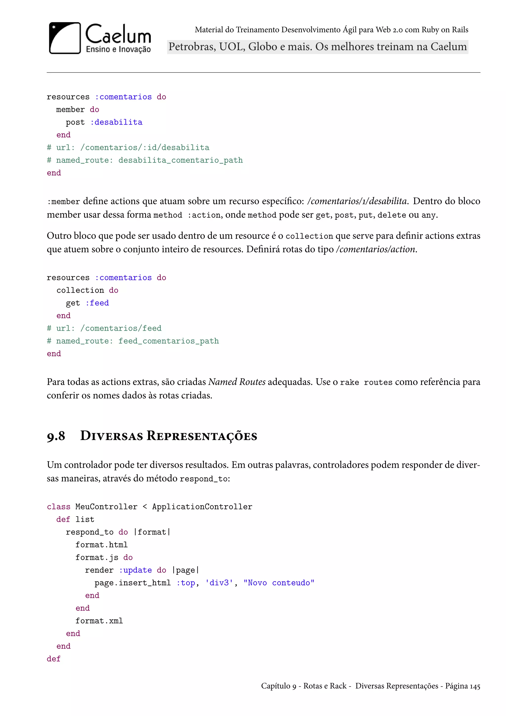 Material do Treinamento Desenvolvimento Ágil para Web 2.0 com Ruby on Rails
resources :comentarios do
member do
post :desabilita
end
# url: /comentarios/:id/desabilita
# named_route: desabilita_comentario_path
end
:member define actions que atuam sobre um recurso específico: /comentarios/1/desabilita. Dentro do bloco
member usar dessa forma method :action, onde method pode ser get, post, put, delete ou any.
Outro bloco que pode ser usado dentro de um resource é o collection que serve para definir actions extras
que atuem sobre o conjunto inteiro de resources. Definirá rotas do tipo /comentarios/action.
resources :comentarios do
collection do
get :feed
end
# url: /comentarios/feed
# named_route: feed_comentarios_path
end
Para todas as actions extras, são criadas Named Routes adequadas. Use o rake routes como referência para
conferir os nomes dados às rotas criadas.
9.8 Diversas Representações
Um controlador pode ter diversos resultados. Em outras palavras, controladores podem responder de diver-
sas maneiras, através do método respond_to:
class MeuController < ApplicationController
def list
respond_to do |format|
format.html
format.js do
render :update do |page|
page.insert_html :top, 'div3', "Novo conteudo"
end
end
format.xml
end
end
def
Capítulo 9 - Rotas e Rack - Diversas Representações - Página 145
 