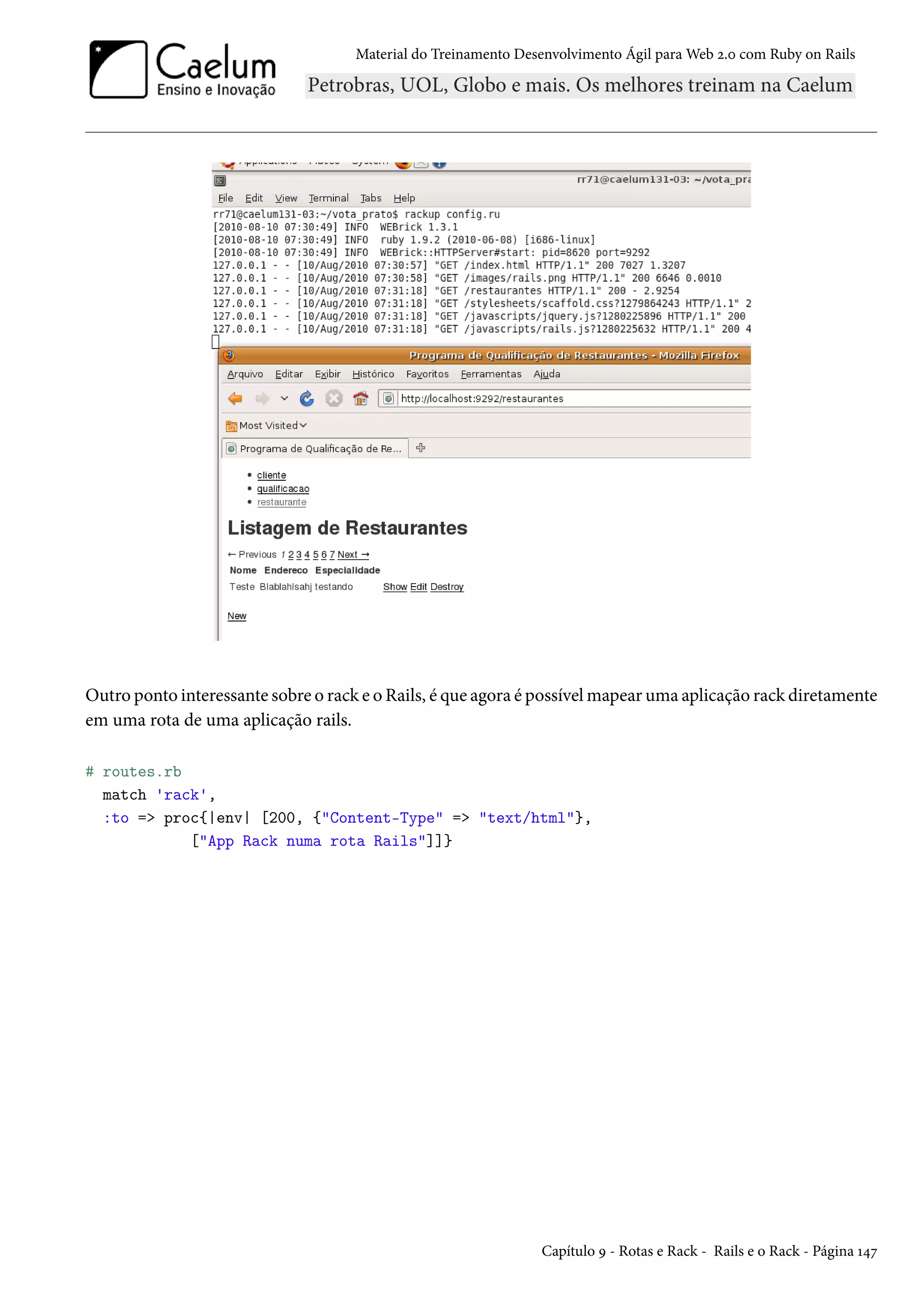 Material do Treinamento Desenvolvimento Ágil para Web 2.0 com Ruby on Rails
Outro ponto interessante sobre o rack e o Rails, é que agora é possível mapear uma aplicação rack diretamente
em uma rota de uma aplicação rails.
# routes.rb
match 'rack',
:to => proc{|env| [200, {"Content-Type" => "text/html"},
["App Rack numa rota Rails"]]}
Capítulo 9 - Rotas e Rack - Rails e o Rack - Página 147
 