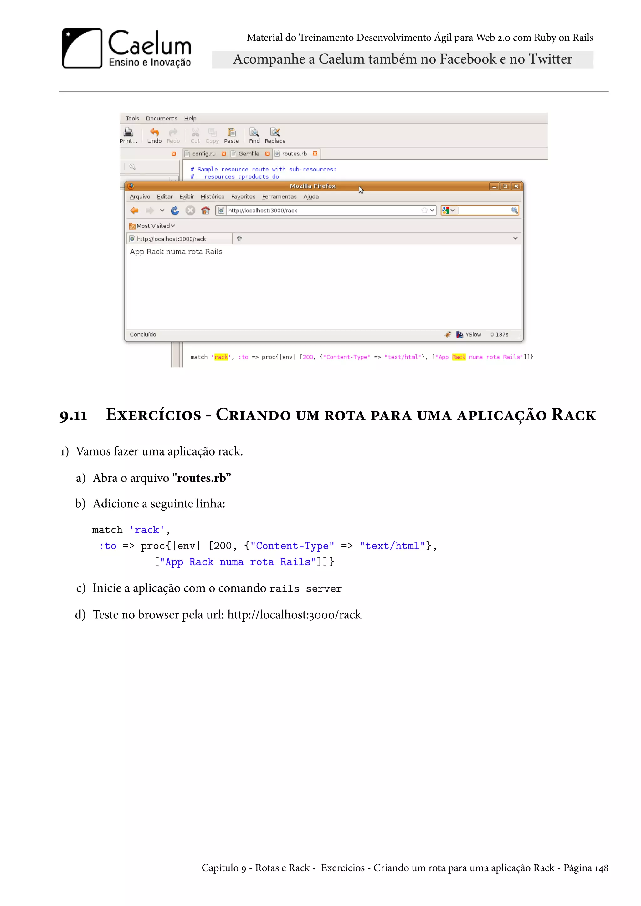 Material do Treinamento Desenvolvimento Ágil para Web 2.0 com Ruby on Rails
9.11 Exercícios - Criando um rota para uma aplicação Rack
1) Vamos fazer uma aplicação rack.
a) Abra o arquivo "routes.rb”
b) Adicione a seguinte linha:
match 'rack',
:to => proc{|env| [200, {"Content-Type" => "text/html"},
["App Rack numa rota Rails"]]}
c) Inicie a aplicação com o comando rails server
d) Teste no browser pela url: http://localhost:3000/rack
Capítulo 9 - Rotas e Rack - Exercícios - Criando um rota para uma aplicação Rack - Página 148
 