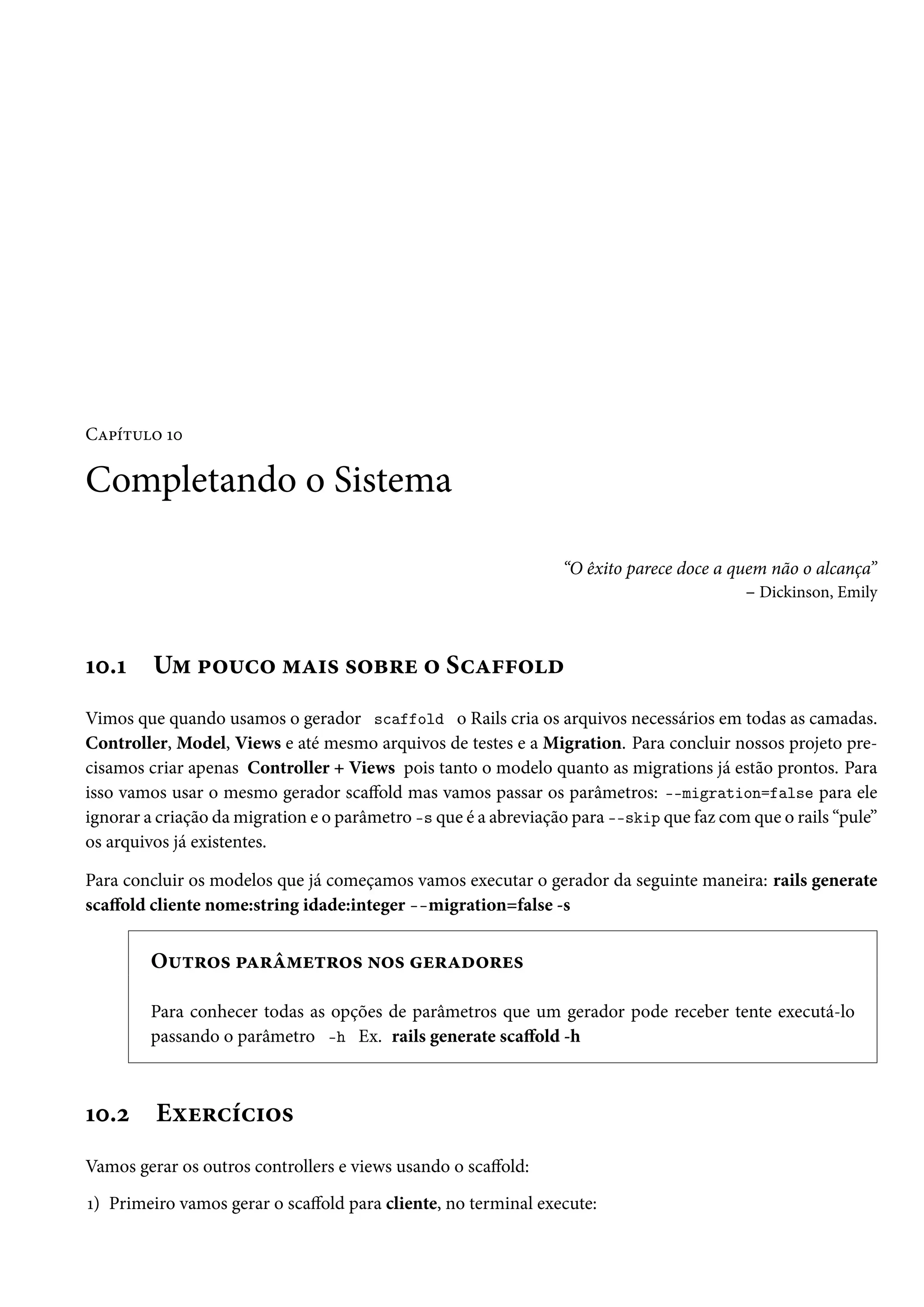 Capítulo 10
Completando o Sistema
“O êxito parece doce a quem não o alcança”
– Dickinson, Emily
10.1 Um pouco mais sobre o Scaffold
Vimos que quando usamos o gerador scaffold o Rails cria os arquivos necessários em todas as camadas.
Controller, Model, Views e até mesmo arquivos de testes e a Migration. Para concluir nossos projeto pre-
cisamos criar apenas Controller + Views pois tanto o modelo quanto as migrations já estão prontos. Para
isso vamos usar o mesmo gerador scaffold mas vamos passar os parâmetros: --migration=false para ele
ignorar a criação da migration e o parâmetro -s que é a abreviação para --skip que faz com que o rails “pule”
os arquivos já existentes.
Para concluir os modelos que já começamos vamos executar o gerador da seguinte maneira: rails generate
scaffold cliente nome:string idade:integer --migration=false -s
Outros parâmetros nos geradores
Para conhecer todas as opções de parâmetros que um gerador pode receber tente executá-lo
passando o parâmetro -h Ex. rails generate scaffold -h
10.2 Exercícios
Vamos gerar os outros controllers e views usando o scaffold:
1) Primeiro vamos gerar o scaffold para cliente, no terminal execute:
 