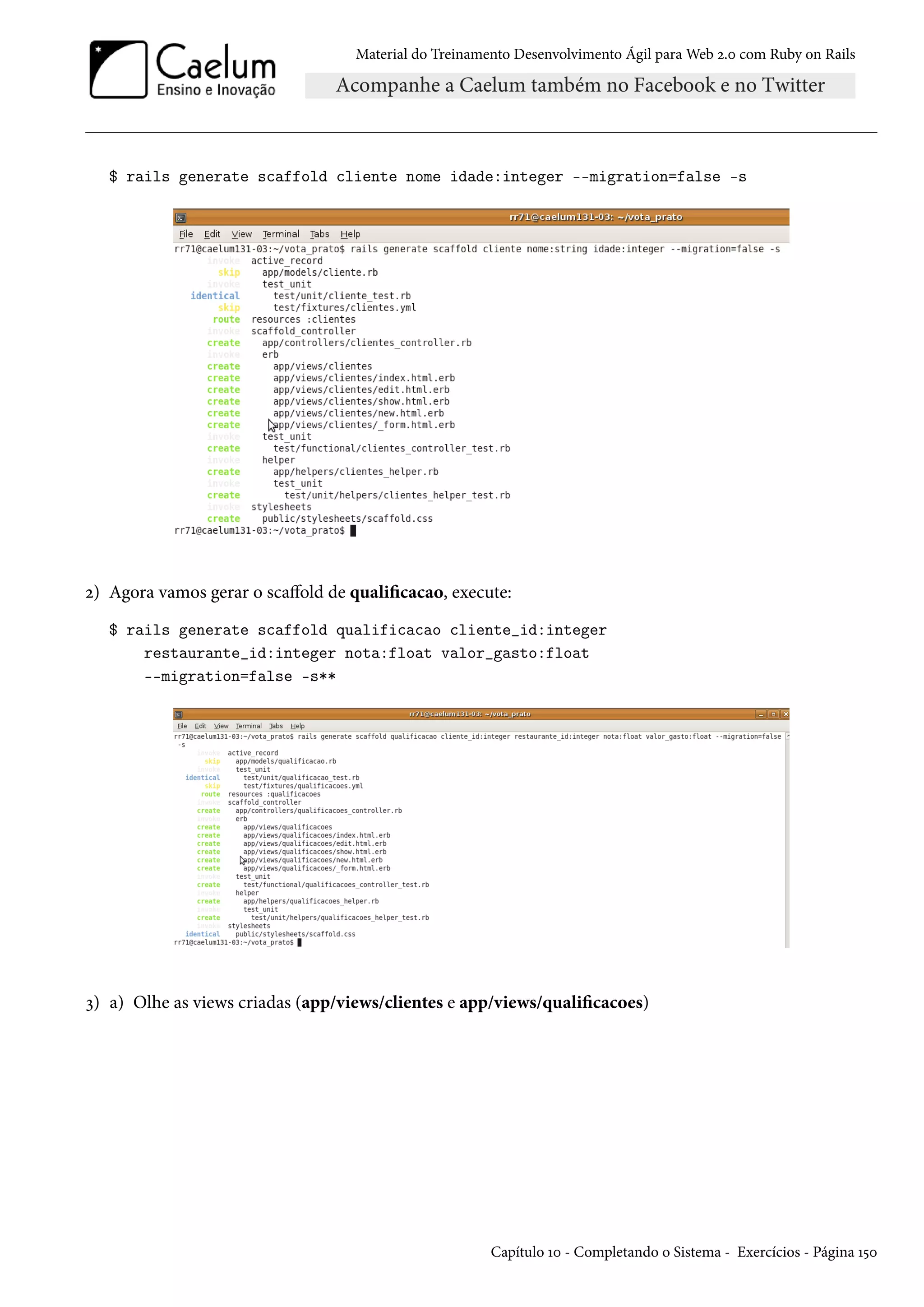 Material do Treinamento Desenvolvimento Ágil para Web 2.0 com Ruby on Rails
$ rails generate scaffold cliente nome idade:integer --migration=false -s
2) Agora vamos gerar o scaffold de qualificacao, execute:
$ rails generate scaffold qualificacao cliente_id:integer
restaurante_id:integer nota:float valor_gasto:float
--migration=false -s**
3) a) Olhe as views criadas (app/views/clientes e app/views/qualificacoes)
Capítulo 10 - Completando o Sistema - Exercícios - Página 150
 