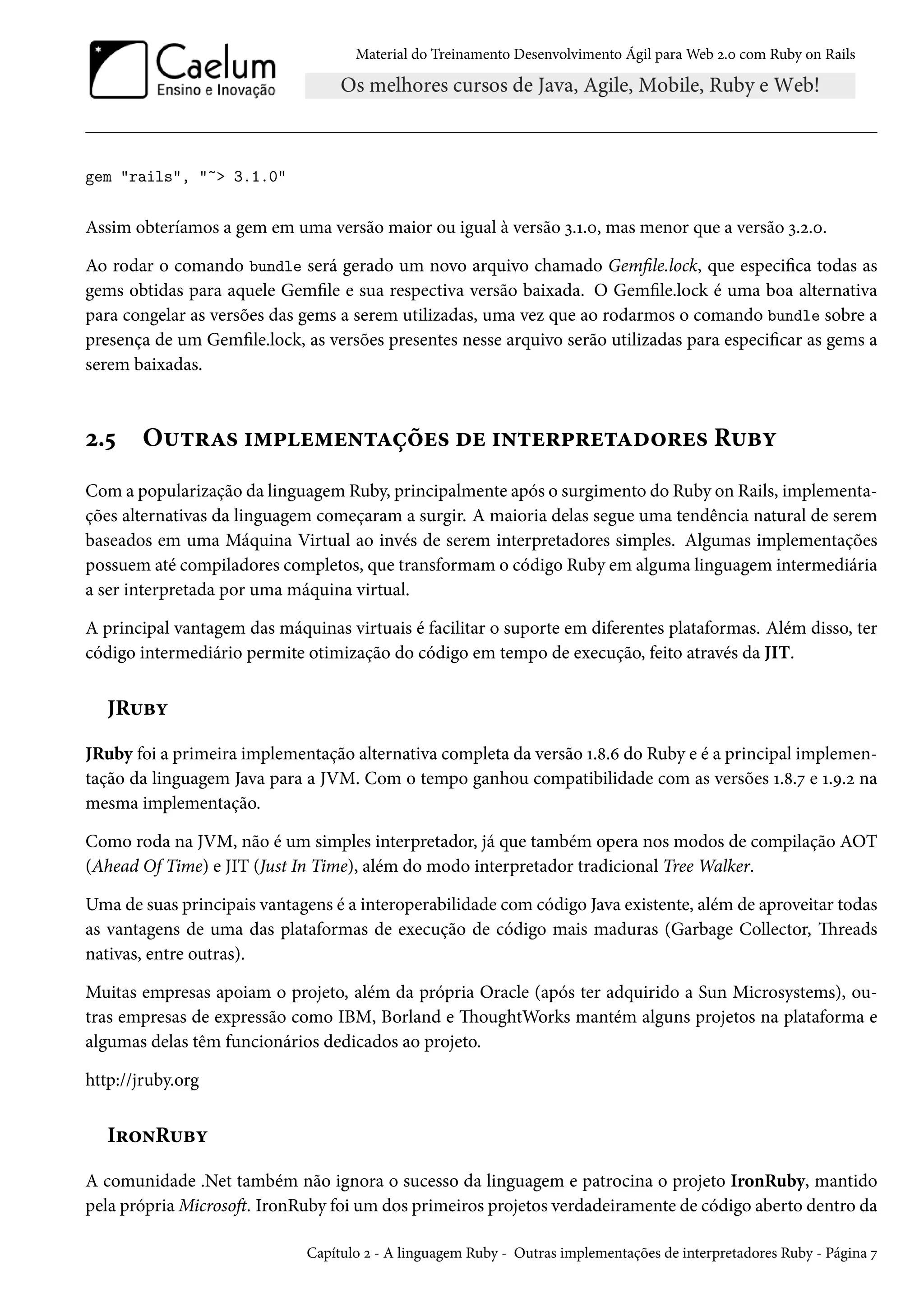 Material do Treinamento Desenvolvimento Ágil para Web 2.0 com Ruby on Rails
gem "rails", "~> 3.1.0"
Assim obteríamos a gem em uma versão maior ou igual à versão 3.1.0, mas menor que a versão 3.2.0.
Ao rodar o comando bundle será gerado um novo arquivo chamado Gemfile.lock, que especifica todas as
gems obtidas para aquele Gemfile e sua respectiva versão baixada. O Gemfile.lock é uma boa alternativa
para congelar as versões das gems a serem utilizadas, uma vez que ao rodarmos o comando bundle sobre a
presença de um Gemfile.lock, as versões presentes nesse arquivo serão utilizadas para especificar as gems a
serem baixadas.
2.5 Outras implementações de interpretadores Ruby
Com a popularização da linguagem Ruby, principalmente após o surgimento do Ruby on Rails, implementa-
ções alternativas da linguagem começaram a surgir. A maioria delas segue uma tendência natural de serem
baseados em uma Máquina Virtual ao invés de serem interpretadores simples. Algumas implementações
possuem até compiladores completos, que transformam o código Ruby em alguma linguagem intermediária
a ser interpretada por uma máquina virtual.
A principal vantagem das máquinas virtuais é facilitar o suporte em diferentes plataformas. Além disso, ter
código intermediário permite otimização do código em tempo de execução, feito através da JIT.
JRuby
JRuby foi a primeira implementação alternativa completa da versão 1.8.6 do Ruby e é a principal implemen-
tação da linguagem Java para a JVM. Com o tempo ganhou compatibilidade com as versões 1.8.7 e 1.9.2 na
mesma implementação.
Como roda na JVM, não é um simples interpretador, já que também opera nos modos de compilação AOT
(Ahead Of Time) e JIT (Just In Time), além do modo interpretador tradicional Tree Walker.
Uma de suas principais vantagens é a interoperabilidade com código Java existente, além de aproveitar todas
as vantagens de uma das plataformas de execução de código mais maduras (Garbage Collector, Threads
nativas, entre outras).
Muitas empresas apoiam o projeto, além da própria Oracle (após ter adquirido a Sun Microsystems), ou-
tras empresas de expressão como IBM, Borland e ThoughtWorks mantém alguns projetos na plataforma e
algumas delas têm funcionários dedicados ao projeto.
http://jruby.org
IronRuby
A comunidade .Net também não ignora o sucesso da linguagem e patrocina o projeto IronRuby, mantido
pela própria Microsoft. IronRuby foi um dos primeiros projetos verdadeiramente de código aberto dentro da
Capítulo 2 - A linguagem Ruby - Outras implementações de interpretadores Ruby - Página 7
 