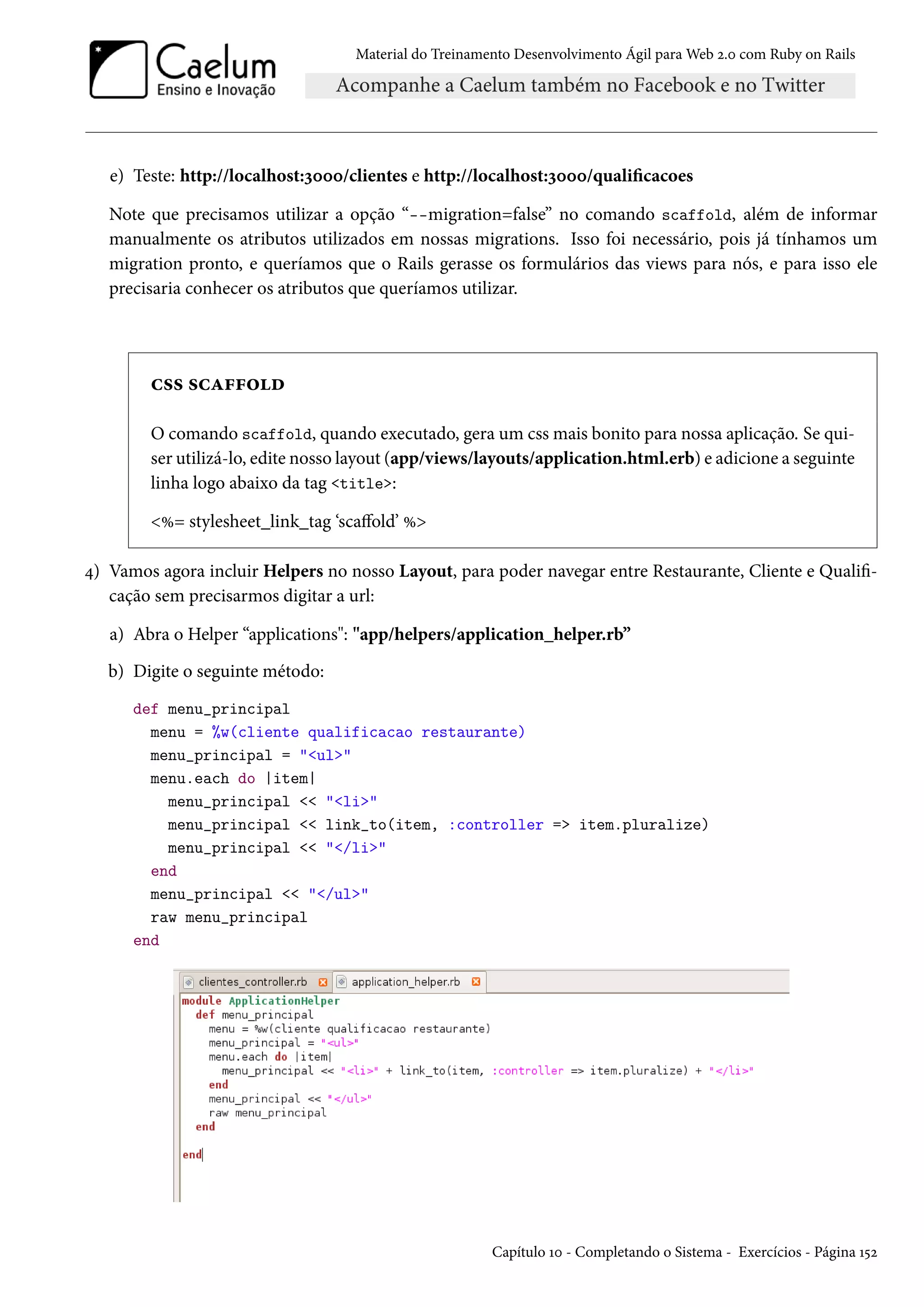 Material do Treinamento Desenvolvimento Ágil para Web 2.0 com Ruby on Rails
e) Teste: http://localhost:3000/clientes e http://localhost:3000/qualificacoes
Note que precisamos utilizar a opção “--migration=false” no comando scaffold, além de informar
manualmente os atributos utilizados em nossas migrations. Isso foi necessário, pois já tínhamos um
migration pronto, e queríamos que o Rails gerasse os formulários das views para nós, e para isso ele
precisaria conhecer os atributos que queríamos utilizar.
css scaffold
O comando scaffold, quando executado, gera um css mais bonito para nossa aplicação. Se qui-
ser utilizá-lo, edite nosso layout (app/views/layouts/application.html.erb) e adicione a seguinte
linha logo abaixo da tag <title>:
<%= stylesheet_link_tag ‘scaffold’ %>
4) Vamos agora incluir Helpers no nosso Layout, para poder navegar entre Restaurante, Cliente e Qualifi-
cação sem precisarmos digitar a url:
a) Abra o Helper “applications": "app/helpers/application_helper.rb”
b) Digite o seguinte método:
def menu_principal
menu = %w(cliente qualificacao restaurante)
menu_principal = "<ul>"
menu.each do |item|
menu_principal << "<li>"
menu_principal << link_to(item, :controller => item.pluralize)
menu_principal << "</li>"
end
menu_principal << "</ul>"
raw menu_principal
end
Capítulo 10 - Completando o Sistema - Exercícios - Página 152
 