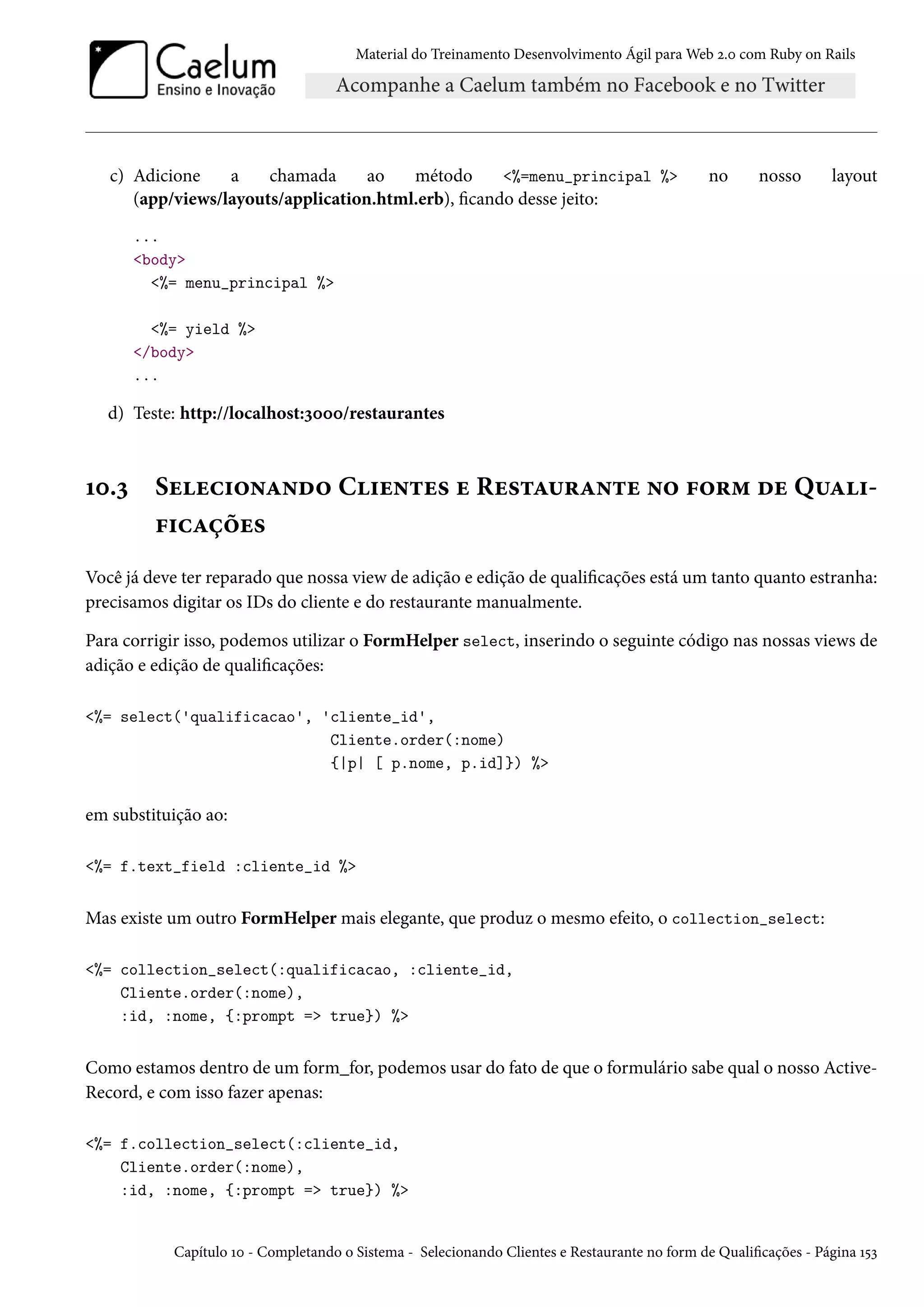 Material do Treinamento Desenvolvimento Ágil para Web 2.0 com Ruby on Rails
c) Adicione a chamada ao método <%=menu_principal %> no nosso layout
(app/views/layouts/application.html.erb), ficando desse jeito:
...
<body>
<%= menu_principal %>
<%= yield %>
</body>
...
d) Teste: http://localhost:3000/restaurantes
10.3 Selecionando Clientes e Restaurante no form de Quali-
ficações
Você já deve ter reparado que nossa view de adição e edição de qualificações está um tanto quanto estranha:
precisamos digitar os IDs do cliente e do restaurante manualmente.
Para corrigir isso, podemos utilizar o FormHelper select, inserindo o seguinte código nas nossas views de
adição e edição de qualificações:
<%= select('qualificacao', 'cliente_id',
Cliente.order(:nome)
{|p| [ p.nome, p.id]}) %>
em substituição ao:
<%= f.text_field :cliente_id %>
Mas existe um outro FormHelper mais elegante, que produz o mesmo efeito, o collection_select:
<%= collection_select(:qualificacao, :cliente_id,
Cliente.order(:nome),
:id, :nome, {:prompt => true}) %>
Como estamos dentro de um form_for, podemos usar do fato de que o formulário sabe qual o nosso Active-
Record, e com isso fazer apenas:
<%= f.collection_select(:cliente_id,
Cliente.order(:nome),
:id, :nome, {:prompt => true}) %>
Capítulo 10 - Completando o Sistema - Selecionando Clientes e Restaurante no form de Qualificações - Página 153
 