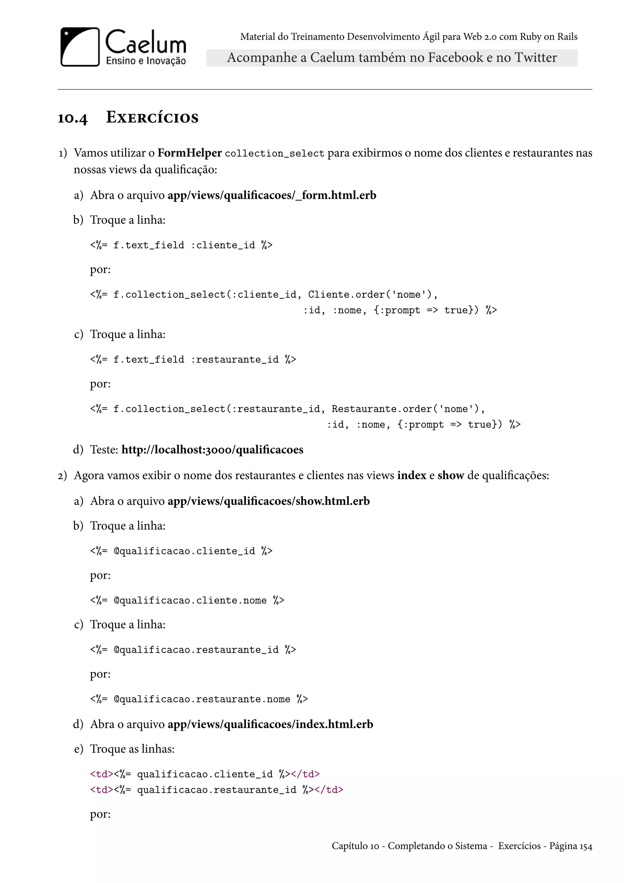 Material do Treinamento Desenvolvimento Ágil para Web 2.0 com Ruby on Rails
10.4 Exercícios
1) Vamos utilizar o FormHelper collection_select para exibirmos o nome dos clientes e restaurantes nas
nossas views da qualificação:
a) Abra o arquivo app/views/qualificacoes/_form.html.erb
b) Troque a linha:
<%= f.text_field :cliente_id %>
por:
<%= f.collection_select(:cliente_id, Cliente.order('nome'),
:id, :nome, {:prompt => true}) %>
c) Troque a linha:
<%= f.text_field :restaurante_id %>
por:
<%= f.collection_select(:restaurante_id, Restaurante.order('nome'),
:id, :nome, {:prompt => true}) %>
d) Teste: http://localhost:3000/qualificacoes
2) Agora vamos exibir o nome dos restaurantes e clientes nas views index e show de qualificações:
a) Abra o arquivo app/views/qualificacoes/show.html.erb
b) Troque a linha:
<%= @qualificacao.cliente_id %>
por:
<%= @qualificacao.cliente.nome %>
c) Troque a linha:
<%= @qualificacao.restaurante_id %>
por:
<%= @qualificacao.restaurante.nome %>
d) Abra o arquivo app/views/qualificacoes/index.html.erb
e) Troque as linhas:
<td><%= qualificacao.cliente_id %></td>
<td><%= qualificacao.restaurante_id %></td>
por:
Capítulo 10 - Completando o Sistema - Exercícios - Página 154
 
