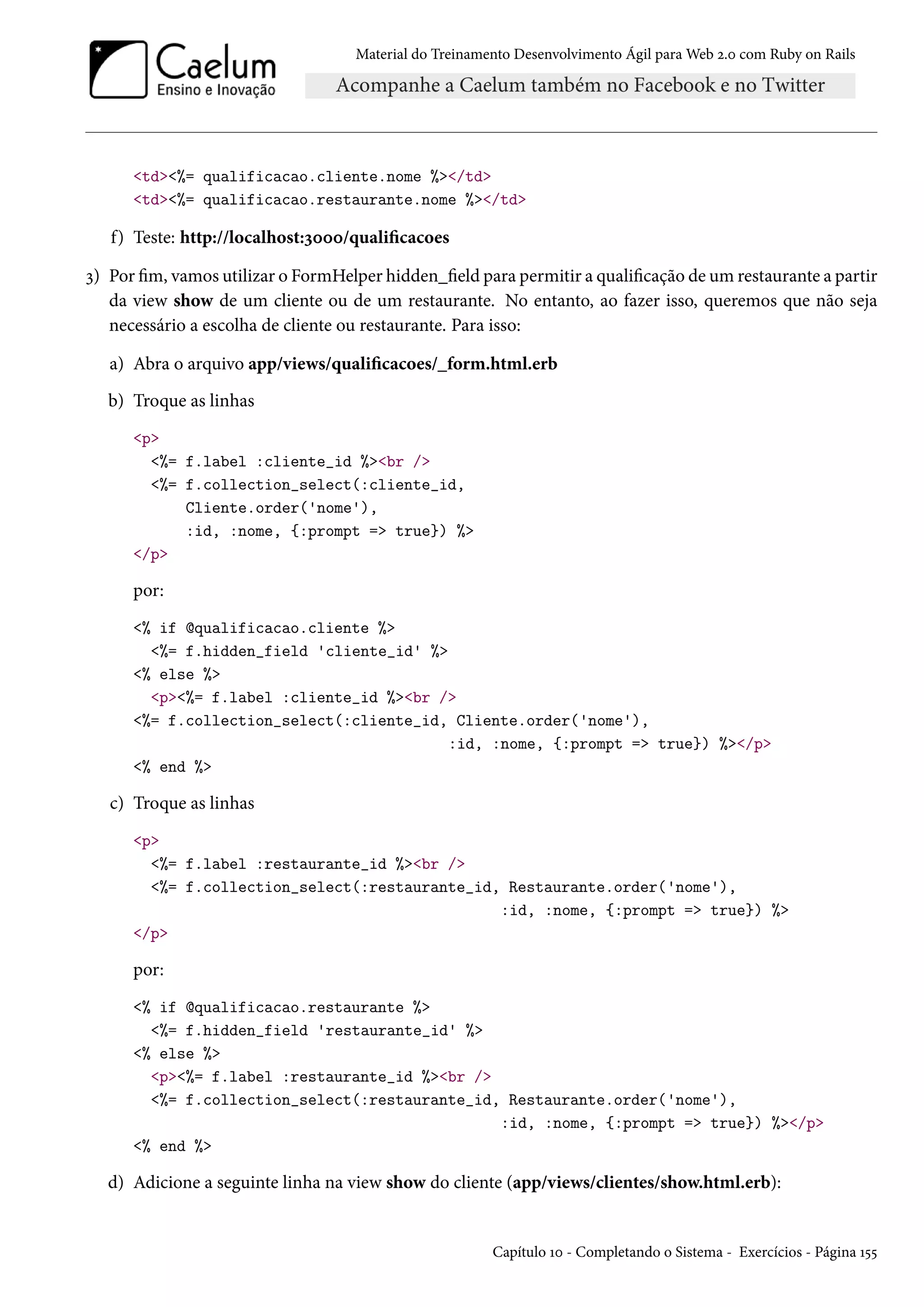 Material do Treinamento Desenvolvimento Ágil para Web 2.0 com Ruby on Rails
<td><%= qualificacao.cliente.nome %></td>
<td><%= qualificacao.restaurante.nome %></td>
f) Teste: http://localhost:3000/qualificacoes
3) Por fim, vamos utilizar o FormHelper hidden_field para permitir a qualificação de um restaurante a partir
da view show de um cliente ou de um restaurante. No entanto, ao fazer isso, queremos que não seja
necessário a escolha de cliente ou restaurante. Para isso:
a) Abra o arquivo app/views/qualificacoes/_form.html.erb
b) Troque as linhas
<p>
<%= f.label :cliente_id %><br />
<%= f.collection_select(:cliente_id,
Cliente.order('nome'),
:id, :nome, {:prompt => true}) %>
</p>
por:
<% if @qualificacao.cliente %>
<%= f.hidden_field 'cliente_id' %>
<% else %>
<p><%= f.label :cliente_id %><br />
<%= f.collection_select(:cliente_id, Cliente.order('nome'),
:id, :nome, {:prompt => true}) %></p>
<% end %>
c) Troque as linhas
<p>
<%= f.label :restaurante_id %><br />
<%= f.collection_select(:restaurante_id, Restaurante.order('nome'),
:id, :nome, {:prompt => true}) %>
</p>
por:
<% if @qualificacao.restaurante %>
<%= f.hidden_field 'restaurante_id' %>
<% else %>
<p><%= f.label :restaurante_id %><br />
<%= f.collection_select(:restaurante_id, Restaurante.order('nome'),
:id, :nome, {:prompt => true}) %></p>
<% end %>
d) Adicione a seguinte linha na view show do cliente (app/views/clientes/show.html.erb):
Capítulo 10 - Completando o Sistema - Exercícios - Página 155
 