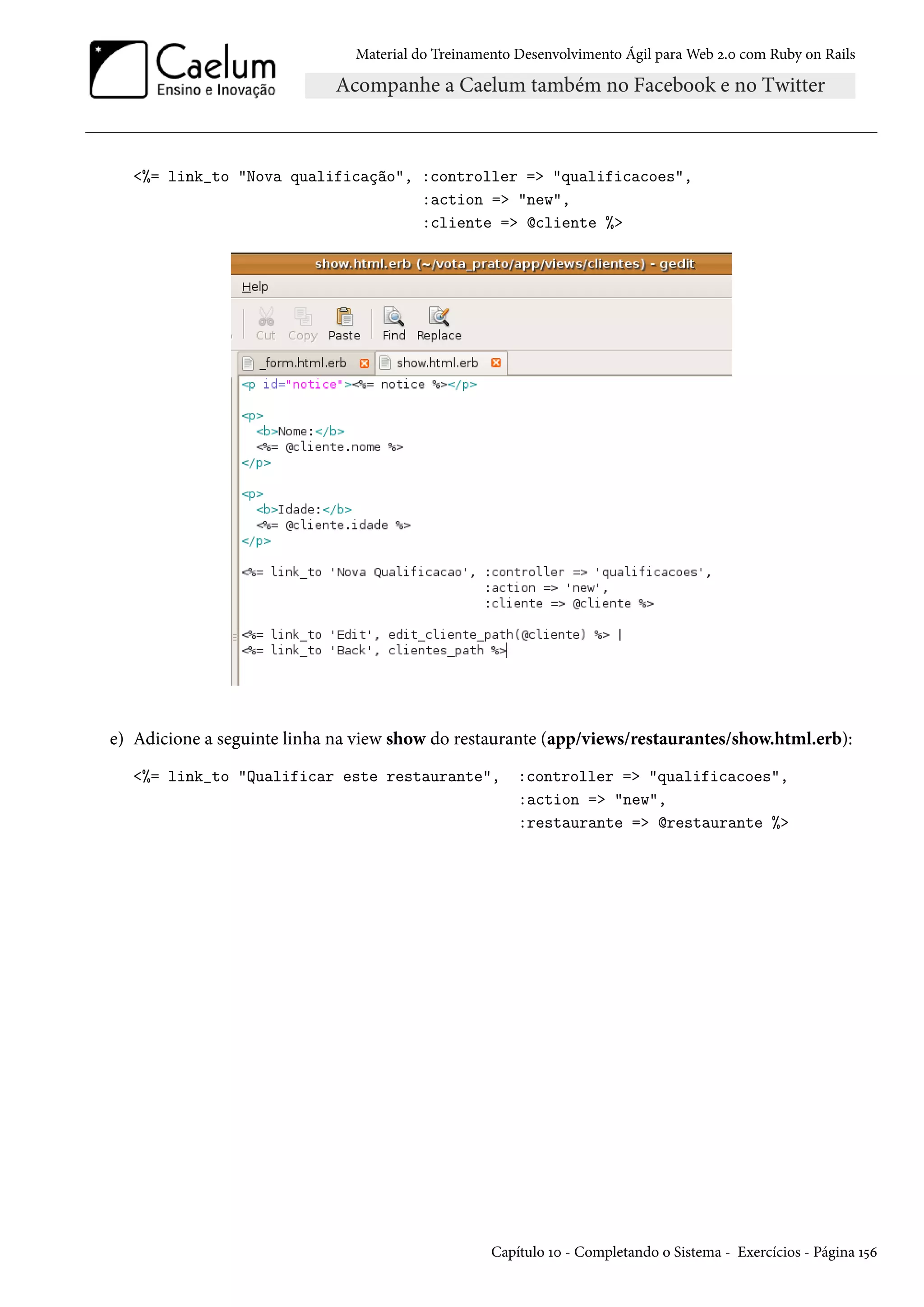 Material do Treinamento Desenvolvimento Ágil para Web 2.0 com Ruby on Rails
<%= link_to "Nova qualificação", :controller => "qualificacoes",
:action => "new",
:cliente => @cliente %>
e) Adicione a seguinte linha na view show do restaurante (app/views/restaurantes/show.html.erb):
<%= link_to "Qualificar este restaurante", :controller => "qualificacoes",
:action => "new",
:restaurante => @restaurante %>
Capítulo 10 - Completando o Sistema - Exercícios - Página 156
 