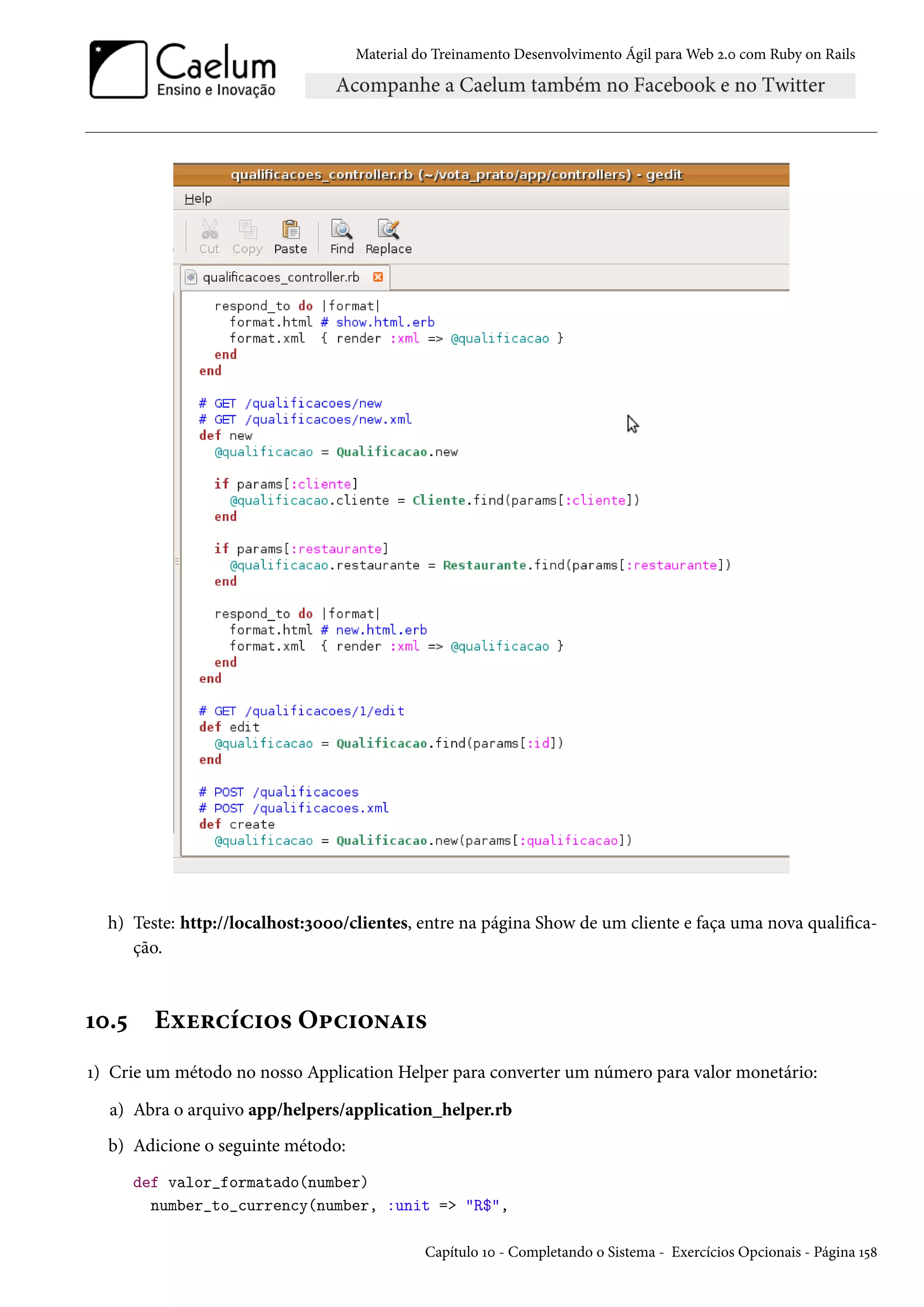 Material do Treinamento Desenvolvimento Ágil para Web 2.0 com Ruby on Rails
h) Teste: http://localhost:3000/clientes, entre na página Show de um cliente e faça uma nova qualifica-
ção.
10.5 Exercícios Opcionais
1) Crie um método no nosso Application Helper para converter um número para valor monetário:
a) Abra o arquivo app/helpers/application_helper.rb
b) Adicione o seguinte método:
def valor_formatado(number)
number_to_currency(number, :unit => "R$",
Capítulo 10 - Completando o Sistema - Exercícios Opcionais - Página 158
 