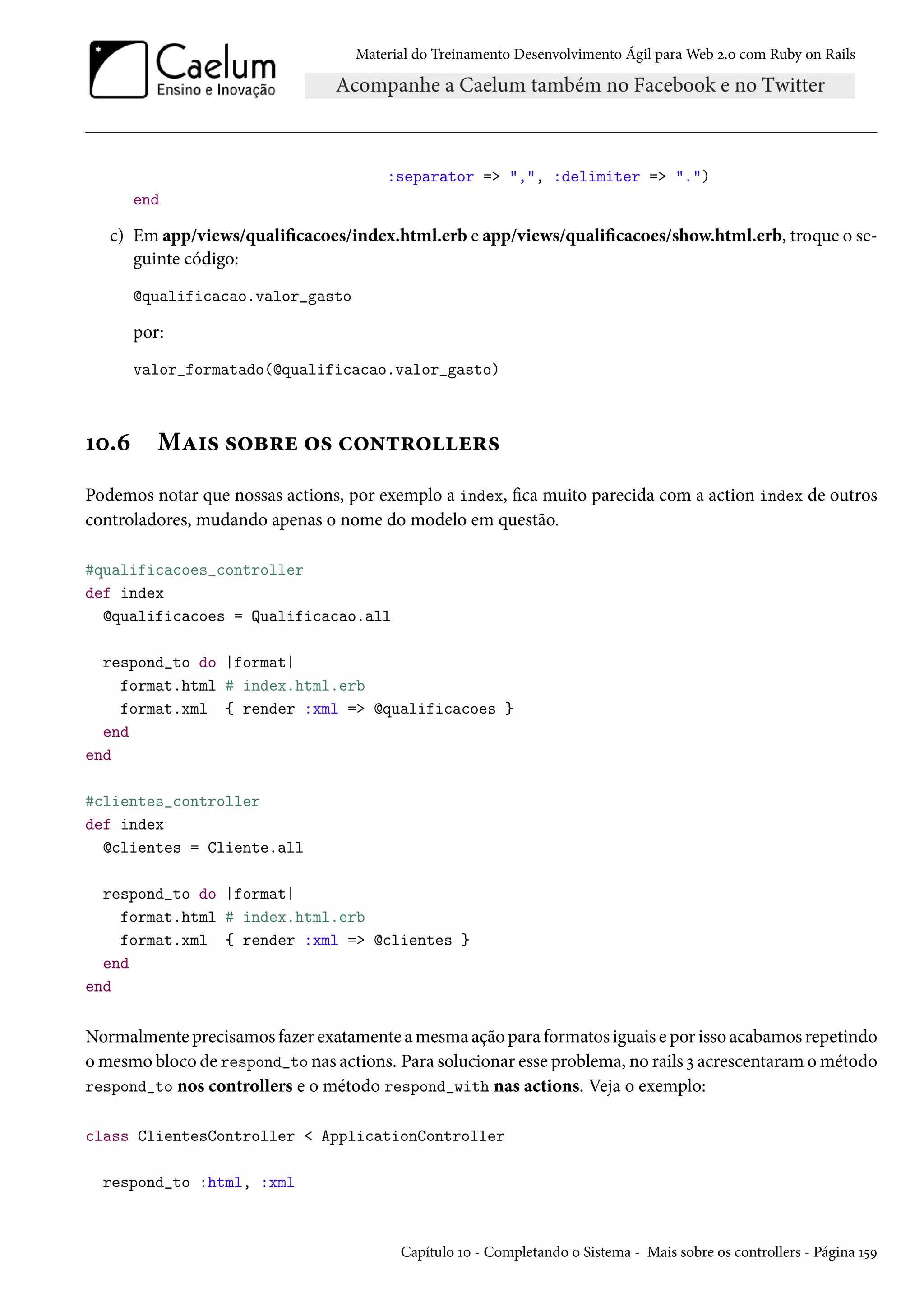 Material do Treinamento Desenvolvimento Ágil para Web 2.0 com Ruby on Rails
:separator => ",", :delimiter => ".")
end
c) Em app/views/qualificacoes/index.html.erb e app/views/qualificacoes/show.html.erb, troque o se-
guinte código:
@qualificacao.valor_gasto
por:
valor_formatado(@qualificacao.valor_gasto)
10.6 Mais sobre os controllers
Podemos notar que nossas actions, por exemplo a index, fica muito parecida com a action index de outros
controladores, mudando apenas o nome do modelo em questão.
#qualificacoes_controller
def index
@qualificacoes = Qualificacao.all
respond_to do |format|
format.html # index.html.erb
format.xml { render :xml => @qualificacoes }
end
end
#clientes_controller
def index
@clientes = Cliente.all
respond_to do |format|
format.html # index.html.erb
format.xml { render :xml => @clientes }
end
end
Normalmente precisamos fazer exatamente a mesma ação para formatos iguais e por isso acabamos repetindo
o mesmo bloco de respond_to nas actions. Para solucionar esse problema, no rails 3 acrescentaram o método
respond_to nos controllers e o método respond_with nas actions. Veja o exemplo:
class ClientesController < ApplicationController
respond_to :html, :xml
Capítulo 10 - Completando o Sistema - Mais sobre os controllers - Página 159
 