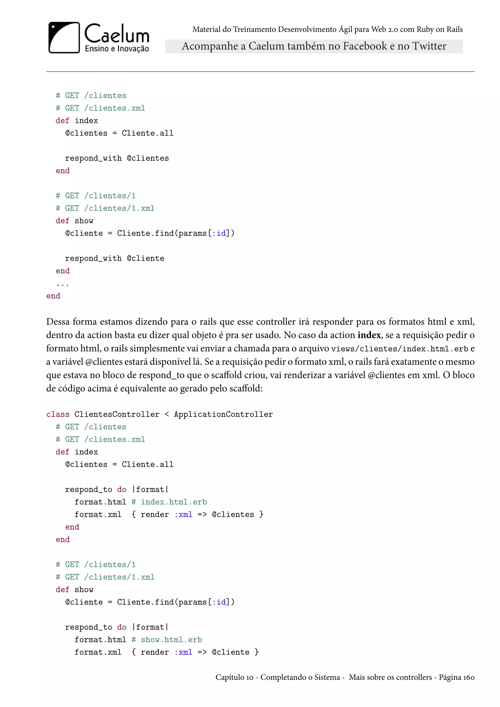 Material do Treinamento Desenvolvimento Ágil para Web 2.0 com Ruby on Rails
# GET /clientes
# GET /clientes.xml
def index
@clientes = Cliente.all
respond_with @clientes
end
# GET /clientes/1
# GET /clientes/1.xml
def show
@cliente = Cliente.find(params[:id])
respond_with @cliente
end
...
end
Dessa forma estamos dizendo para o rails que esse controller irá responder para os formatos html e xml,
dentro da action basta eu dizer qual objeto é pra ser usado. No caso da action index, se a requisição pedir o
formato html, o rails simplesmente vai enviar a chamada para o arquivo views/clientes/index.html.erb e
a variável @clientes estará disponível lá. Se a requisição pedir o formato xml, o rails fará exatamente o mesmo
que estava no bloco de respond_to que o scaffold criou, vai renderizar a variável @clientes em xml. O bloco
de código acima é equivalente ao gerado pelo scaffold:
class ClientesController < ApplicationController
# GET /clientes
# GET /clientes.xml
def index
@clientes = Cliente.all
respond_to do |format|
format.html # index.html.erb
format.xml { render :xml => @clientes }
end
end
# GET /clientes/1
# GET /clientes/1.xml
def show
@cliente = Cliente.find(params[:id])
respond_to do |format|
format.html # show.html.erb
format.xml { render :xml => @cliente }
Capítulo 10 - Completando o Sistema - Mais sobre os controllers - Página 160
 