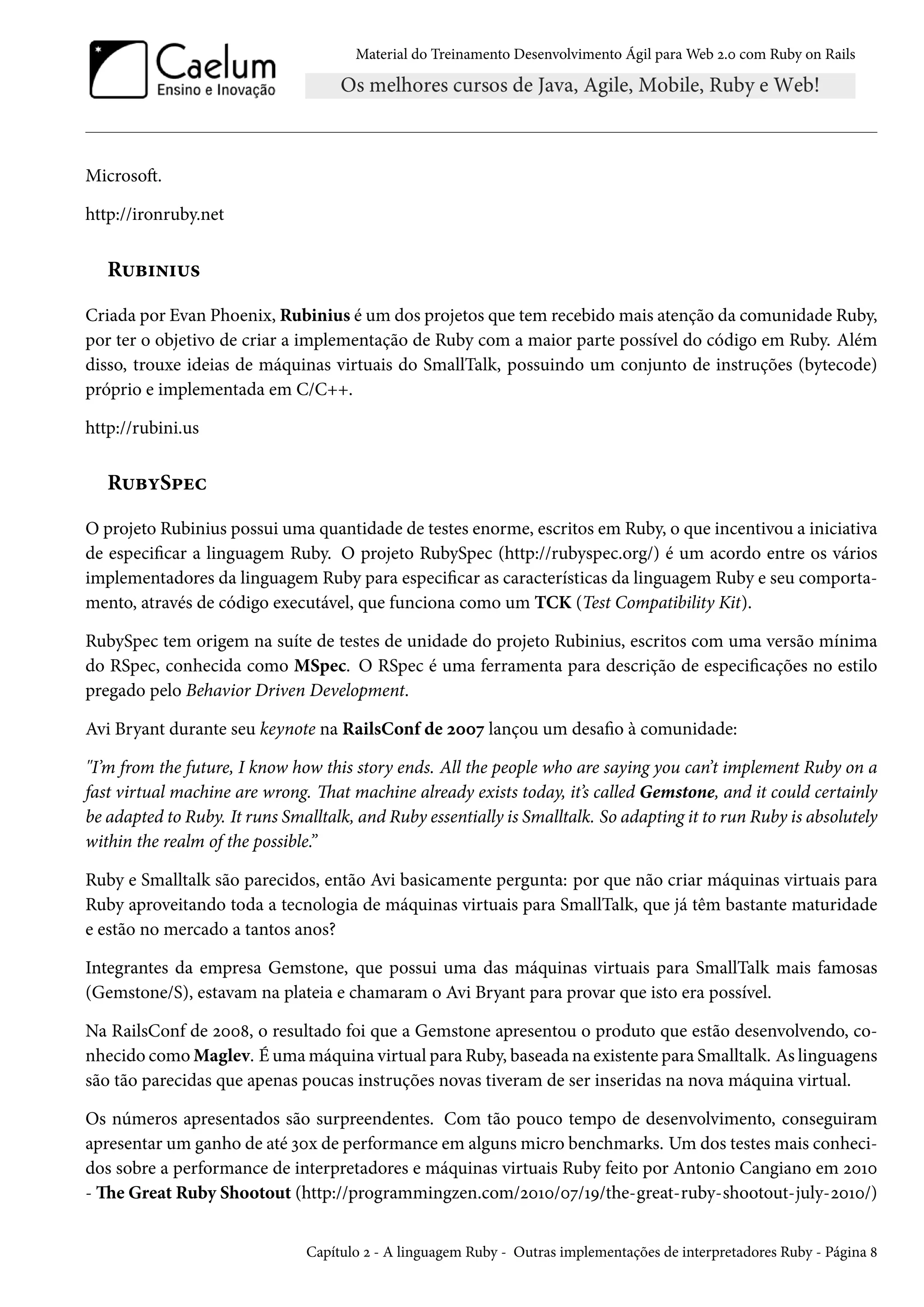 Material do Treinamento Desenvolvimento Ágil para Web 2.0 com Ruby on Rails
Microsoft.
http://ironruby.net
Rubinius
Criada por Evan Phoenix, Rubinius é um dos projetos que tem recebido mais atenção da comunidade Ruby,
por ter o objetivo de criar a implementação de Ruby com a maior parte possível do código em Ruby. Além
disso, trouxe ideias de máquinas virtuais do SmallTalk, possuindo um conjunto de instruções (bytecode)
próprio e implementada em C/C++.
http://rubini.us
RubySpec
O projeto Rubinius possui uma quantidade de testes enorme, escritos em Ruby, o que incentivou a iniciativa
de especificar a linguagem Ruby. O projeto RubySpec (http://rubyspec.org/) é um acordo entre os vários
implementadores da linguagem Ruby para especificar as características da linguagem Ruby e seu comporta-
mento, através de código executável, que funciona como um TCK (Test Compatibility Kit).
RubySpec tem origem na suíte de testes de unidade do projeto Rubinius, escritos com uma versão mínima
do RSpec, conhecida como MSpec. O RSpec é uma ferramenta para descrição de especificações no estilo
pregado pelo Behavior Driven Development.
Avi Bryant durante seu keynote na RailsConf de 2007 lançou um desafio à comunidade:
"I’m from the future, I know how this story ends. All the people who are saying you can’t implement Ruby on a
fast virtual machine are wrong. That machine already exists today, it’s called Gemstone, and it could certainly
be adapted to Ruby. It runs Smalltalk, and Ruby essentially is Smalltalk. So adapting it to run Ruby is absolutely
within the realm of the possible.”
Ruby e Smalltalk são parecidos, então Avi basicamente pergunta: por que não criar máquinas virtuais para
Ruby aproveitando toda a tecnologia de máquinas virtuais para SmallTalk, que já têm bastante maturidade
e estão no mercado a tantos anos?
Integrantes da empresa Gemstone, que possui uma das máquinas virtuais para SmallTalk mais famosas
(Gemstone/S), estavam na plateia e chamaram o Avi Bryant para provar que isto era possível.
Na RailsConf de 2008, o resultado foi que a Gemstone apresentou o produto que estão desenvolvendo, co-
nhecido como Maglev. É uma máquina virtual para Ruby, baseada na existente para Smalltalk. As linguagens
são tão parecidas que apenas poucas instruções novas tiveram de ser inseridas na nova máquina virtual.
Os números apresentados são surpreendentes. Com tão pouco tempo de desenvolvimento, conseguiram
apresentar um ganho de até 30x de performance em alguns micro benchmarks. Um dos testes mais conheci-
dos sobre a performance de interpretadores e máquinas virtuais Ruby feito por Antonio Cangiano em 2010
- The Great Ruby Shootout (http://programmingzen.com/2010/07/19/the-great-ruby-shootout-july-2010/)
Capítulo 2 - A linguagem Ruby - Outras implementações de interpretadores Ruby - Página 8
 