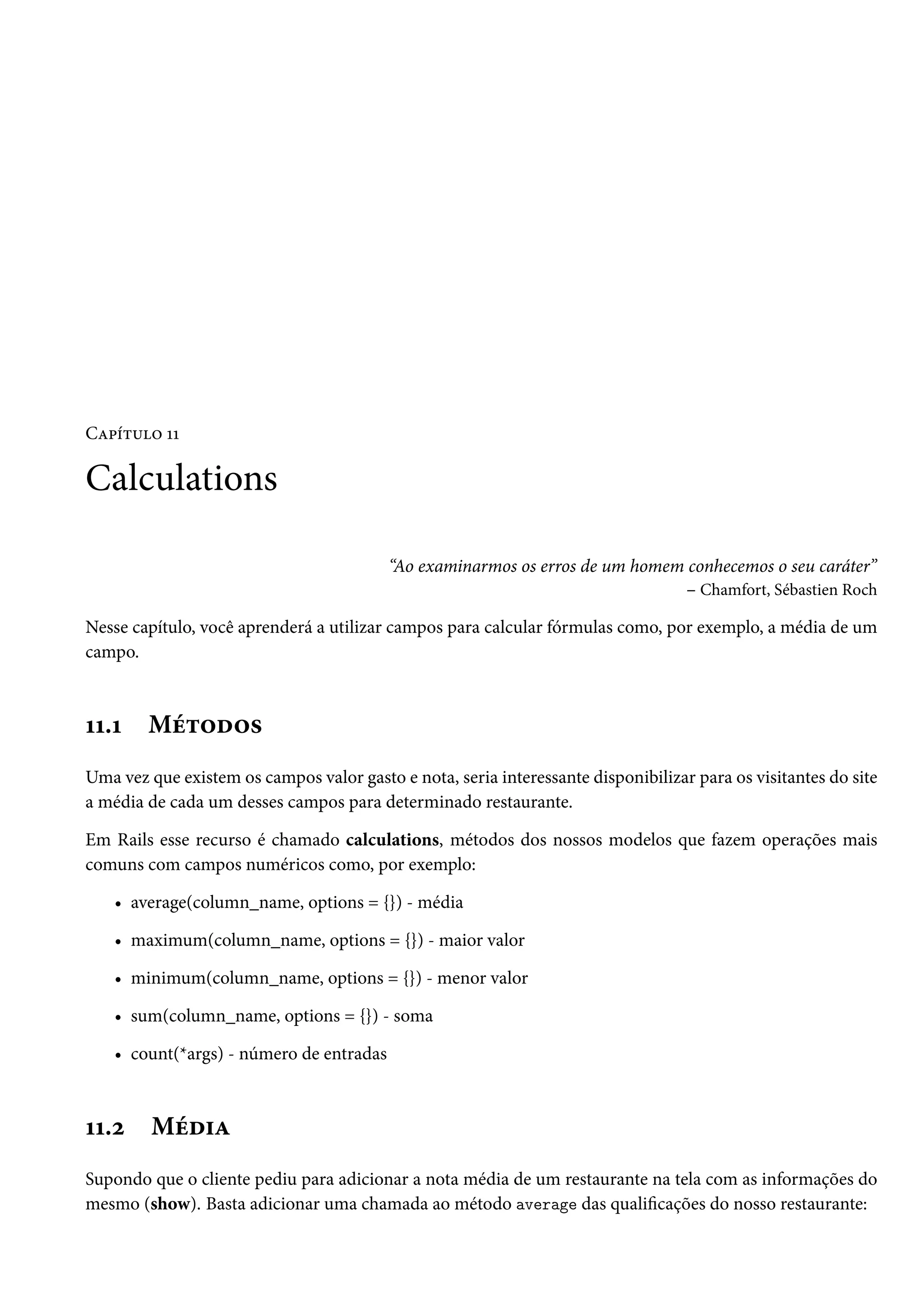 Capítulo 11
Calculations
“Ao examinarmos os erros de um homem conhecemos o seu caráter”
– Chamfort, Sébastien Roch
Nesse capítulo, você aprenderá a utilizar campos para calcular fórmulas como, por exemplo, a média de um
campo.
11.1 Métodos
Uma vez que existem os campos valor gasto e nota, seria interessante disponibilizar para os visitantes do site
a média de cada um desses campos para determinado restaurante.
Em Rails esse recurso é chamado calculations, métodos dos nossos modelos que fazem operações mais
comuns com campos numéricos como, por exemplo:
• average(column_name, options = {}) - média
• maximum(column_name, options = {}) - maior valor
• minimum(column_name, options = {}) - menor valor
• sum(column_name, options = {}) - soma
• count(*args) - número de entradas
11.2 Média
Supondo que o cliente pediu para adicionar a nota média de um restaurante na tela com as informações do
mesmo (show). Basta adicionar uma chamada ao método average das qualificações do nosso restaurante:
 