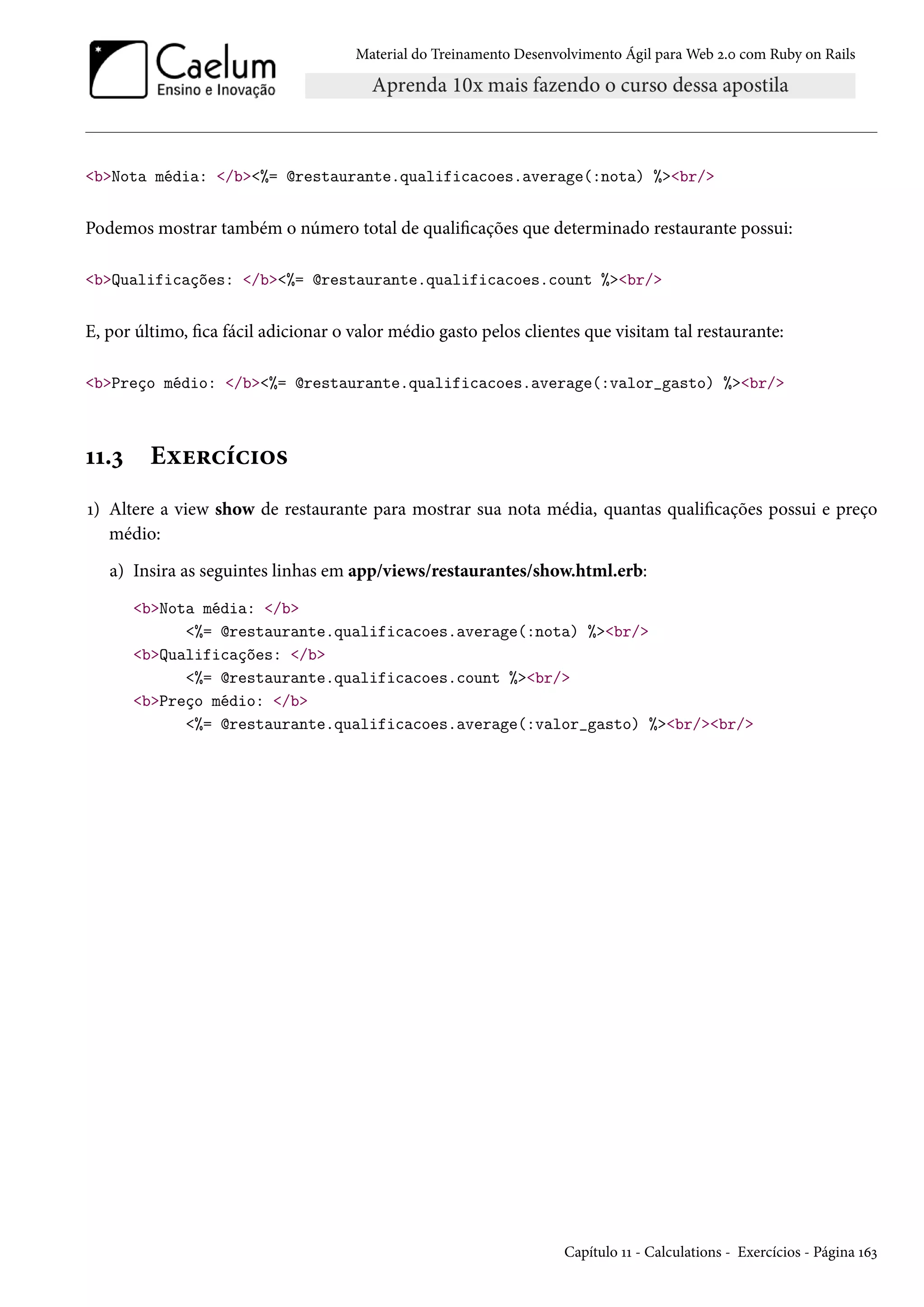 Material do Treinamento Desenvolvimento Ágil para Web 2.0 com Ruby on Rails
<b>Nota média: </b><%= @restaurante.qualificacoes.average(:nota) %><br/>
Podemos mostrar também o número total de qualificações que determinado restaurante possui:
<b>Qualificações: </b><%= @restaurante.qualificacoes.count %><br/>
E, por último, fica fácil adicionar o valor médio gasto pelos clientes que visitam tal restaurante:
<b>Preço médio: </b><%= @restaurante.qualificacoes.average(:valor_gasto) %><br/>
11.3 Exercícios
1) Altere a view show de restaurante para mostrar sua nota média, quantas qualificações possui e preço
médio:
a) Insira as seguintes linhas em app/views/restaurantes/show.html.erb:
<b>Nota média: </b>
<%= @restaurante.qualificacoes.average(:nota) %><br/>
<b>Qualificações: </b>
<%= @restaurante.qualificacoes.count %><br/>
<b>Preço médio: </b>
<%= @restaurante.qualificacoes.average(:valor_gasto) %><br/><br/>
Capítulo 11 - Calculations - Exercícios - Página 163
 