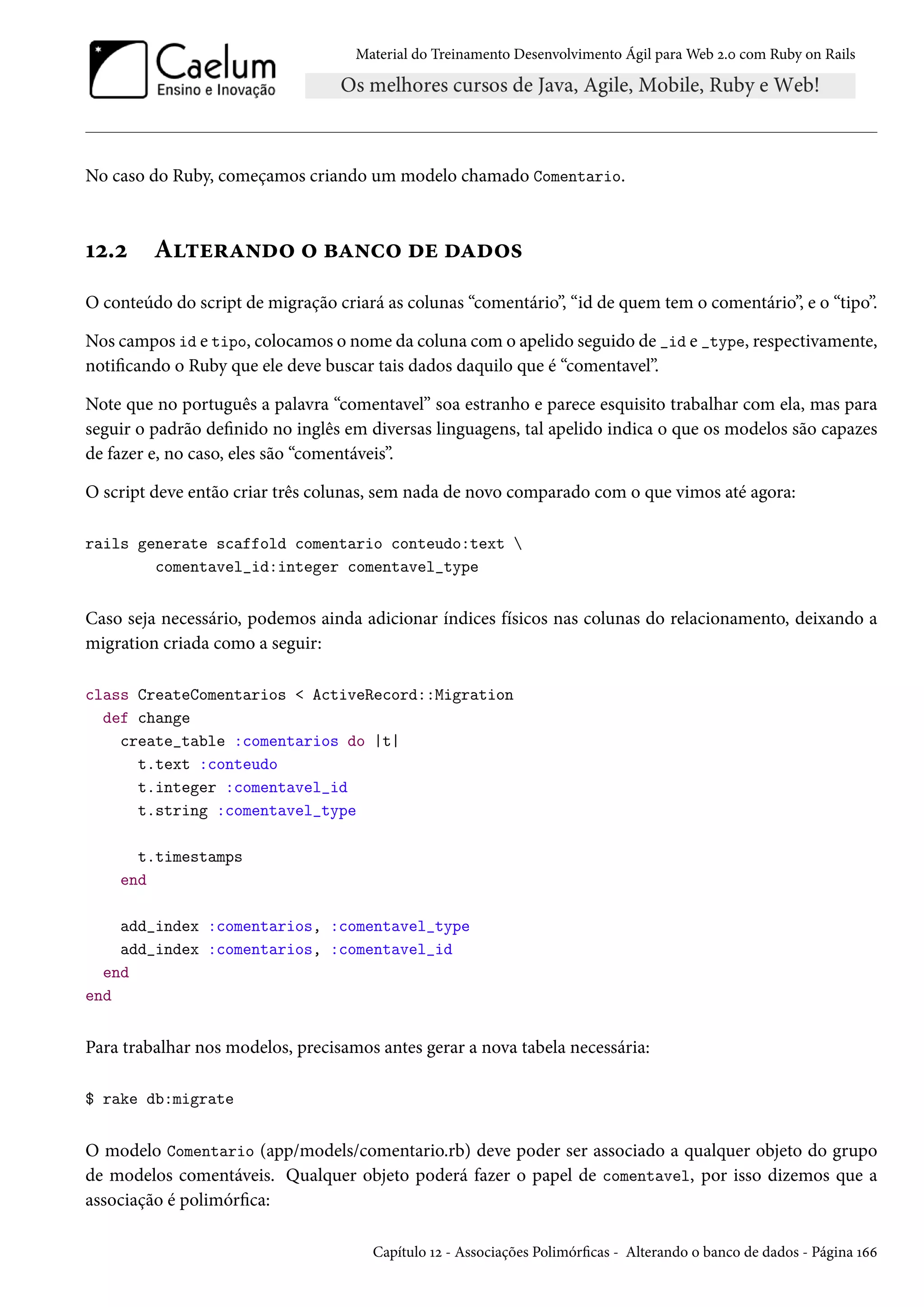 Material do Treinamento Desenvolvimento Ágil para Web 2.0 com Ruby on Rails
No caso do Ruby, começamos criando um modelo chamado Comentario.
12.2 Alterando o banco de dados
O conteúdo do script de migração criará as colunas “comentário”, “id de quem tem o comentário”, e o “tipo”.
Nos campos id e tipo, colocamos o nome da coluna com o apelido seguido de _id e _type, respectivamente,
notificando o Ruby que ele deve buscar tais dados daquilo que é “comentavel”.
Note que no português a palavra “comentavel” soa estranho e parece esquisito trabalhar com ela, mas para
seguir o padrão definido no inglês em diversas linguagens, tal apelido indica o que os modelos são capazes
de fazer e, no caso, eles são “comentáveis”.
O script deve então criar três colunas, sem nada de novo comparado com o que vimos até agora:
rails generate scaffold comentario conteudo:text 
comentavel_id:integer comentavel_type
Caso seja necessário, podemos ainda adicionar índices físicos nas colunas do relacionamento, deixando a
migration criada como a seguir:
class CreateComentarios < ActiveRecord::Migration
def change
create_table :comentarios do |t|
t.text :conteudo
t.integer :comentavel_id
t.string :comentavel_type
t.timestamps
end
add_index :comentarios, :comentavel_type
add_index :comentarios, :comentavel_id
end
end
Para trabalhar nos modelos, precisamos antes gerar a nova tabela necessária:
$ rake db:migrate
O modelo Comentario (app/models/comentario.rb) deve poder ser associado a qualquer objeto do grupo
de modelos comentáveis. Qualquer objeto poderá fazer o papel de comentavel, por isso dizemos que a
associação é polimórfica:
Capítulo 12 - Associações Polimórficas - Alterando o banco de dados - Página 166
 