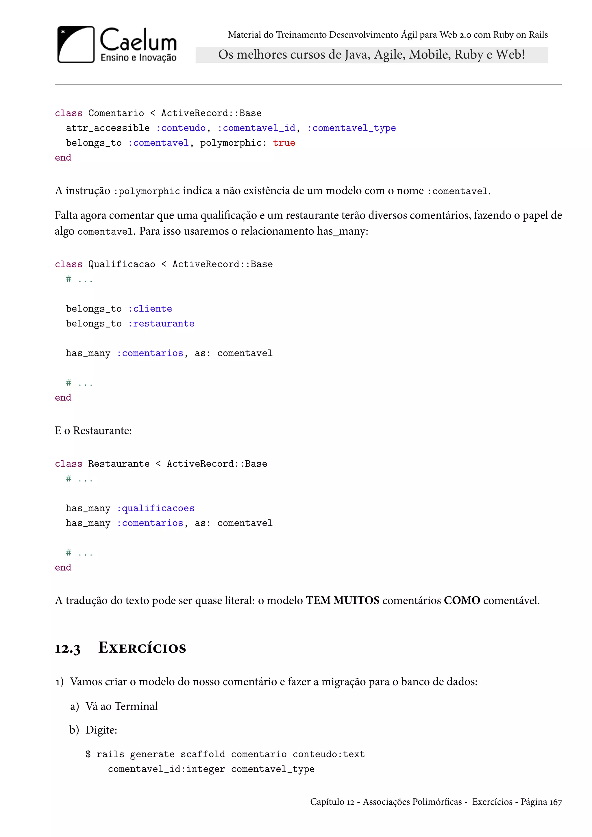 Material do Treinamento Desenvolvimento Ágil para Web 2.0 com Ruby on Rails
class Comentario < ActiveRecord::Base
attr_accessible :conteudo, :comentavel_id, :comentavel_type
belongs_to :comentavel, polymorphic: true
end
A instrução :polymorphic indica a não existência de um modelo com o nome :comentavel.
Falta agora comentar que uma qualificação e um restaurante terão diversos comentários, fazendo o papel de
algo comentavel. Para isso usaremos o relacionamento has_many:
class Qualificacao < ActiveRecord::Base
# ...
belongs_to :cliente
belongs_to :restaurante
has_many :comentarios, as: comentavel
# ...
end
E o Restaurante:
class Restaurante < ActiveRecord::Base
# ...
has_many :qualificacoes
has_many :comentarios, as: comentavel
# ...
end
A tradução do texto pode ser quase literal: o modelo TEM MUITOS comentários COMO comentável.
12.3 Exercícios
1) Vamos criar o modelo do nosso comentário e fazer a migração para o banco de dados:
a) Vá ao Terminal
b) Digite:
$ rails generate scaffold comentario conteudo:text
comentavel_id:integer comentavel_type
Capítulo 12 - Associações Polimórficas - Exercícios - Página 167
 