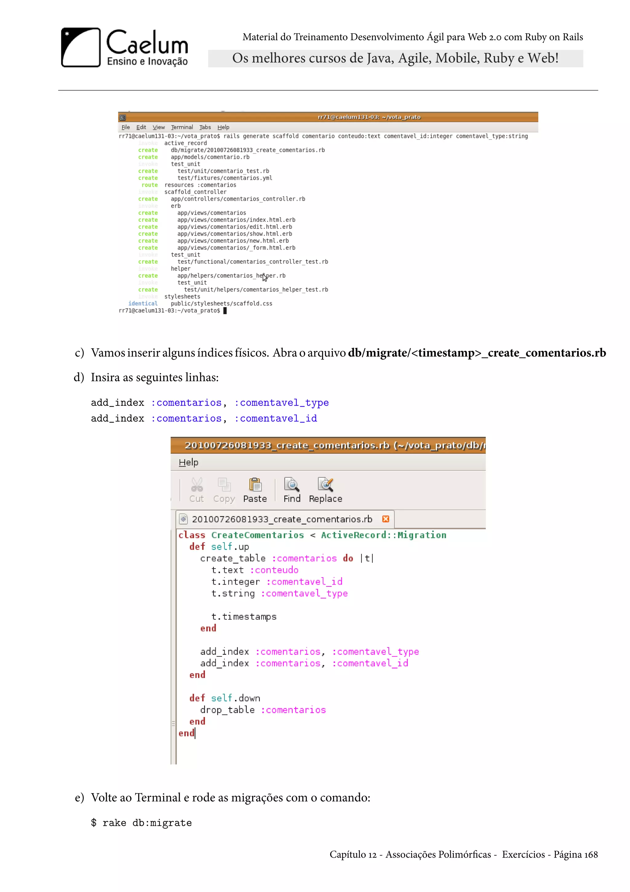 Material do Treinamento Desenvolvimento Ágil para Web 2.0 com Ruby on Rails
c) Vamos inserir alguns índices físicos. Abra o arquivo db/migrate/<timestamp>_create_comentarios.rb
d) Insira as seguintes linhas:
add_index :comentarios, :comentavel_type
add_index :comentarios, :comentavel_id
e) Volte ao Terminal e rode as migrações com o comando:
$ rake db:migrate
Capítulo 12 - Associações Polimórficas - Exercícios - Página 168
 