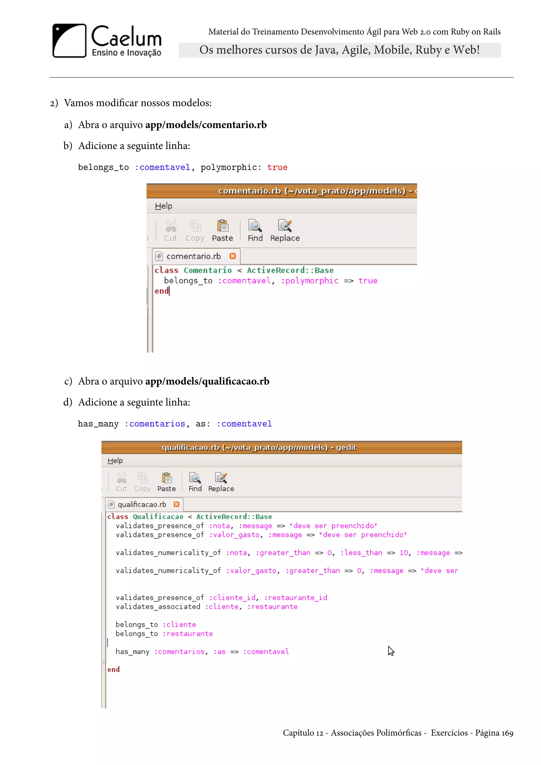 Material do Treinamento Desenvolvimento Ágil para Web 2.0 com Ruby on Rails
2) Vamos modificar nossos modelos:
a) Abra o arquivo app/models/comentario.rb
b) Adicione a seguinte linha:
belongs_to :comentavel, polymorphic: true
c) Abra o arquivo app/models/qualificacao.rb
d) Adicione a seguinte linha:
has_many :comentarios, as: :comentavel
Capítulo 12 - Associações Polimórficas - Exercícios - Página 169
 