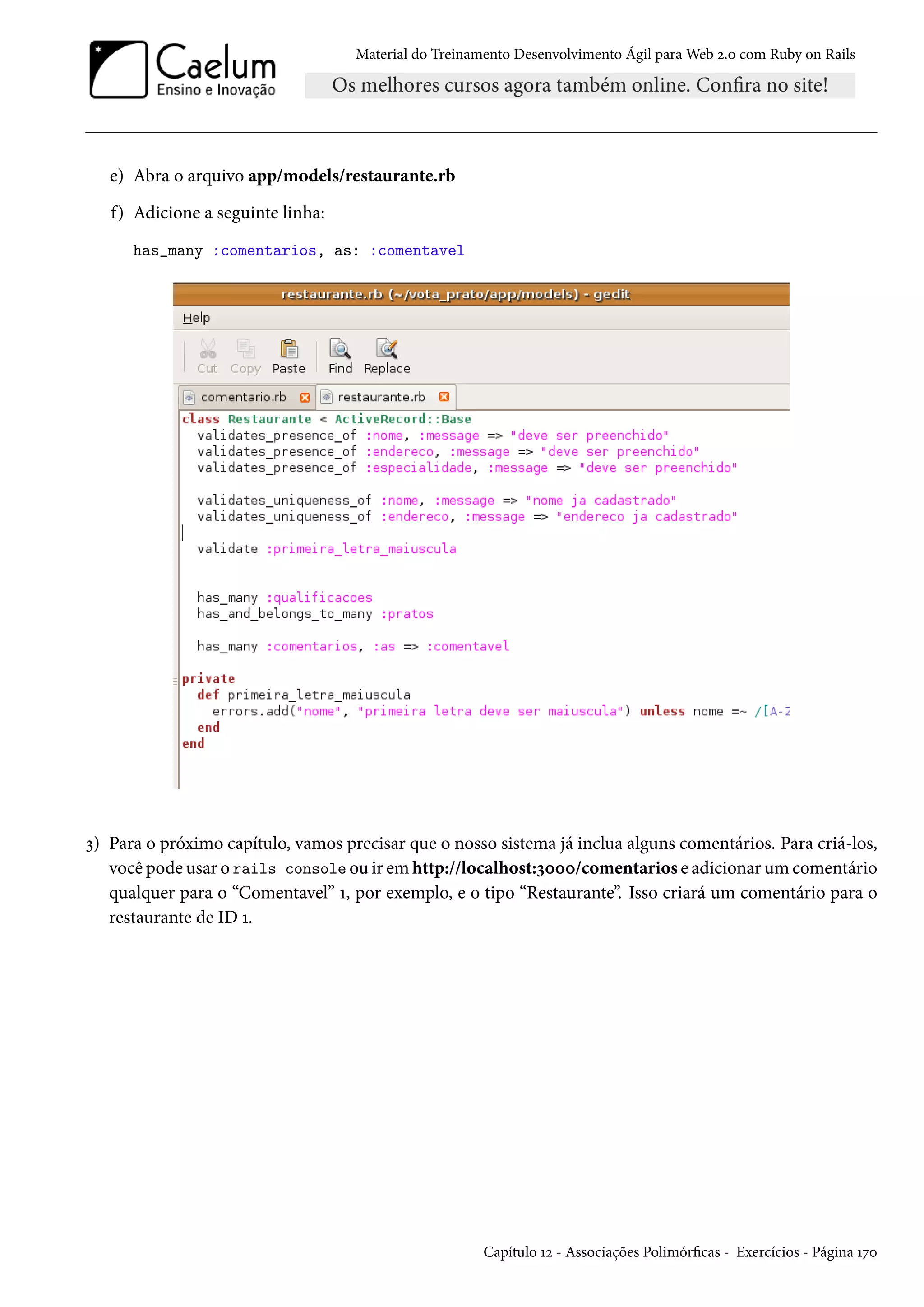 Material do Treinamento Desenvolvimento Ágil para Web 2.0 com Ruby on Rails
e) Abra o arquivo app/models/restaurante.rb
f) Adicione a seguinte linha:
has_many :comentarios, as: :comentavel
3) Para o próximo capítulo, vamos precisar que o nosso sistema já inclua alguns comentários. Para criá-los,
você pode usar o rails console ou ir em http://localhost:3000/comentarios e adicionar um comentário
qualquer para o “Comentavel” 1, por exemplo, e o tipo “Restaurante”. Isso criará um comentário para o
restaurante de ID 1.
Capítulo 12 - Associações Polimórficas - Exercícios - Página 170
 