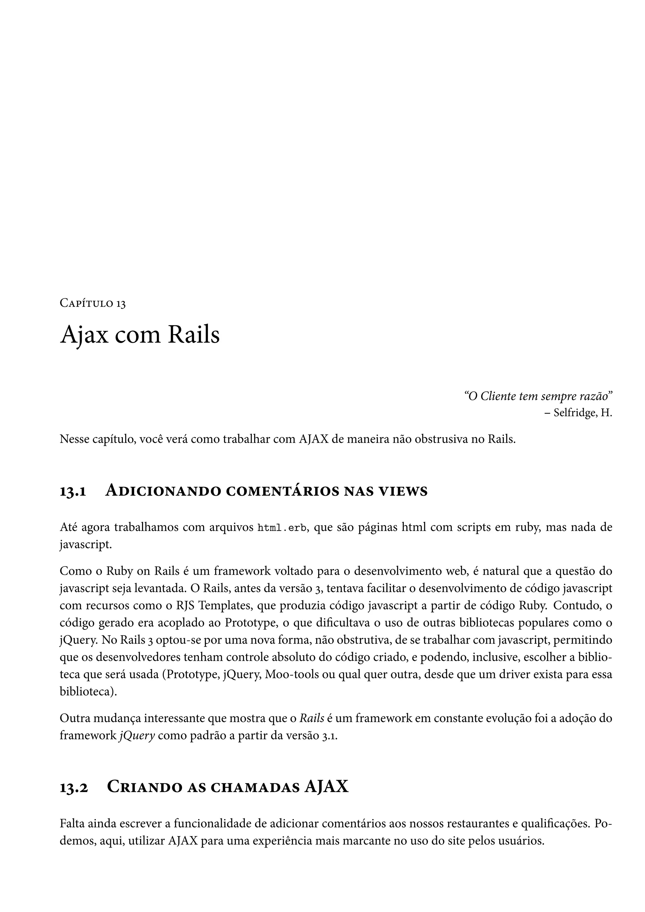 Capítulo 13
Ajax com Rails
“O Cliente tem sempre razão”
– Selfridge, H.
Nesse capítulo, você verá como trabalhar com AJAX de maneira não obstrusiva no Rails.
13.1 Adicionando comentários nas views
Até agora trabalhamos com arquivos html.erb, que são páginas html com scripts em ruby, mas nada de
javascript.
Como o Ruby on Rails é um framework voltado para o desenvolvimento web, é natural que a questão do
javascript seja levantada. O Rails, antes da versão 3, tentava facilitar o desenvolvimento de código javascript
com recursos como o RJS Templates, que produzia código javascript a partir de código Ruby. Contudo, o
código gerado era acoplado ao Prototype, o que dificultava o uso de outras bibliotecas populares como o
jQuery. No Rails 3 optou-se por uma nova forma, não obstrutiva, de se trabalhar com javascript, permitindo
que os desenvolvedores tenham controle absoluto do código criado, e podendo, inclusive, escolher a biblio-
teca que será usada (Prototype, jQuery, Moo-tools ou qual quer outra, desde que um driver exista para essa
biblioteca).
Outra mudança interessante que mostra que o Rails é um framework em constante evolução foi a adoção do
framework jQuery como padrão a partir da versão 3.1.
13.2 Criando as chamadas AJAX
Falta ainda escrever a funcionalidade de adicionar comentários aos nossos restaurantes e qualificações. Po-
demos, aqui, utilizar AJAX para uma experiência mais marcante no uso do site pelos usuários.
 