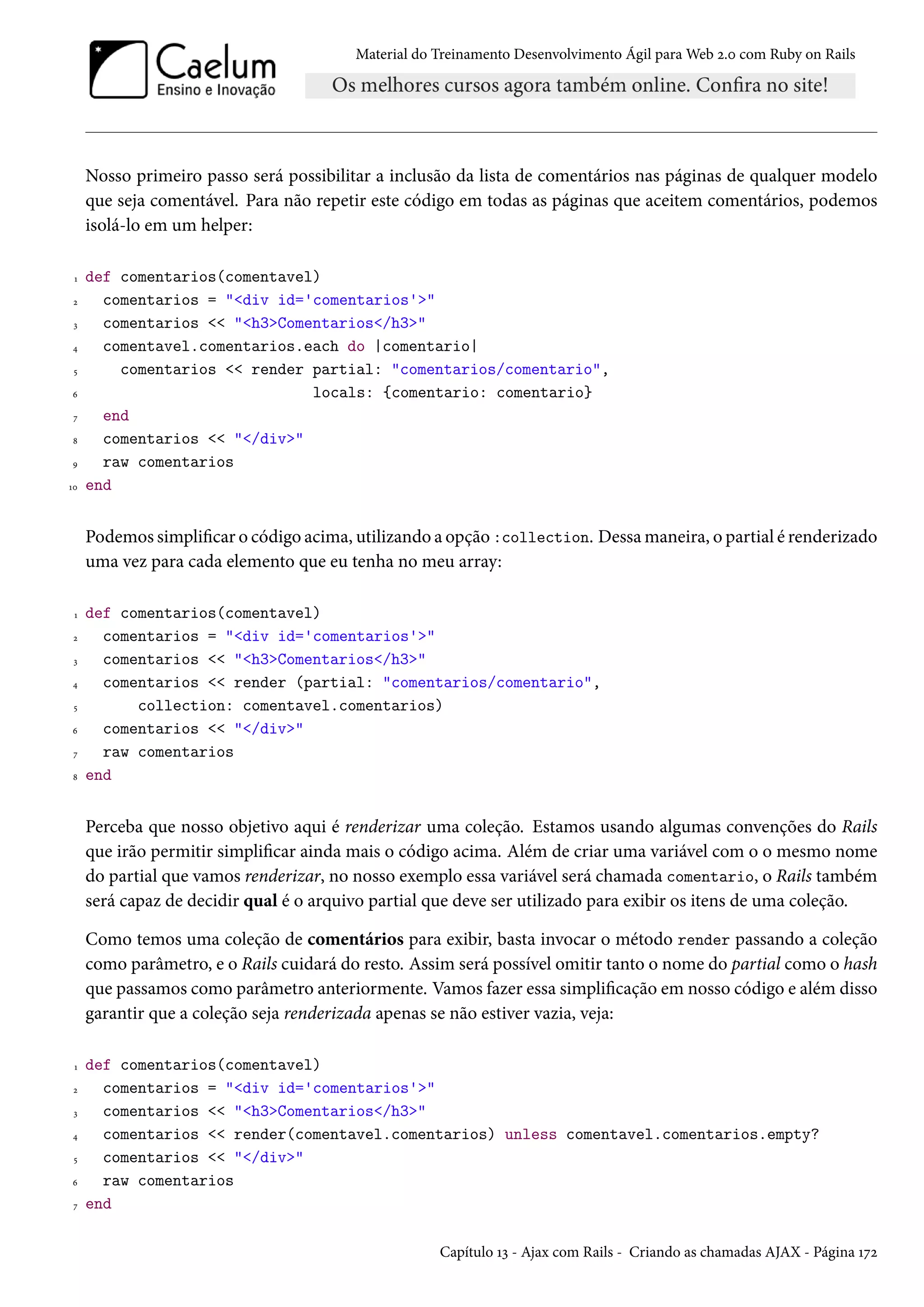 Material do Treinamento Desenvolvimento Ágil para Web 2.0 com Ruby on Rails
Nosso primeiro passo será possibilitar a inclusão da lista de comentários nas páginas de qualquer modelo
que seja comentável. Para não repetir este código em todas as páginas que aceitem comentários, podemos
isolá-lo em um helper:
1 def comentarios(comentavel)
2 comentarios = "<div id='comentarios'>"
3 comentarios << "<h3>Comentarios</h3>"
4 comentavel.comentarios.each do |comentario|
5 comentarios << render partial: "comentarios/comentario",
6 locals: {comentario: comentario}
7 end
8 comentarios << "</div>"
9 raw comentarios
10 end
Podemos simplificar o código acima, utilizando a opção :collection. Dessa maneira, o partial é renderizado
uma vez para cada elemento que eu tenha no meu array:
1 def comentarios(comentavel)
2 comentarios = "<div id='comentarios'>"
3 comentarios << "<h3>Comentarios</h3>"
4 comentarios << render (partial: "comentarios/comentario",
5 collection: comentavel.comentarios)
6 comentarios << "</div>"
7 raw comentarios
8 end
Perceba que nosso objetivo aqui é renderizar uma coleção. Estamos usando algumas convenções do Rails
que irão permitir simplificar ainda mais o código acima. Além de criar uma variável com o o mesmo nome
do partial que vamos renderizar, no nosso exemplo essa variável será chamada comentario, o Rails também
será capaz de decidir qual é o arquivo partial que deve ser utilizado para exibir os itens de uma coleção.
Como temos uma coleção de comentários para exibir, basta invocar o método render passando a coleção
como parâmetro, e o Rails cuidará do resto. Assim será possível omitir tanto o nome do partial como o hash
que passamos como parâmetro anteriormente. Vamos fazer essa simplificação em nosso código e além disso
garantir que a coleção seja renderizada apenas se não estiver vazia, veja:
1 def comentarios(comentavel)
2 comentarios = "<div id='comentarios'>"
3 comentarios << "<h3>Comentarios</h3>"
4 comentarios << render(comentavel.comentarios) unless comentavel.comentarios.empty?
5 comentarios << "</div>"
6 raw comentarios
7 end
Capítulo 13 - Ajax com Rails - Criando as chamadas AJAX - Página 172
 