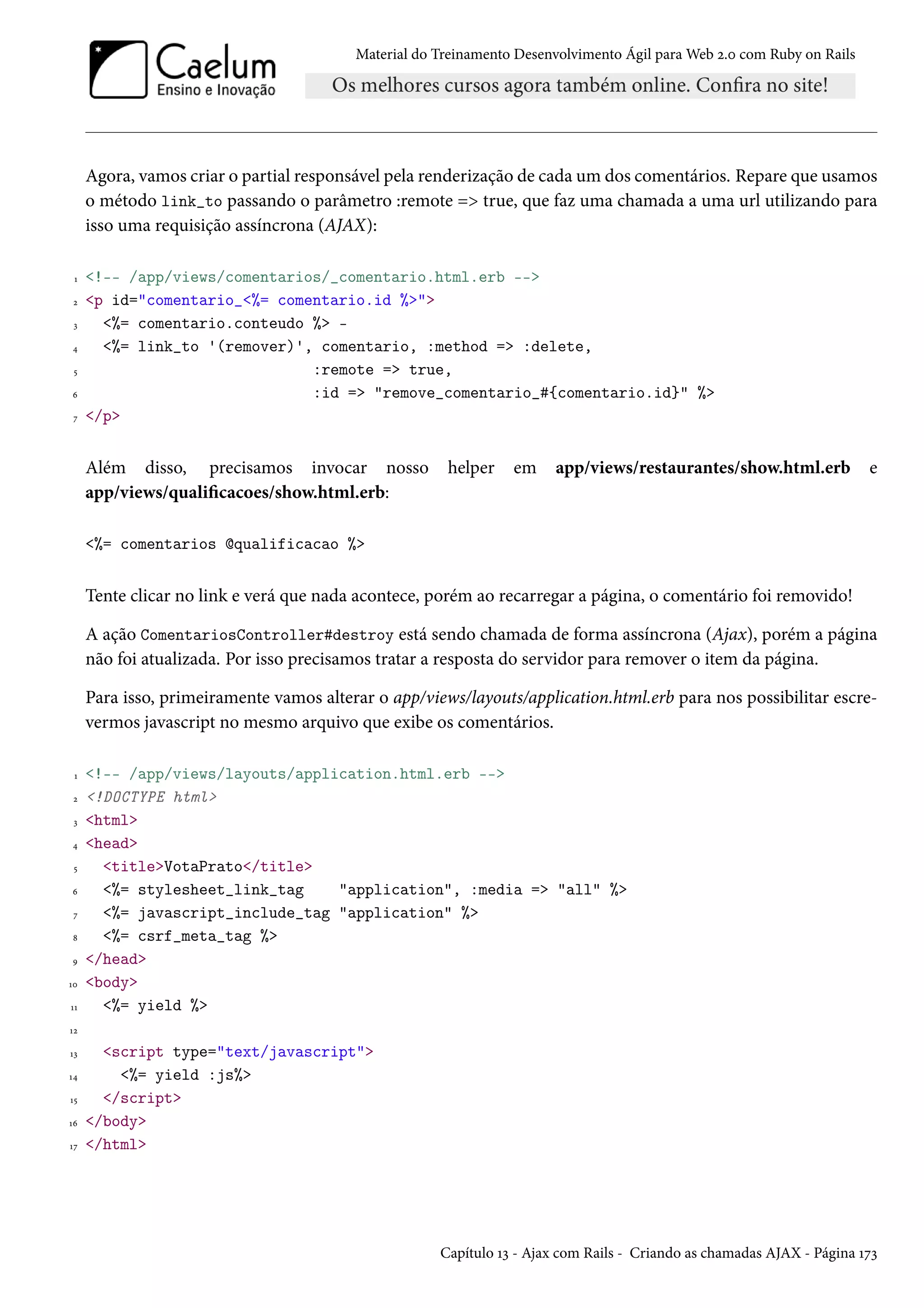 Material do Treinamento Desenvolvimento Ágil para Web 2.0 com Ruby on Rails
Agora, vamos criar o partial responsável pela renderização de cada um dos comentários. Repare que usamos
o método link_to passando o parâmetro :remote => true, que faz uma chamada a uma url utilizando para
isso uma requisição assíncrona (AJAX):
1 <!-- /app/views/comentarios/_comentario.html.erb -->
2 <p id="comentario_<%= comentario.id %>">
3 <%= comentario.conteudo %> -
4 <%= link_to '(remover)', comentario, :method => :delete,
5 :remote => true,
6 :id => "remove_comentario_#{comentario.id}" %>
7 </p>
Além disso, precisamos invocar nosso helper em app/views/restaurantes/show.html.erb e
app/views/qualificacoes/show.html.erb:
<%= comentarios @qualificacao %>
Tente clicar no link e verá que nada acontece, porém ao recarregar a página, o comentário foi removido!
A ação ComentariosController#destroy está sendo chamada de forma assíncrona (Ajax), porém a página
não foi atualizada. Por isso precisamos tratar a resposta do servidor para remover o item da página.
Para isso, primeiramente vamos alterar o app/views/layouts/application.html.erb para nos possibilitar escre-
vermos javascript no mesmo arquivo que exibe os comentários.
1 <!-- /app/views/layouts/application.html.erb -->
2 <!DOCTYPE html>
3 <html>
4 <head>
5 <title>VotaPrato</title>
6 <%= stylesheet_link_tag "application", :media => "all" %>
7 <%= javascript_include_tag "application" %>
8 <%= csrf_meta_tag %>
9 </head>
10 <body>
11 <%= yield %>
12
13 <script type="text/javascript">
14 <%= yield :js%>
15 </script>
16 </body>
17 </html>
Capítulo 13 - Ajax com Rails - Criando as chamadas AJAX - Página 173
 
