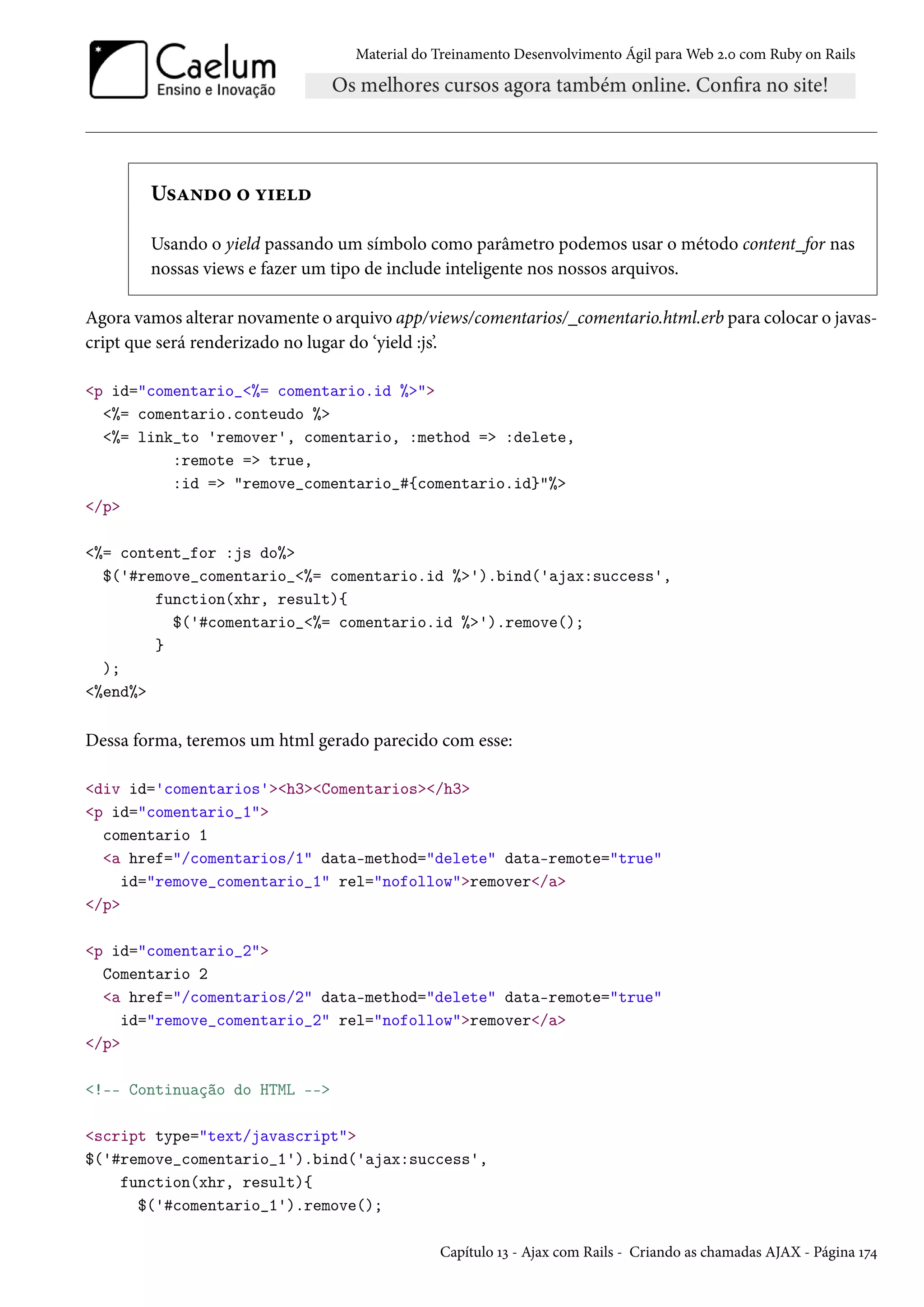 Material do Treinamento Desenvolvimento Ágil para Web 2.0 com Ruby on Rails
Usando o yield
Usando o yield passando um símbolo como parâmetro podemos usar o método content_for nas
nossas views e fazer um tipo de include inteligente nos nossos arquivos.
Agora vamos alterar novamente o arquivo app/views/comentarios/_comentario.html.erb para colocar o javas-
cript que será renderizado no lugar do ‘yield :js’.
<p id="comentario_<%= comentario.id %>">
<%= comentario.conteudo %>
<%= link_to 'remover', comentario, :method => :delete,
:remote => true,
:id => "remove_comentario_#{comentario.id}"%>
</p>
<%= content_for :js do%>
$('#remove_comentario_<%= comentario.id %>').bind('ajax:success',
function(xhr, result){
$('#comentario_<%= comentario.id %>').remove();
}
);
<%end%>
Dessa forma, teremos um html gerado parecido com esse:
<div id='comentarios'><h3><Comentarios></h3>
<p id="comentario_1">
comentario 1
<a href="/comentarios/1" data-method="delete" data-remote="true"
id="remove_comentario_1" rel="nofollow">remover</a>
</p>
<p id="comentario_2">
Comentario 2
<a href="/comentarios/2" data-method="delete" data-remote="true"
id="remove_comentario_2" rel="nofollow">remover</a>
</p>
<!-- Continuação do HTML -->
<script type="text/javascript">
$('#remove_comentario_1').bind('ajax:success',
function(xhr, result){
$('#comentario_1').remove();
Capítulo 13 - Ajax com Rails - Criando as chamadas AJAX - Página 174
 