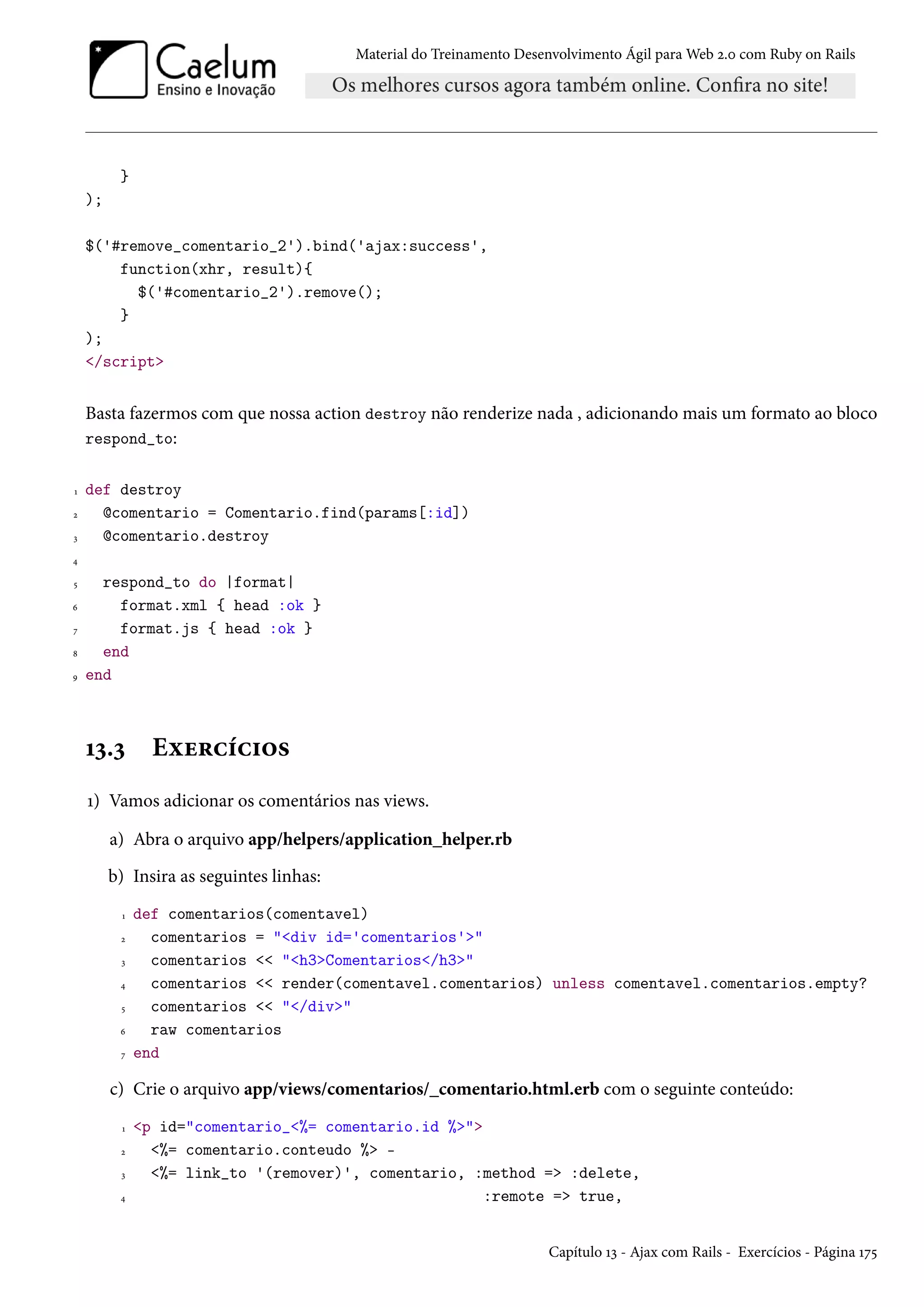 Material do Treinamento Desenvolvimento Ágil para Web 2.0 com Ruby on Rails
}
);
$('#remove_comentario_2').bind('ajax:success',
function(xhr, result){
$('#comentario_2').remove();
}
);
</script>
Basta fazermos com que nossa action destroy não renderize nada , adicionando mais um formato ao bloco
respond_to:
1 def destroy
2 @comentario = Comentario.find(params[:id])
3 @comentario.destroy
4
5 respond_to do |format|
6 format.xml { head :ok }
7 format.js { head :ok }
8 end
9 end
13.3 Exercícios
1) Vamos adicionar os comentários nas views.
a) Abra o arquivo app/helpers/application_helper.rb
b) Insira as seguintes linhas:
1 def comentarios(comentavel)
2 comentarios = "<div id='comentarios'>"
3 comentarios << "<h3>Comentarios</h3>"
4 comentarios << render(comentavel.comentarios) unless comentavel.comentarios.empty?
5 comentarios << "</div>"
6 raw comentarios
7 end
c) Crie o arquivo app/views/comentarios/_comentario.html.erb com o seguinte conteúdo:
1 <p id="comentario_<%= comentario.id %>">
2 <%= comentario.conteudo %> -
3 <%= link_to '(remover)', comentario, :method => :delete,
4 :remote => true,
Capítulo 13 - Ajax com Rails - Exercícios - Página 175
 