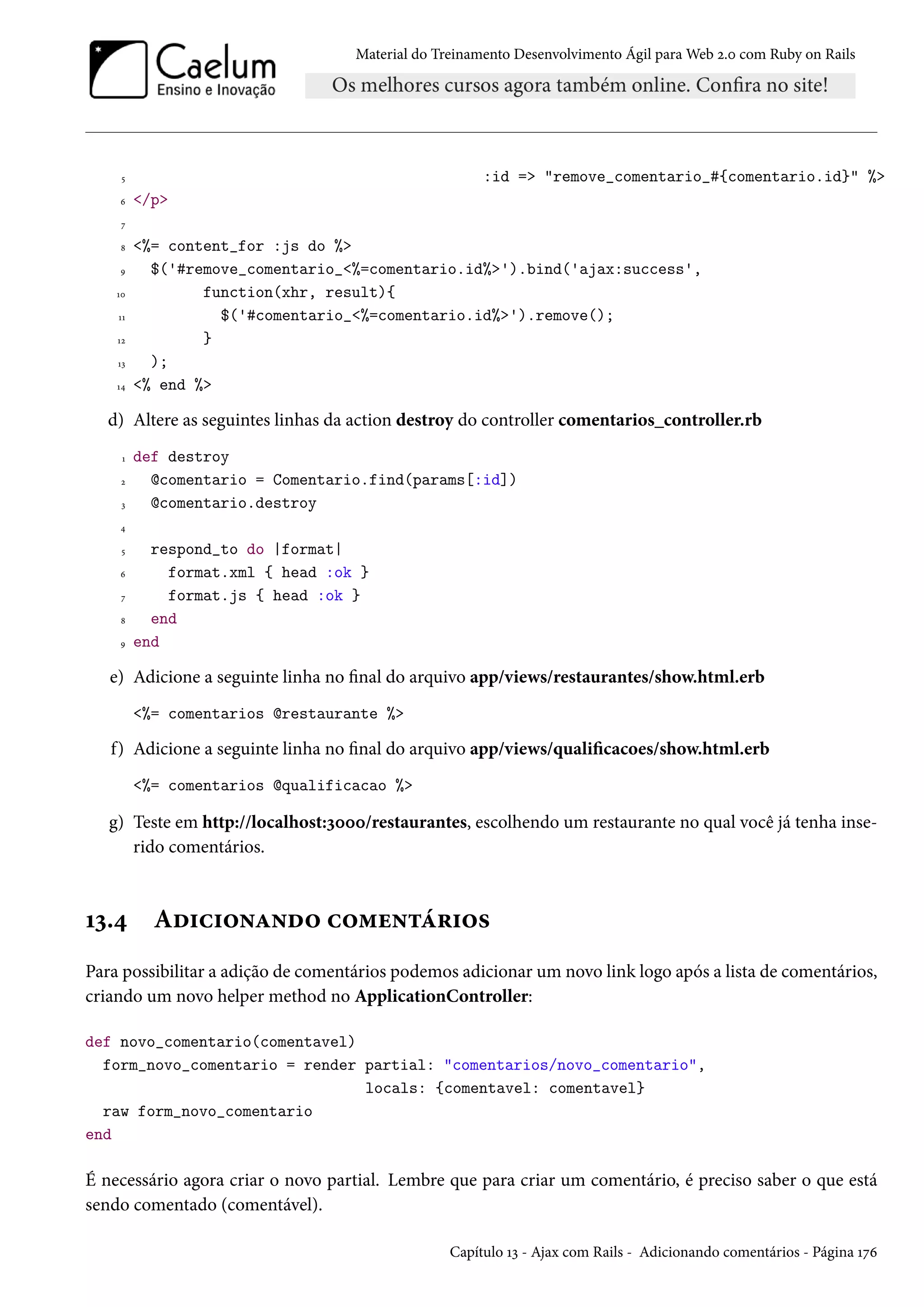 Material do Treinamento Desenvolvimento Ágil para Web 2.0 com Ruby on Rails
5 :id => "remove_comentario_#{comentario.id}" %>
6 </p>
7
8 <%= content_for :js do %>
9 $('#remove_comentario_<%=comentario.id%>').bind('ajax:success',
10 function(xhr, result){
11 $('#comentario_<%=comentario.id%>').remove();
12 }
13 );
14 <% end %>
d) Altere as seguintes linhas da action destroy do controller comentarios_controller.rb
1 def destroy
2 @comentario = Comentario.find(params[:id])
3 @comentario.destroy
4
5 respond_to do |format|
6 format.xml { head :ok }
7 format.js { head :ok }
8 end
9 end
e) Adicione a seguinte linha no final do arquivo app/views/restaurantes/show.html.erb
<%= comentarios @restaurante %>
f) Adicione a seguinte linha no final do arquivo app/views/qualificacoes/show.html.erb
<%= comentarios @qualificacao %>
g) Teste em http://localhost:3000/restaurantes, escolhendo um restaurante no qual você já tenha inse-
rido comentários.
13.4 Adicionando comentários
Para possibilitar a adição de comentários podemos adicionar um novo link logo após a lista de comentários,
criando um novo helper method no ApplicationController:
def novo_comentario(comentavel)
form_novo_comentario = render partial: "comentarios/novo_comentario",
locals: {comentavel: comentavel}
raw form_novo_comentario
end
É necessário agora criar o novo partial. Lembre que para criar um comentário, é preciso saber o que está
sendo comentado (comentável).
Capítulo 13 - Ajax com Rails - Adicionando comentários - Página 176
 